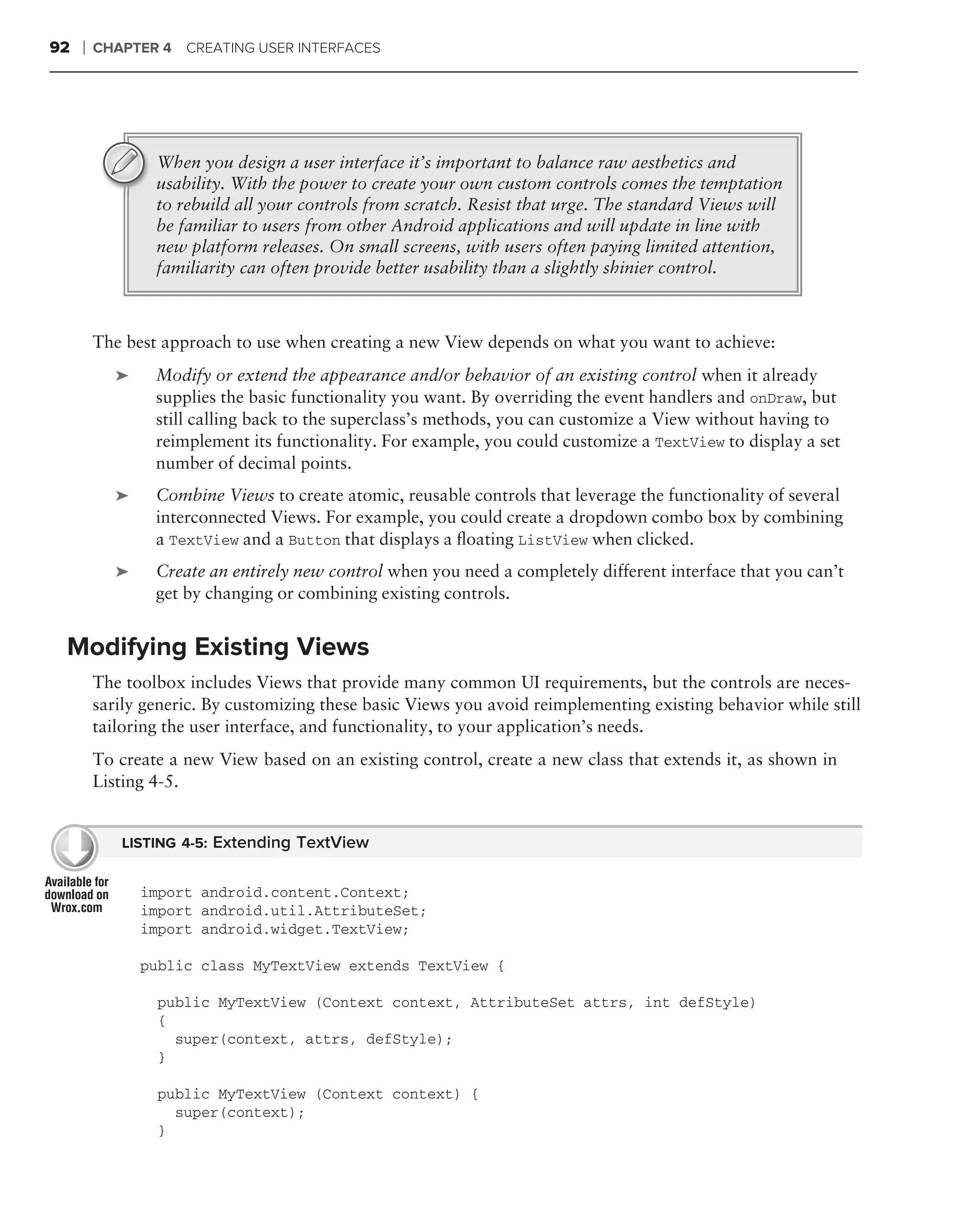 92   ❘   CHAPTER 4 CREATING USER INTERFACES




                 When you design a user interface it’s important to balance raw aesthetics and
                 usability. With the power to create your own custom controls comes the temptation
                 to rebuild all your controls from scratch. Resist that urge. The standard Views will
                 be familiar to users from other Android applications and will update in line with
                 new platform releases. On small screens, with users often paying limited attention,
                 familiarity can often provide better usability than a slightly shinier control.



         The best approach to use when creating a new View depends on what you want to achieve:
            ➤    Modify or extend the appearance and/or behavior of an existing control when it already
                 supplies the basic functionality you want. By overriding the event handlers and onDraw, but
                 still calling back to the superclass’s methods, you can customize a View without having to
                 reimplement its functionality. For example, you could customize a TextView to display a set
                 number of decimal points.
            ➤    Combine Views to create atomic, reusable controls that leverage the functionality of several
                 interconnected Views. For example, you could create a dropdown combo box by combining
                 a TextView and a Button that displays a ﬂoating ListView when clicked.
            ➤    Create an entirely new control when you need a completely different interface that you can’t
                 get by changing or combining existing controls.


 Modifying Existing Views
         The toolbox includes Views that provide many common UI requirements, but the controls are neces-
         sarily generic. By customizing these basic Views you avoid reimplementing existing behavior while still
         tailoring the user interface, and functionality, to your application’s needs.
         To create a new View based on an existing control, create a new class that extends it, as shown in
         Listing 4-5.


            LISTING 4-5: Extending TextView


                import android.content.Context;
                import android.util.AttributeSet;
                import android.widget.TextView;

                public class MyTextView extends TextView {

                 public MyTextView (Context context, AttributeSet attrs, int defStyle)
                 {
                   super(context, attrs, defStyle);
                 }

                 public MyTextView (Context context) {
                   super(context);
                 }
 