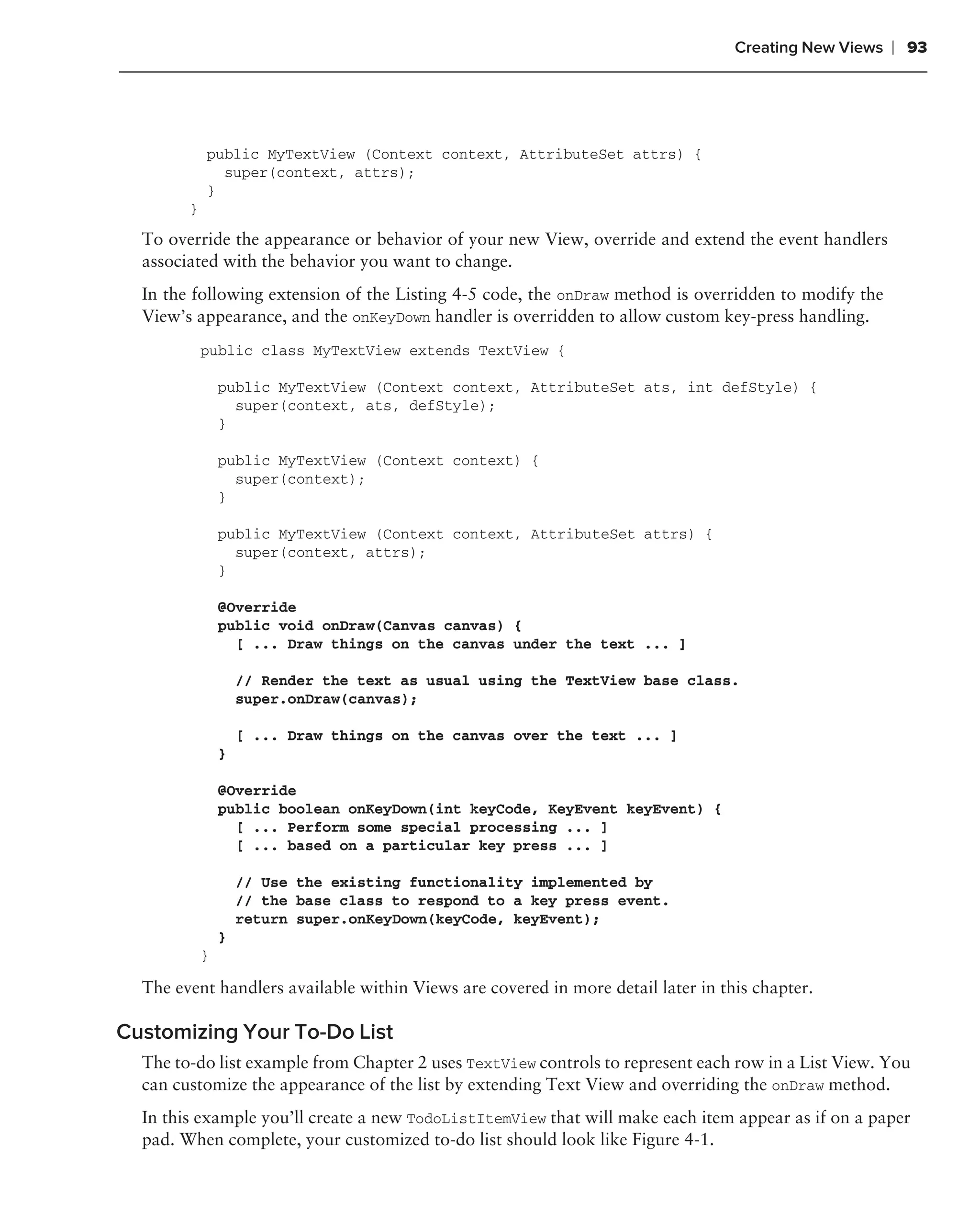 Creating New Views   ❘ 93




            public MyTextView (Context context, AttributeSet attrs) {
              super(context, attrs);
            }
        }
  To override the appearance or behavior of your new View, override and extend the event handlers
  associated with the behavior you want to change.
  In the following extension of the Listing 4-5 code, the onDraw method is overridden to modify the
  View’s appearance, and the onKeyDown handler is overridden to allow custom key-press handling.
            public class MyTextView extends TextView {

                public MyTextView (Context context, AttributeSet ats, int defStyle) {
                  super(context, ats, defStyle);
                }

                public MyTextView (Context context) {
                  super(context);
                }

                public MyTextView (Context context, AttributeSet attrs) {
                  super(context, attrs);
                }

                @Override
                public void onDraw(Canvas canvas) {
                  [ ... Draw things on the canvas under the text ... ]

                    // Render the text as usual using the TextView base class.
                    super.onDraw(canvas);

                    [ ... Draw things on the canvas over the text ... ]
                }

                @Override
                public boolean onKeyDown(int keyCode, KeyEvent keyEvent) {
                  [ ... Perform some special processing ... ]
                  [ ... based on a particular key press ... ]

                    // Use the existing functionality implemented by
                    // the base class to respond to a key press event.
                    return super.onKeyDown(keyCode, keyEvent);
                }
            }

  The event handlers available within Views are covered in more detail later in this chapter.

Customizing Your To-Do List
  The to-do list example from Chapter 2 uses TextView controls to represent each row in a List View. You
  can customize the appearance of the list by extending Text View and overriding the onDraw method.
  In this example you’ll create a new TodoListItemView that will make each item appear as if on a paper
  pad. When complete, your customized to-do list should look like Figure 4-1.
 