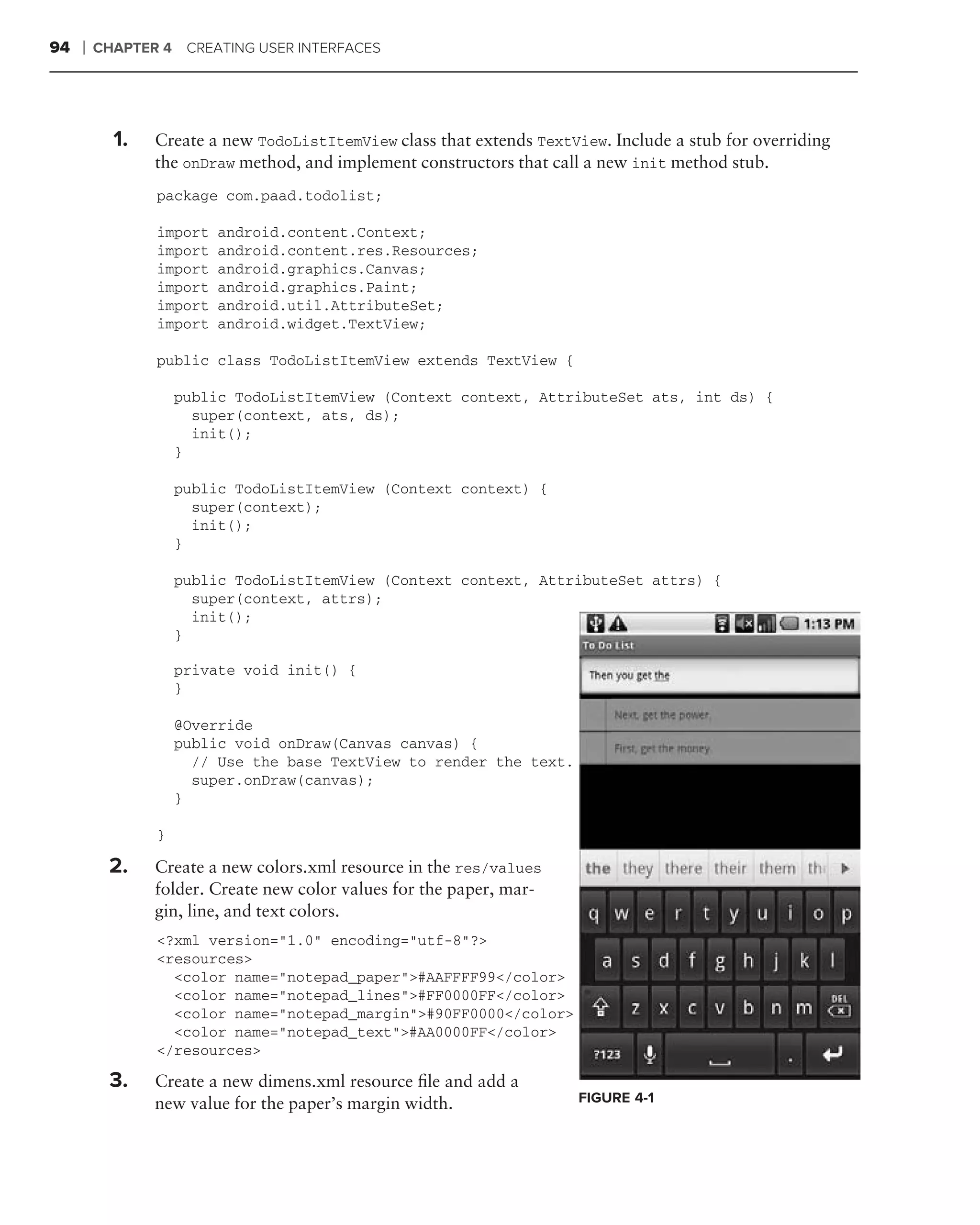 94   ❘   CHAPTER 4 CREATING USER INTERFACES




         .
             1.   Create a new TodoListItemView class that extends TextView. Include a stub for overriding
                  the onDraw method, and implement constructors that call a new init method stub.
                  package com.paad.todolist;

                  import   android.content.Context;
                  import   android.content.res.Resources;
                  import   android.graphics.Canvas;
                  import   android.graphics.Paint;
                  import   android.util.AttributeSet;
                  import   android.widget.TextView;

                  public class TodoListItemView extends TextView {

                      public TodoListItemView (Context context, AttributeSet ats, int ds) {
                        super(context, ats, ds);
                        init();
                      }

                      public TodoListItemView (Context context) {
                        super(context);
                        init();
                      }

                      public TodoListItemView (Context context, AttributeSet attrs) {
                        super(context, attrs);
         .              init();
                      }

                      private void init() {
                      }

                      @Override
                      public void onDraw(Canvas canvas) {
                        // Use the base TextView to render the text.
                        super.onDraw(canvas);
                      }

                  }

             2.   Create a new colors.xml resource in the res/values
                  folder. Create new color values for the paper, mar-
                  gin, line, and text colors.
                  <?xml version="1.0" encoding="utf-8"?>
                  <resources>
                    <color name="notepad_paper">#AAFFFF99</color>
                    <color name="notepad_lines">#FF0000FF</color>
                    <color name="notepad_margin">#90FF0000</color>
                    <color name="notepad_text">#AA0000FF</color>
                  </resources>

             3.   Create a new dimens.xml resource ﬁle and add a
                  new value for the paper’s margin width.                FIGURE 4-1
 
