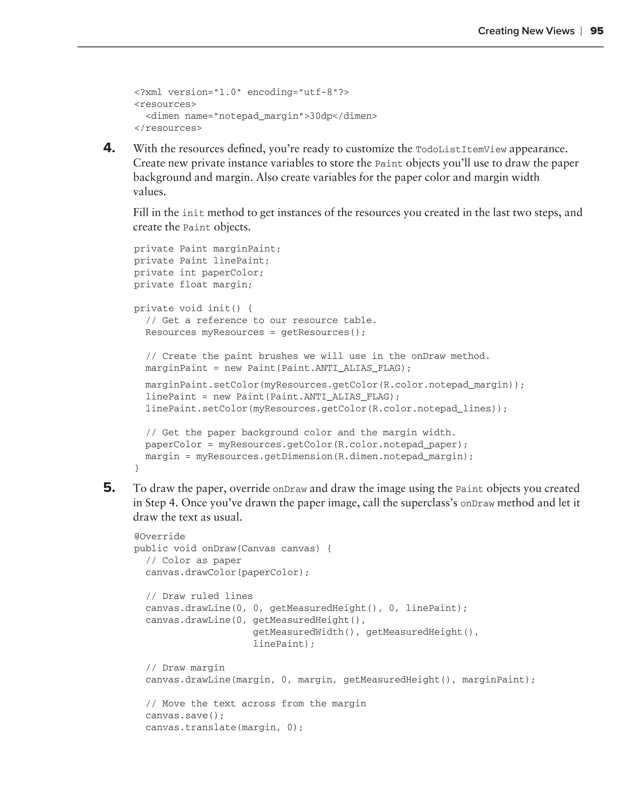 Creating New Views     ❘ 95



     <?xml version="1.0" encoding="utf-8"?>
     <resources>
       <dimen name="notepad_margin">30dp</dimen>
     </resources>

4.   With the resources deﬁned, you’re ready to customize the TodoListItemView appearance.
     Create new private instance variables to store the Paint objects you’ll use to draw the paper
     background and margin. Also create variables for the paper color and margin width
     values.
     Fill in the init method to get instances of the resources you created in the last two steps, and
     create the Paint objects.
     private   Paint marginPaint;
     private   Paint linePaint;
     private   int paperColor;
     private   float margin;

     private void init() {
       // Get a reference to our resource table.
       Resources myResources = getResources();

         // Create the paint brushes we will use in the onDraw method.
         marginPaint = new Paint(Paint.ANTI_ALIAS_FLAG);
         marginPaint.setColor(myResources.getColor(R.color.notepad_margin));
         linePaint = new Paint(Paint.ANTI_ALIAS_FLAG);
         linePaint.setColor(myResources.getColor(R.color.notepad_lines));

         // Get the paper background color and the margin width.
         paperColor = myResources.getColor(R.color.notepad_paper);
         margin = myResources.getDimension(R.dimen.notepad_margin);
     }

5.   To draw the paper, override onDraw and draw the image using the Paint objects you created
     in Step 4. Once you’ve drawn the paper image, call the superclass’s onDraw method and let it
     draw the text as usual.
     @Override
     public void onDraw(Canvas canvas) {
       // Color as paper
       canvas.drawColor(paperColor);

         // Draw ruled lines
         canvas.drawLine(0, 0, getMeasuredHeight(), 0, linePaint);
         canvas.drawLine(0, getMeasuredHeight(),
                            getMeasuredWidth(), getMeasuredHeight(),
                            linePaint);

         // Draw margin
         canvas.drawLine(margin, 0, margin, getMeasuredHeight(), marginPaint);

         // Move the text across from the margin
         canvas.save();
         canvas.translate(margin, 0);
 