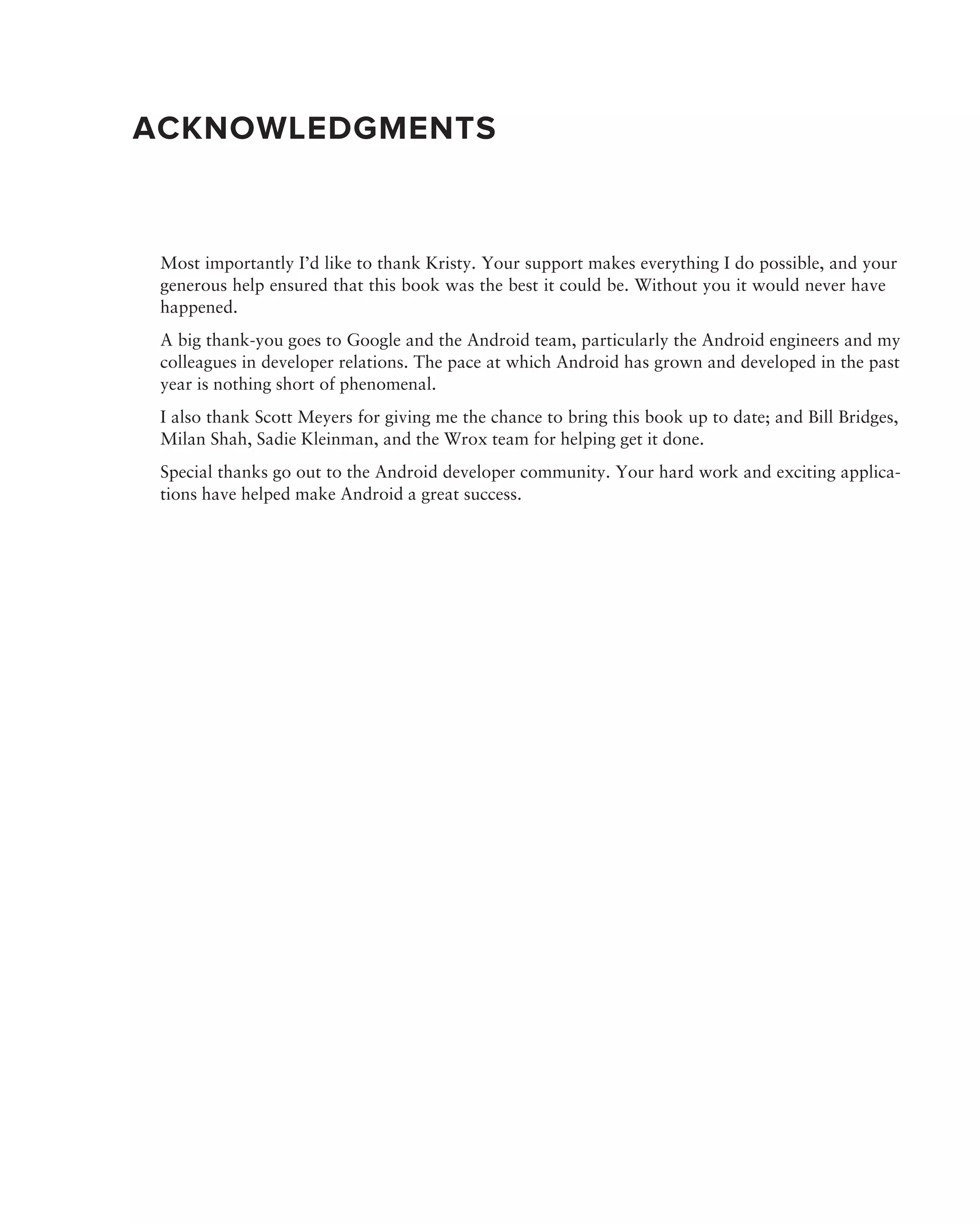 ACKNOWLEDGMENTS


 Most importantly I’d like to thank Kristy. Your support makes everything I do possible, and your
 generous help ensured that this book was the best it could be. Without you it would never have
 happened.
 A big thank-you goes to Google and the Android team, particularly the Android engineers and my
 colleagues in developer relations. The pace at which Android has grown and developed in the past
 year is nothing short of phenomenal.
 I also thank Scott Meyers for giving me the chance to bring this book up to date; and Bill Bridges,
 Milan Shah, Sadie Kleinman, and the Wrox team for helping get it done.
 Special thanks go out to the Android developer community. Your hard work and exciting applica-
 tions have helped make Android a great success.
 