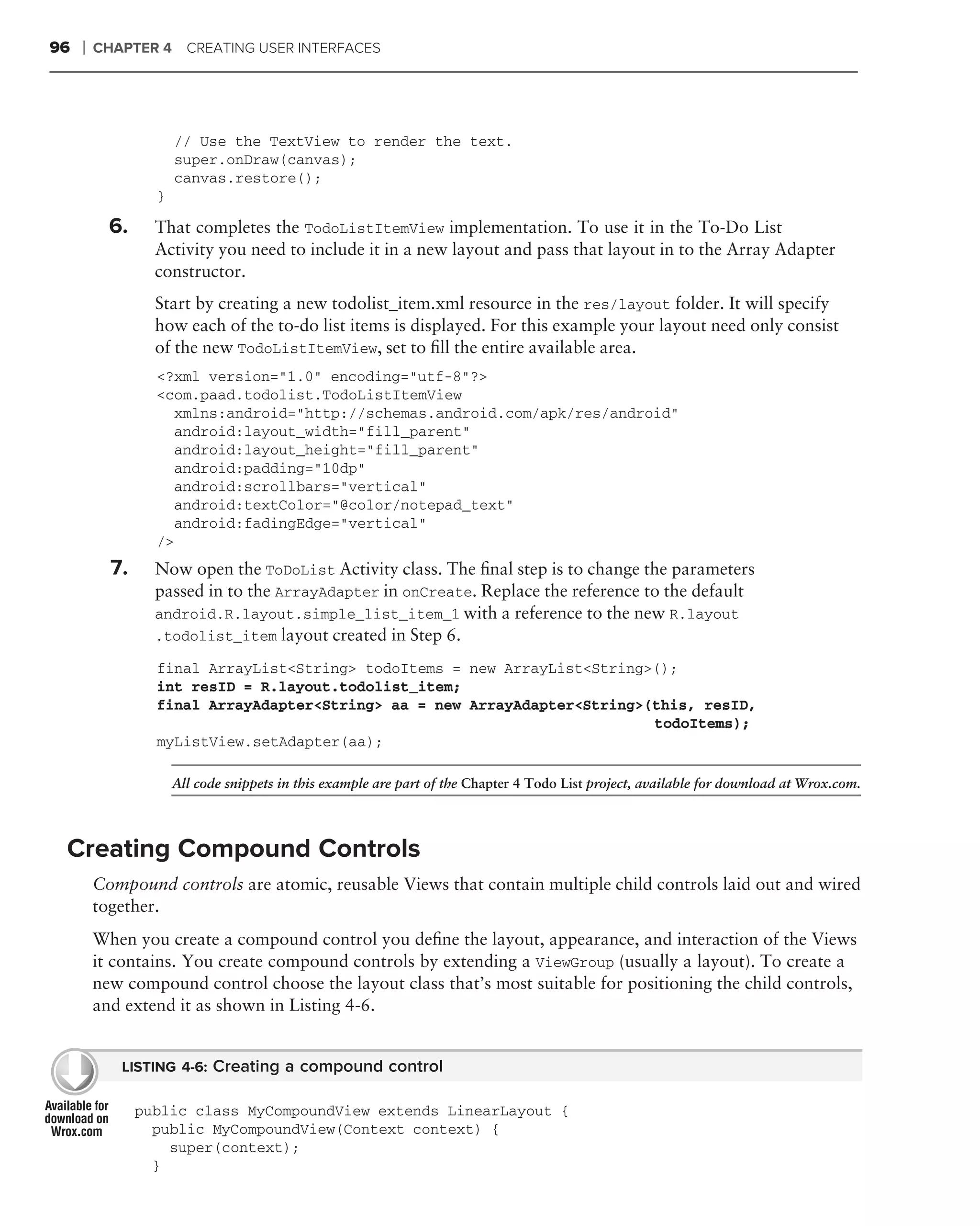 96   ❘   CHAPTER 4 CREATING USER INTERFACES




                      // Use the TextView to render the text.
                      super.onDraw(canvas);
                      canvas.restore();
                  }

           6.     That completes the TodoListItemView implementation. To use it in the To-Do List
                  Activity you need to include it in a new layout and pass that layout in to the Array Adapter
                  constructor.
                  Start by creating a new todolist_item.xml resource in the res/layout folder. It will specify
                  how each of the to-do list items is displayed. For this example your layout need only consist
                  of the new TodoListItemView, set to ﬁll the entire available area.
                  <?xml version="1.0" encoding="utf-8"?>
                  <com.paad.todolist.TodoListItemView
                    xmlns:android="http://schemas.android.com/apk/res/android"
                    android:layout_width="fill_parent"
                    android:layout_height="fill_parent"
                    android:padding="10dp"
                    android:scrollbars="vertical"
                    android:textColor="@color/notepad_text"
                    android:fadingEdge="vertical"
                  />
           7.     Now open the ToDoList Activity class. The ﬁnal step is to change the parameters
                  passed in to the ArrayAdapter in onCreate. Replace the reference to the default
                  android.R.layout.simple_list_item_1 with a reference to the new R.layout
                  .todolist_item layout created in Step 6.

                  final ArrayList<String> todoItems = new ArrayList<String>();
                  int resID = R.layout.todolist_item;
                  final ArrayAdapter<String> aa = new ArrayAdapter<String>(this, resID,
                                                                           todoItems);
                  myListView.setAdapter(aa);

                      All code snippets in this example are part of the Chapter 4 Todo List project, available for download at Wrox.com.




 Creating Compound Controls
         Compound controls are atomic, reusable Views that contain multiple child controls laid out and wired
         together.
         When you create a compound control you deﬁne the layout, appearance, and interaction of the Views
         it contains. You create compound controls by extending a ViewGroup (usually a layout). To create a
         new compound control choose the layout class that’s most suitable for positioning the child controls,
         and extend it as shown in Listing 4-6.


            LISTING 4-6: Creating a compound control

                public class MyCompoundView extends LinearLayout {
                  public MyCompoundView(Context context) {
                    super(context);
                  }
 