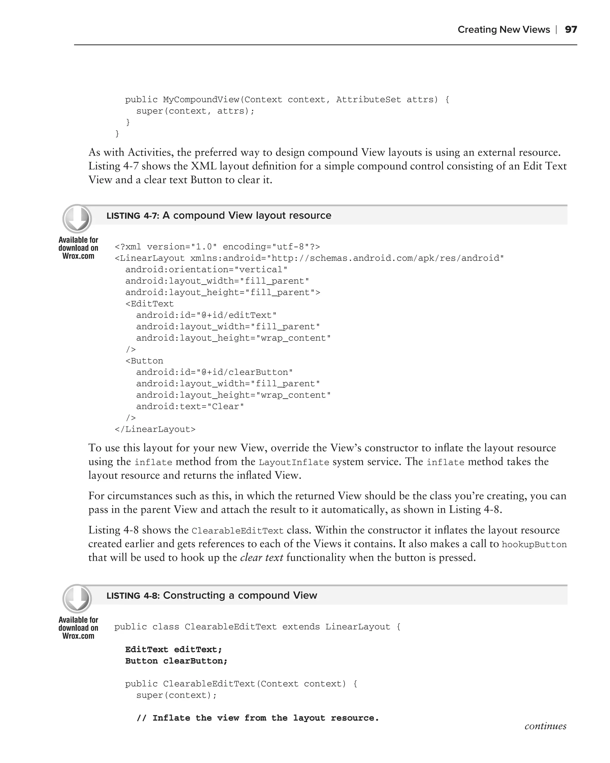Creating New Views    ❘ 97




         public MyCompoundView(Context context, AttributeSet attrs) {
           super(context, attrs);
         }
     }
As with Activities, the preferred way to design compound View layouts is using an external resource.
Listing 4-7 shows the XML layout deﬁnition for a simple compound control consisting of an Edit Text
View and a clear text Button to clear it.


    LISTING 4-7: A compound View layout resource


     <?xml version="1.0" encoding="utf-8"?>
     <LinearLayout xmlns:android="http://schemas.android.com/apk/res/android"
       android:orientation="vertical"
       android:layout_width="fill_parent"
       android:layout_height="fill_parent">
       <EditText
          android:id="@+id/editText"
          android:layout_width="fill_parent"
          android:layout_height="wrap_content"
       />
       <Button
          android:id="@+id/clearButton"
          android:layout_width="fill_parent"
          android:layout_height="wrap_content"
          android:text="Clear"
       />
     </LinearLayout>

To use this layout for your new View, override the View’s constructor to inﬂate the layout resource
using the inflate method from the LayoutInflate system service. The inflate method takes the
layout resource and returns the inﬂated View.
For circumstances such as this, in which the returned View should be the class you’re creating, you can
pass in the parent View and attach the result to it automatically, as shown in Listing 4-8.
Listing 4-8 shows the ClearableEditText class. Within the constructor it inﬂates the layout resource
created earlier and gets references to each of the Views it contains. It also makes a call to hookupButton
that will be used to hook up the clear text functionality when the button is pressed.


    LISTING 4-8: Constructing a compound View


     public class ClearableEditText extends LinearLayout {

         EditText editText;
         Button clearButton;

         public ClearableEditText(Context context) {
           super(context);

           // Inflate the view from the layout resource.
                                                                                                continues
 