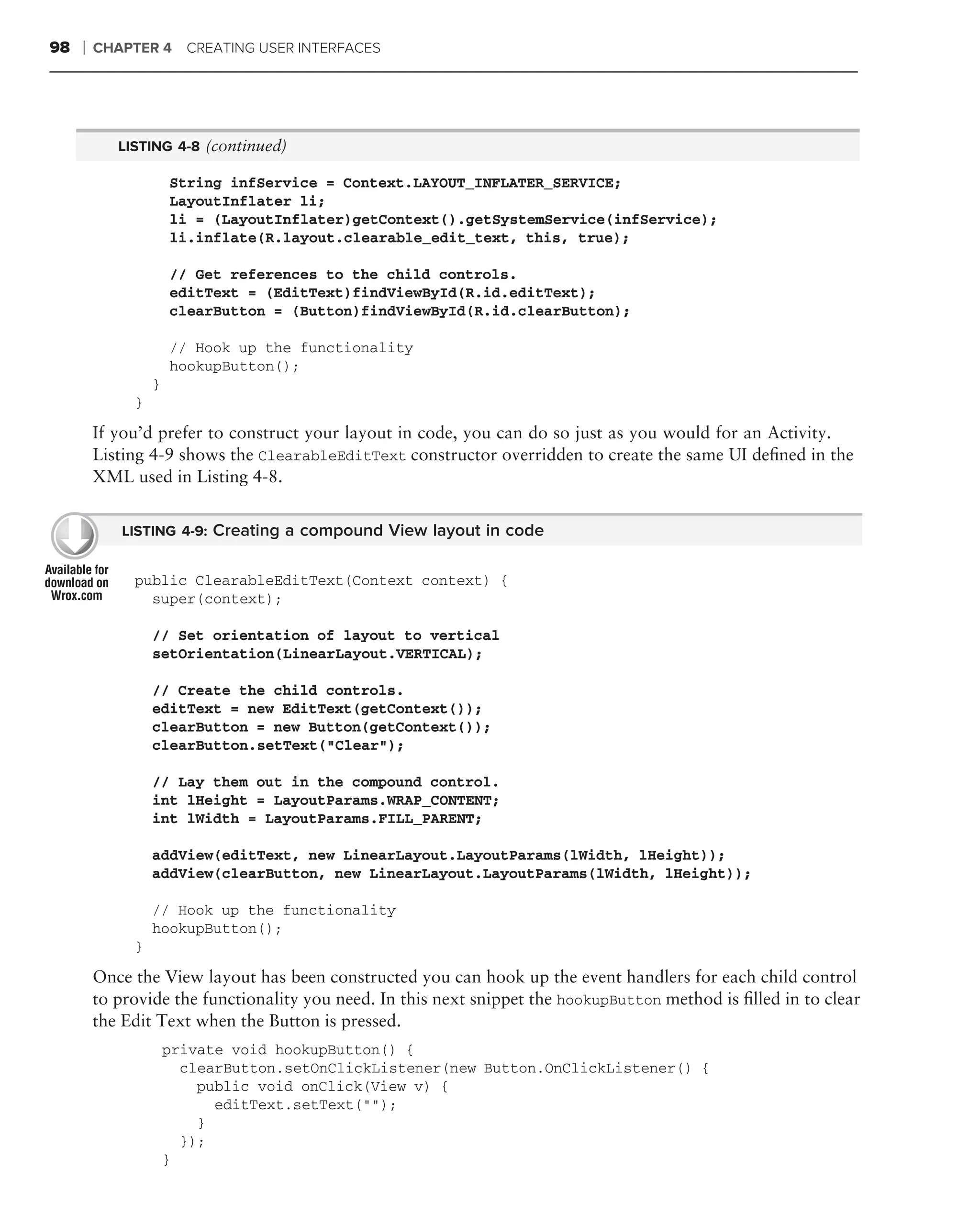 98   ❘   CHAPTER 4 CREATING USER INTERFACES




            LISTING 4-8 (continued)

                      String infService = Context.LAYOUT_INFLATER_SERVICE;
                      LayoutInflater li;
                      li = (LayoutInflater)getContext().getSystemService(infService);
                      li.inflate(R.layout.clearable_edit_text, this, true);

                      // Get references to the child controls.
                      editText = (EditText)findViewById(R.id.editText);
                      clearButton = (Button)findViewById(R.id.clearButton);

                      // Hook up the functionality
                      hookupButton();
                  }
              }

         If you’d prefer to construct your layout in code, you can do so just as you would for an Activity.
         Listing 4-9 shows the ClearableEditText constructor overridden to create the same UI deﬁned in the
         XML used in Listing 4-8.


            LISTING 4-9: Creating a compound View layout in code


              public ClearableEditText(Context context) {
                super(context);

                  // Set orientation of layout to vertical
                  setOrientation(LinearLayout.VERTICAL);

                  // Create the child controls.
                  editText = new EditText(getContext());
                  clearButton = new Button(getContext());
                  clearButton.setText("Clear");

                  // Lay them out in the compound control.
                  int lHeight = LayoutParams.WRAP_CONTENT;
                  int lWidth = LayoutParams.FILL_PARENT;

                  addView(editText, new LinearLayout.LayoutParams(lWidth, lHeight));
                  addView(clearButton, new LinearLayout.LayoutParams(lWidth, lHeight));

                  // Hook up the functionality
                  hookupButton();
              }

         Once the View layout has been constructed you can hook up the event handlers for each child control
         to provide the functionality you need. In this next snippet the hookupButton method is ﬁlled in to clear
         the Edit Text when the Button is pressed.
                      private void hookupButton() {
                        clearButton.setOnClickListener(new Button.OnClickListener() {
                          public void onClick(View v) {
                            editText.setText("");
                          }
                        });
                      }
 