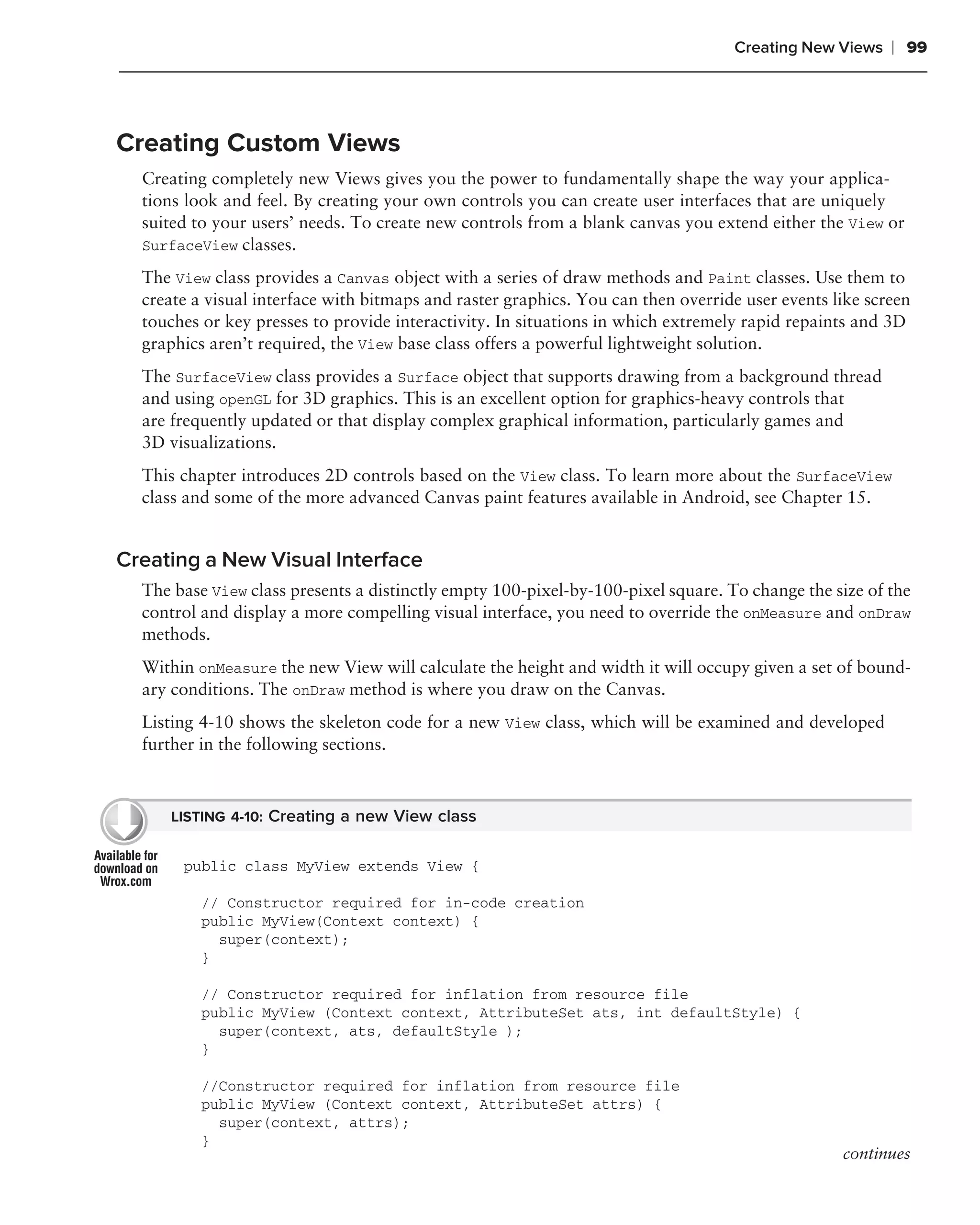 Creating New Views    ❘ 99



Creating Custom Views
  Creating completely new Views gives you the power to fundamentally shape the way your applica-
  tions look and feel. By creating your own controls you can create user interfaces that are uniquely
  suited to your users’ needs. To create new controls from a blank canvas you extend either the View or
  SurfaceView classes.

  The View class provides a Canvas object with a series of draw methods and Paint classes. Use them to
  create a visual interface with bitmaps and raster graphics. You can then override user events like screen
  touches or key presses to provide interactivity. In situations in which extremely rapid repaints and 3D
  graphics aren’t required, the View base class offers a powerful lightweight solution.
  The SurfaceView class provides a Surface object that supports drawing from a background thread
  and using openGL for 3D graphics. This is an excellent option for graphics-heavy controls that
  are frequently updated or that display complex graphical information, particularly games and
  3D visualizations.
  This chapter introduces 2D controls based on the View class. To learn more about the SurfaceView
  class and some of the more advanced Canvas paint features available in Android, see Chapter 15.


Creating a New Visual Interface
  The base View class presents a distinctly empty 100-pixel-by-100-pixel square. To change the size of the
  control and display a more compelling visual interface, you need to override the onMeasure and onDraw
  methods.
  Within onMeasure the new View will calculate the height and width it will occupy given a set of bound-
  ary conditions. The onDraw method is where you draw on the Canvas.
  Listing 4-10 shows the skeleton code for a new View class, which will be examined and developed
  further in the following sections.



      LISTING 4-10: Creating a new View class


       public class MyView extends View {

          // Constructor required for in-code creation
          public MyView(Context context) {
            super(context);
          }

          // Constructor required for inflation from resource file
          public MyView (Context context, AttributeSet ats, int defaultStyle) {
            super(context, ats, defaultStyle );
          }

          //Constructor required for inflation from resource file
          public MyView (Context context, AttributeSet attrs) {
            super(context, attrs);
          }
                                                                                                 continues
 