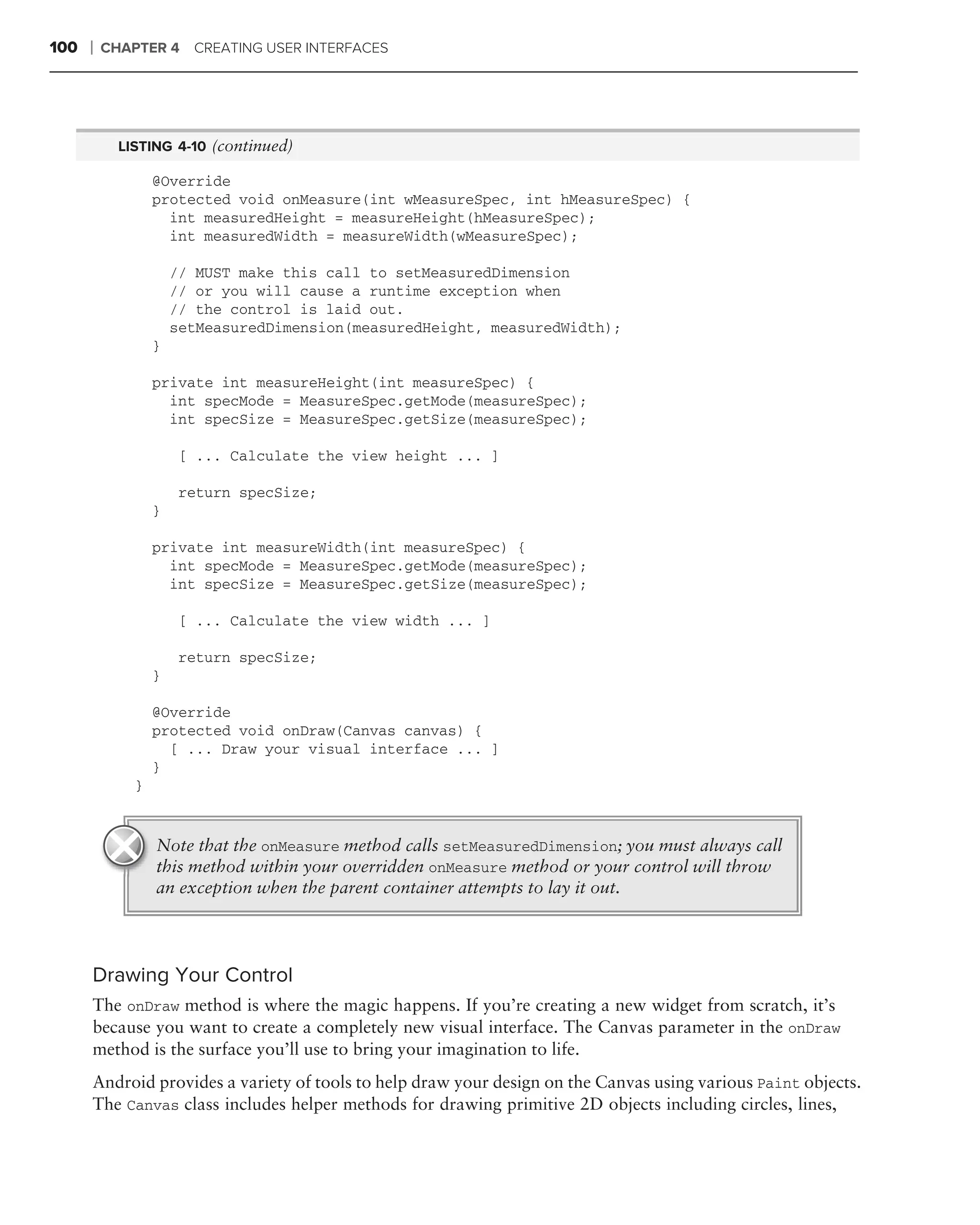 100   ❘   CHAPTER 4 CREATING USER INTERFACES




            LISTING 4-10 (continued)

                  @Override
                  protected void onMeasure(int wMeasureSpec, int hMeasureSpec) {
                    int measuredHeight = measureHeight(hMeasureSpec);
                    int measuredWidth = measureWidth(wMeasureSpec);

                      // MUST make this call to setMeasuredDimension
                      // or you will cause a runtime exception when
                      // the control is laid out.
                      setMeasuredDimension(measuredHeight, measuredWidth);
                  }

                  private int measureHeight(int measureSpec) {
                    int specMode = MeasureSpec.getMode(measureSpec);
                    int specSize = MeasureSpec.getSize(measureSpec);

                       [ ... Calculate the view height ... ]

                       return specSize;
                  }

                  private int measureWidth(int measureSpec) {
                    int specMode = MeasureSpec.getMode(measureSpec);
                    int specSize = MeasureSpec.getSize(measureSpec);

                       [ ... Calculate the view width ... ]

                       return specSize;
                  }

                  @Override
                  protected void onDraw(Canvas canvas) {
                    [ ... Draw your visual interface ... ]
                  }
              }


                  Note that the onMeasure method calls setMeasuredDimension; you must always call
                  this method within your overridden onMeasure method or your control will throw
                  an exception when the parent container attempts to lay it out.




      Drawing Your Control
      The onDraw method is where the magic happens. If you’re creating a new widget from scratch, it’s
      because you want to create a completely new visual interface. The Canvas parameter in the onDraw
      method is the surface you’ll use to bring your imagination to life.
      Android provides a variety of tools to help draw your design on the Canvas using various Paint objects.
      The Canvas class includes helper methods for drawing primitive 2D objects including circles, lines,
 