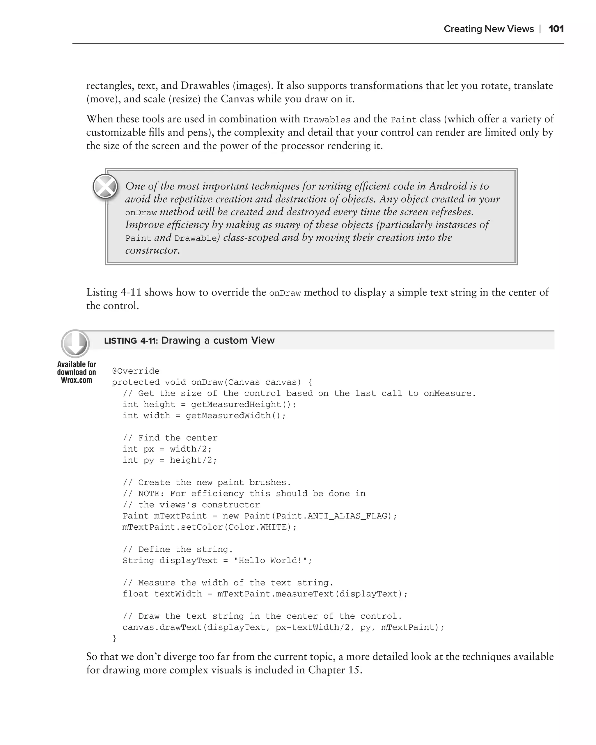 Creating New Views   ❘ 101



rectangles, text, and Drawables (images). It also supports transformations that let you rotate, translate
(move), and scale (resize) the Canvas while you draw on it.
When these tools are used in combination with Drawables and the Paint class (which offer a variety of
customizable ﬁlls and pens), the complexity and detail that your control can render are limited only by
the size of the screen and the power of the processor rendering it.


         One of the most important techniques for writing efﬁcient code in Android is to
         avoid the repetitive creation and destruction of objects. Any object created in your
         onDraw method will be created and destroyed every time the screen refreshes.
         Improve efﬁciency by making as many of these objects (particularly instances of
         Paint and Drawable) class-scoped and by moving their creation into the
         constructor.


Listing 4-11 shows how to override the onDraw method to display a simple text string in the center of
the control.


    LISTING 4-11: Drawing a custom View


     @Override
     protected void onDraw(Canvas canvas) {
       // Get the size of the control based on the last call to onMeasure.
       int height = getMeasuredHeight();
       int width = getMeasuredWidth();

         // Find the center
         int px = width/2;
         int py = height/2;

         // Create the new paint brushes.
         // NOTE: For efficiency this should be done in
         // the views’s constructor
         Paint mTextPaint = new Paint(Paint.ANTI_ALIAS_FLAG);
         mTextPaint.setColor(Color.WHITE);

         // Define the string.
         String displayText = "Hello World!";

         // Measure the width of the text string.
         float textWidth = mTextPaint.measureText(displayText);

         // Draw the text string in the center of the control.
         canvas.drawText(displayText, px-textWidth/2, py, mTextPaint);
     }

So that we don’t diverge too far from the current topic, a more detailed look at the techniques available
for drawing more complex visuals is included in Chapter 15.
 