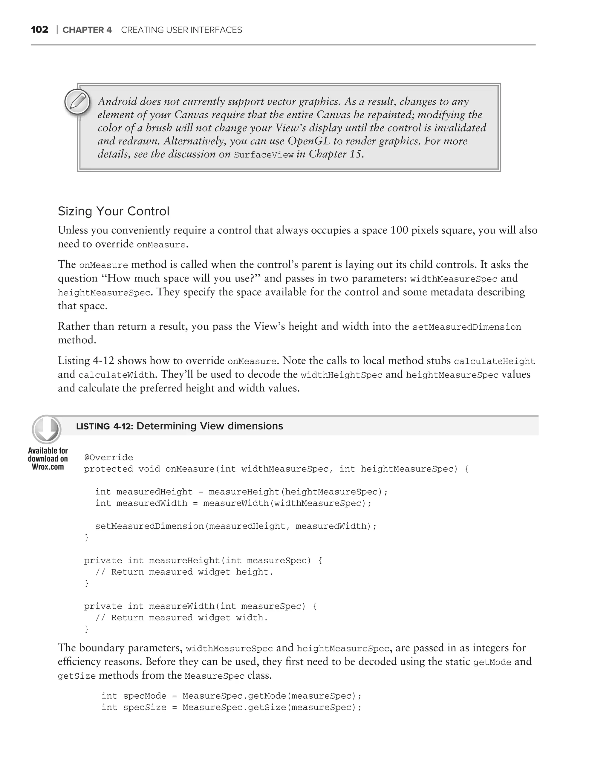 102   ❘   CHAPTER 4 CREATING USER INTERFACES




                  Android does not currently support vector graphics. As a result, changes to any
                  element of your Canvas require that the entire Canvas be repainted; modifying the
                  color of a brush will not change your View’s display until the control is invalidated
                  and redrawn. Alternatively, you can use OpenGL to render graphics. For more
                  details, see the discussion on SurfaceView in Chapter 15.




      Sizing Your Control
      Unless you conveniently require a control that always occupies a space 100 pixels square, you will also
      need to override onMeasure.
      The onMeasure method is called when the control’s parent is laying out its child controls. It asks the
      question ‘‘How much space will you use?’’ and passes in two parameters: widthMeasureSpec and
      heightMeasureSpec. They specify the space available for the control and some metadata describing
      that space.
      Rather than return a result, you pass the View’s height and width into the setMeasuredDimension
      method.
      Listing 4-12 shows how to override onMeasure. Note the calls to local method stubs calculateHeight
      and calculateWidth. They’ll be used to decode the widthHeightSpec and heightMeasureSpec values
      and calculate the preferred height and width values.


            LISTING 4-12: Determining View dimensions


              @Override
              protected void onMeasure(int widthMeasureSpec, int heightMeasureSpec) {

                  int measuredHeight = measureHeight(heightMeasureSpec);
                  int measuredWidth = measureWidth(widthMeasureSpec);

                  setMeasuredDimension(measuredHeight, measuredWidth);
              }

              private int measureHeight(int measureSpec) {
                // Return measured widget height.
              }

              private int measureWidth(int measureSpec) {
                // Return measured widget width.
              }

      The boundary parameters, widthMeasureSpec and heightMeasureSpec, are passed in as integers for
      efﬁciency reasons. Before they can be used, they ﬁrst need to be decoded using the static getMode and
      getSize methods from the MeasureSpec class.

                   int specMode = MeasureSpec.getMode(measureSpec);
                   int specSize = MeasureSpec.getSize(measureSpec);
 