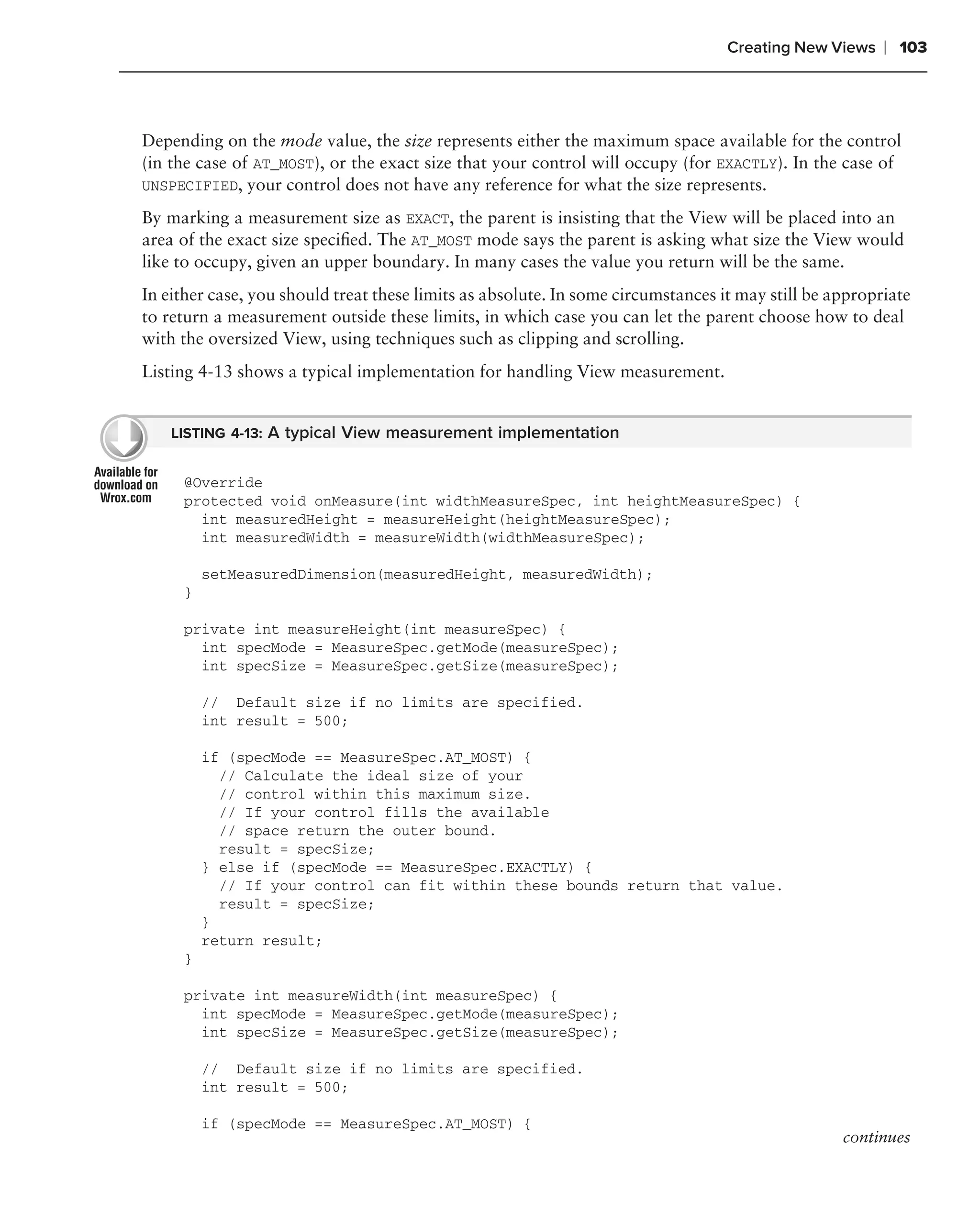 Creating New Views    ❘ 103



Depending on the mode value, the size represents either the maximum space available for the control
(in the case of AT_MOST), or the exact size that your control will occupy (for EXACTLY). In the case of
UNSPECIFIED, your control does not have any reference for what the size represents.

By marking a measurement size as EXACT, the parent is insisting that the View will be placed into an
area of the exact size speciﬁed. The AT_MOST mode says the parent is asking what size the View would
like to occupy, given an upper boundary. In many cases the value you return will be the same.
In either case, you should treat these limits as absolute. In some circumstances it may still be appropriate
to return a measurement outside these limits, in which case you can let the parent choose how to deal
with the oversized View, using techniques such as clipping and scrolling.
Listing 4-13 shows a typical implementation for handling View measurement.


    LISTING 4-13: A typical View measurement implementation


     @Override
     protected void onMeasure(int widthMeasureSpec, int heightMeasureSpec) {
       int measuredHeight = measureHeight(heightMeasureSpec);
       int measuredWidth = measureWidth(widthMeasureSpec);

         setMeasuredDimension(measuredHeight, measuredWidth);
     }

     private int measureHeight(int measureSpec) {
       int specMode = MeasureSpec.getMode(measureSpec);
       int specSize = MeasureSpec.getSize(measureSpec);

         // Default size if no limits are specified.
         int result = 500;

         if (specMode == MeasureSpec.AT_MOST) {
           // Calculate the ideal size of your
           // control within this maximum size.
           // If your control fills the available
           // space return the outer bound.
           result = specSize;
         } else if (specMode == MeasureSpec.EXACTLY) {
           // If your control can fit within these bounds return that value.
           result = specSize;
         }
         return result;
     }

     private int measureWidth(int measureSpec) {
       int specMode = MeasureSpec.getMode(measureSpec);
       int specSize = MeasureSpec.getSize(measureSpec);

         // Default size if no limits are specified.
         int result = 500;

         if (specMode == MeasureSpec.AT_MOST) {
                                                                                                  continues
 