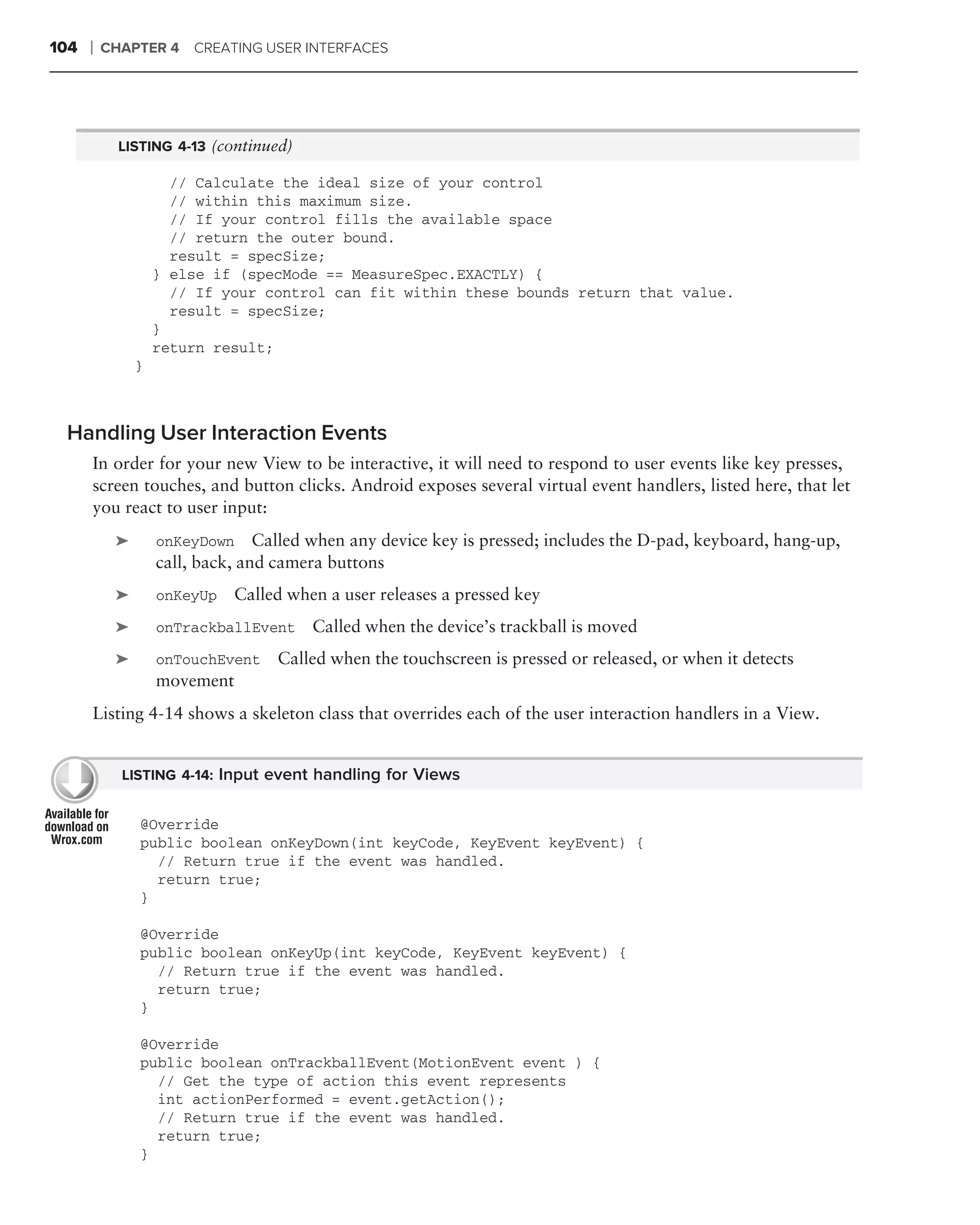 104   ❘   CHAPTER 4    CREATING USER INTERFACES




            LISTING 4-13 (continued)

                     // Calculate the ideal size of your control
                     // within this maximum size.
                     // If your control fills the available space
                     // return the outer bound.
                     result = specSize;
                   } else if (specMode == MeasureSpec.EXACTLY) {
                     // If your control can fit within these bounds return that value.
                     result = specSize;
                   }
                   return result;
               }



 Handling User Interaction Events
      In order for your new View to be interactive, it will need to respond to user events like key presses,
      screen touches, and button clicks. Android exposes several virtual event handlers, listed here, that let
      you react to user input:
           ➤       onKeyDown Called when any device key is pressed; includes the D-pad, keyboard, hang-up,
                   call, back, and camera buttons
           ➤       onKeyUp   Called when a user releases a pressed key
           ➤       onTrackballEvent    Called when the device’s trackball is moved
           ➤       onTouchEvent   Called when the touchscreen is pressed or released, or when it detects
                   movement
      Listing 4-14 shows a skeleton class that overrides each of the user interaction handlers in a View.


            LISTING 4-14: Input event handling for Views


               @Override
               public boolean onKeyDown(int keyCode, KeyEvent keyEvent) {
                 // Return true if the event was handled.
                 return true;
               }

               @Override
               public boolean onKeyUp(int keyCode, KeyEvent keyEvent) {
                 // Return true if the event was handled.
                 return true;
               }

               @Override
               public boolean onTrackballEvent(MotionEvent event ) {
                 // Get the type of action this event represents
                 int actionPerformed = event.getAction();
                 // Return true if the event was handled.
                 return true;
               }
 