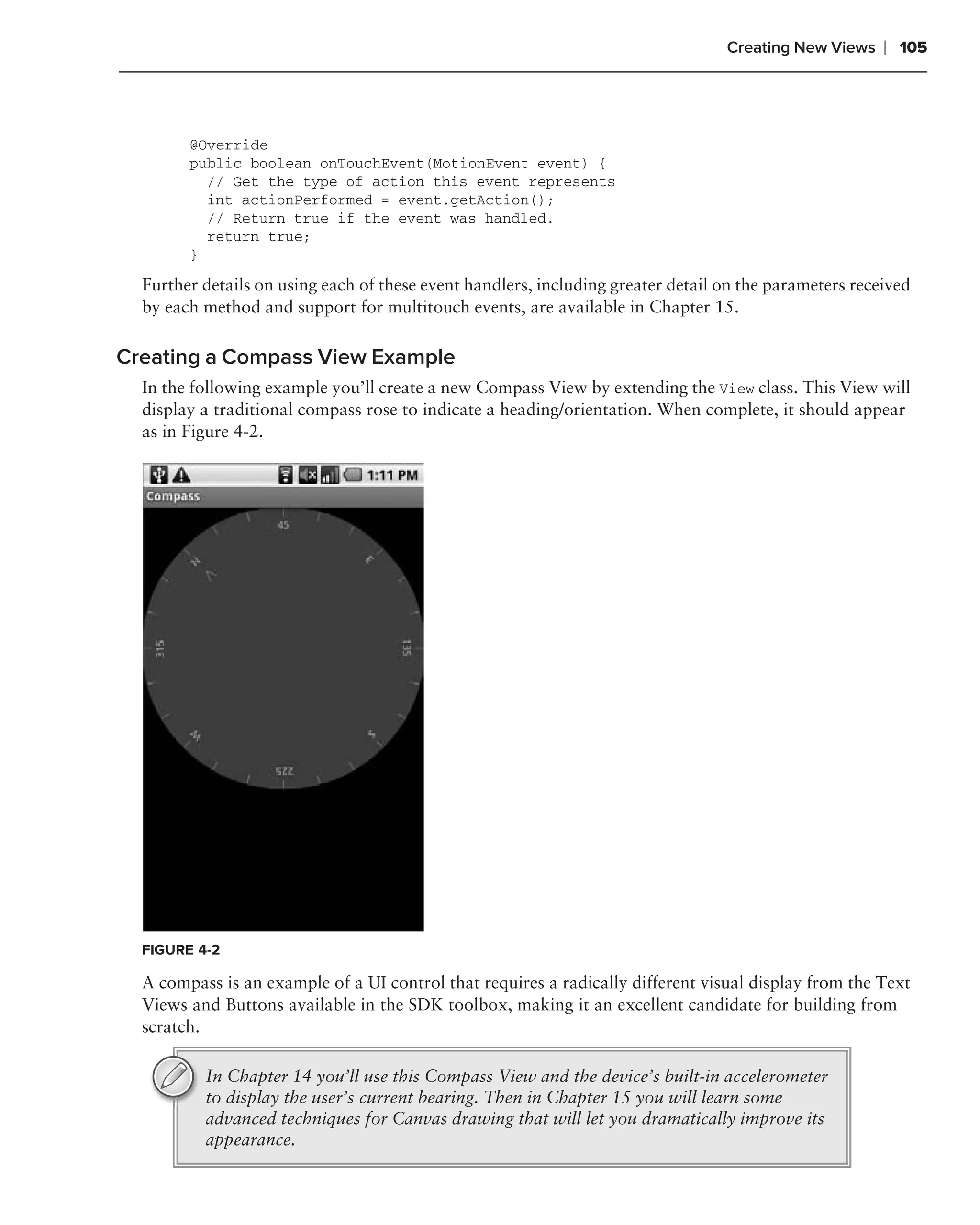 Creating New Views    ❘ 105



        @Override
        public boolean onTouchEvent(MotionEvent event) {
          // Get the type of action this event represents
          int actionPerformed = event.getAction();
          // Return true if the event was handled.
          return true;
        }
  Further details on using each of these event handlers, including greater detail on the parameters received
  by each method and support for multitouch events, are available in Chapter 15.

Creating a Compass View Example
  In the following example you’ll create a new Compass View by extending the View class. This View will
  display a traditional compass rose to indicate a heading/orientation. When complete, it should appear
  as in Figure 4-2.




  FIGURE 4-2

  A compass is an example of a UI control that requires a radically different visual display from the Text
  Views and Buttons available in the SDK toolbox, making it an excellent candidate for building from
  scratch.

          In Chapter 14 you’ll use this Compass View and the device’s built-in accelerometer
          to display the user’s current bearing. Then in Chapter 15 you will learn some
          advanced techniques for Canvas drawing that will let you dramatically improve its
          appearance.
 
