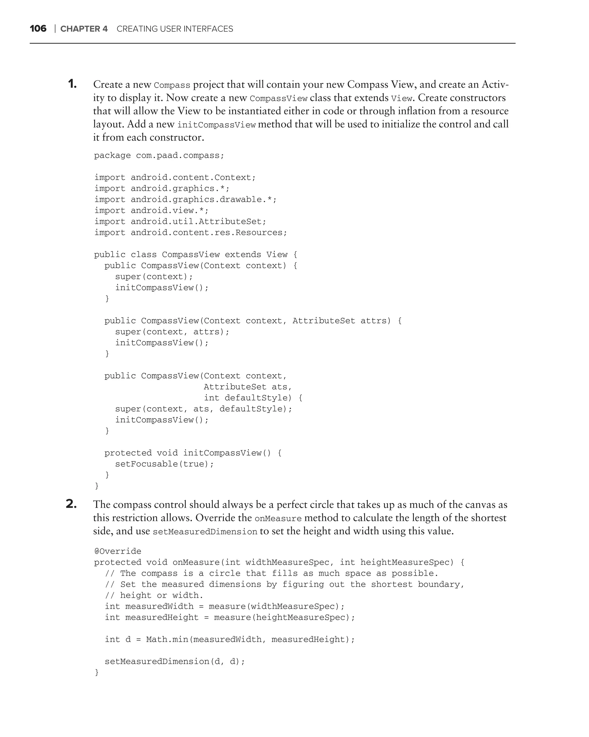 106   ❘   CHAPTER 4 CREATING USER INTERFACES




      .
           1.   Create a new Compass project that will contain your new Compass View, and create an Activ-
                ity to display it. Now create a new CompassView class that extends View. Create constructors
                that will allow the View to be instantiated either in code or through inﬂation from a resource
                layout. Add a new initCompassView method that will be used to initialize the control and call
                it from each constructor.
                package com.paad.compass;

                import   android.content.Context;
                import   android.graphics.*;
                import   android.graphics.drawable.*;
                import   android.view.*;
                import   android.util.AttributeSet;
                import   android.content.res.Resources;

                public class CompassView extends View {
                  public CompassView(Context context) {
                    super(context);
                    initCompassView();
                  }

                    public CompassView(Context context, AttributeSet attrs) {
                      super(context, attrs);
                      initCompassView();
                    }

                    public CompassView(Context context,
                                       AttributeSet ats,
                                       int defaultStyle) {
                      super(context, ats, defaultStyle);
                      initCompassView();
                    }

                    protected void initCompassView() {
                      setFocusable(true);
                    }
                }

           2.   The compass control should always be a perfect circle that takes up as much of the canvas as
                this restriction allows. Override the onMeasure method to calculate the length of the shortest
                side, and use setMeasuredDimension to set the height and width using this value.
                @Override
                protected void onMeasure(int widthMeasureSpec, int heightMeasureSpec) {
                  // The compass is a circle that fills as much space as possible.
                  // Set the measured dimensions by figuring out the shortest boundary,
                  // height or width.
                  int measuredWidth = measure(widthMeasureSpec);
                  int measuredHeight = measure(heightMeasureSpec);

                    int d = Math.min(measuredWidth, measuredHeight);

                    setMeasuredDimension(d, d);
                }
 