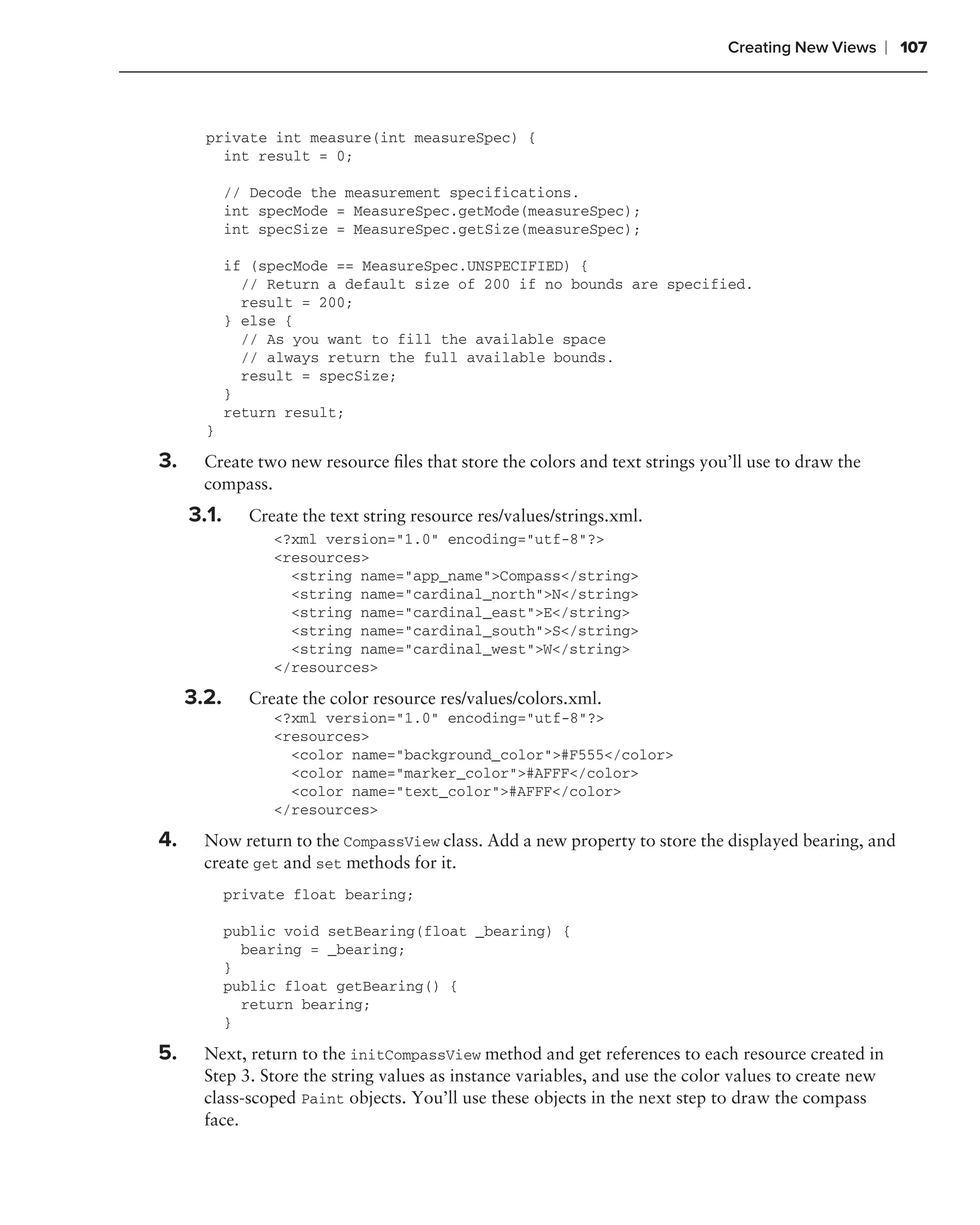Creating New Views       ❘ 107



       private int measure(int measureSpec) {
         int result = 0;

            // Decode the measurement specifications.
            int specMode = MeasureSpec.getMode(measureSpec);
            int specSize = MeasureSpec.getSize(measureSpec);

            if (specMode == MeasureSpec.UNSPECIFIED) {
              // Return a default size of 200 if no bounds are specified.
              result = 200;
            } else {
              // As you want to fill the available space
              // always return the full available bounds.
              result = specSize;
            }
            return result;
       }

3.     Create two new resource ﬁles that store the colors and text strings you’ll use to draw the
       compass.
     3.1.     Create the text string resource res/values/strings.xml.
                 <?xml version="1.0" encoding="utf-8"?>
                 <resources>
                   <string name="app_name">Compass</string>
                   <string name="cardinal_north">N</string>
                   <string name="cardinal_east">E</string>
                   <string name="cardinal_south">S</string>
                   <string name="cardinal_west">W</string>
                 </resources>

     3.2.     Create the color resource res/values/colors.xml.
                 <?xml version="1.0" encoding="utf-8"?>
                 <resources>
                   <color name="background_color">#F555</color>
                   <color name="marker_color">#AFFF</color>
                   <color name="text_color">#AFFF</color>
                 </resources>

4.     Now return to the CompassView class. Add a new property to store the displayed bearing, and
       create get and set methods for it.
            private float bearing;

            public void setBearing(float _bearing) {
              bearing = _bearing;
            }
            public float getBearing() {
              return bearing;
            }

5.     Next, return to the initCompassView method and get references to each resource created in
       Step 3. Store the string values as instance variables, and use the color values to create new
       class-scoped Paint objects. You’ll use these objects in the next step to draw the compass
       face.
 