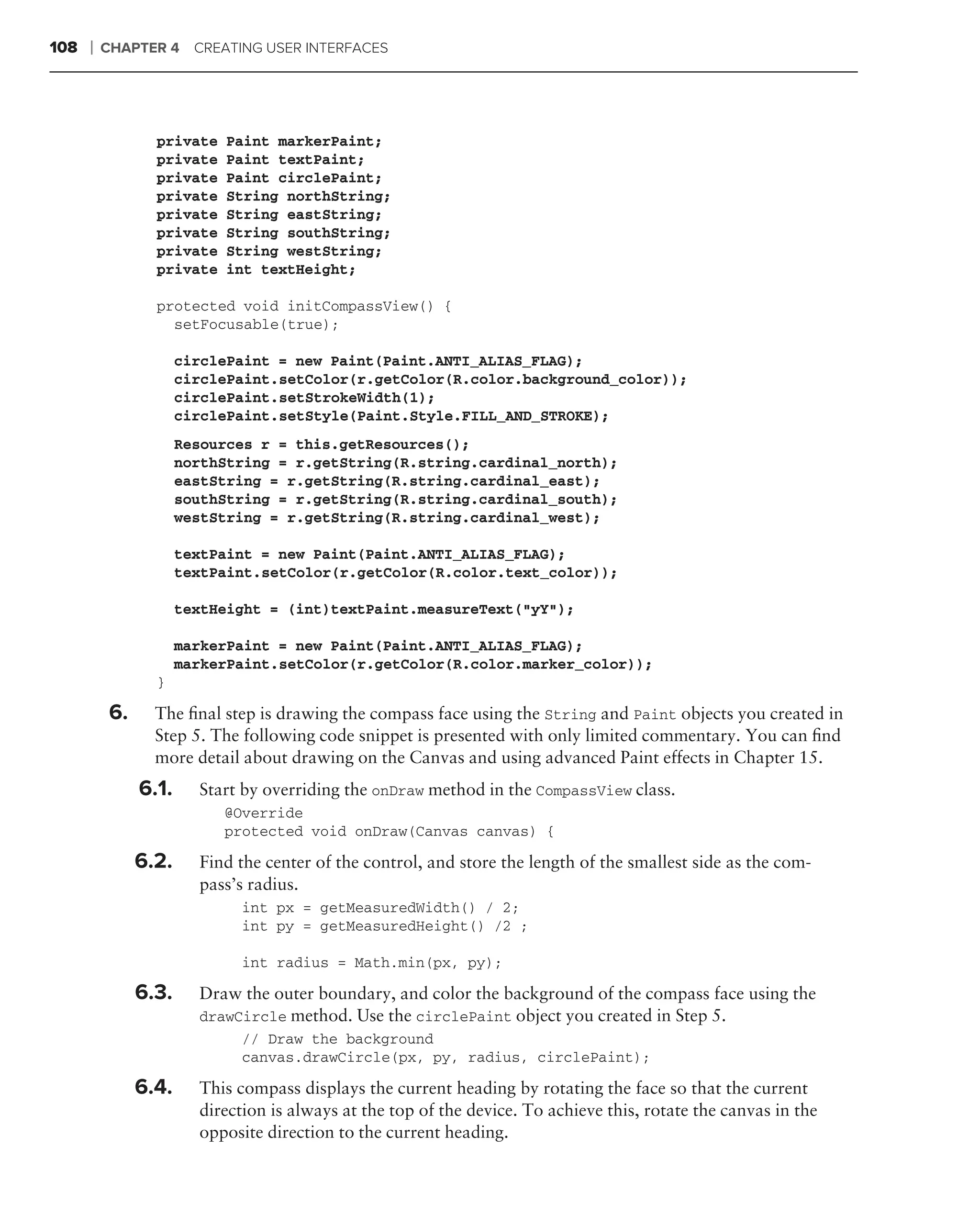 108   ❘   CHAPTER 4 CREATING USER INTERFACES




                  private   Paint markerPaint;
                  private   Paint textPaint;
                  private   Paint circlePaint;
                  private   String northString;
                  private   String eastString;
                  private   String southString;
                  private   String westString;
                  private   int textHeight;

                  protected void initCompassView() {
                    setFocusable(true);

                       circlePaint = new Paint(Paint.ANTI_ALIAS_FLAG);
                       circlePaint.setColor(r.getColor(R.color.background_color));
                       circlePaint.setStrokeWidth(1);
                       circlePaint.setStyle(Paint.Style.FILL_AND_STROKE);
                       Resources r = this.getResources();
                       northString = r.getString(R.string.cardinal_north);
                       eastString = r.getString(R.string.cardinal_east);
                       southString = r.getString(R.string.cardinal_south);
                       westString = r.getString(R.string.cardinal_west);

                       textPaint = new Paint(Paint.ANTI_ALIAS_FLAG);
                       textPaint.setColor(r.getColor(R.color.text_color));

                       textHeight = (int)textPaint.measureText("yY");

                       markerPaint = new Paint(Paint.ANTI_ALIAS_FLAG);
                       markerPaint.setColor(r.getColor(R.color.marker_color));
                  }

           6.     The ﬁnal step is drawing the compass face using the String and Paint objects you created in
                  Step 5. The following code snippet is presented with only limited commentary. You can ﬁnd
                  more detail about drawing on the Canvas and using advanced Paint effects in Chapter 15.
                6.1.     Start by overriding the onDraw method in the CompassView class.
                            @Override
                            protected void onDraw(Canvas canvas) {

                6.2.     Find the center of the control, and store the length of the smallest side as the com-
                         pass’s radius.
                              int px = getMeasuredWidth() / 2;
                              int py = getMeasuredHeight() /2 ;

                              int radius = Math.min(px, py);

                6.3.     Draw the outer boundary, and color the background of the compass face using the
                         drawCircle method. Use the circlePaint object you created in Step 5.
                              // Draw the background
                              canvas.drawCircle(px, py, radius, circlePaint);

                6.4.     This compass displays the current heading by rotating the face so that the current
                         direction is always at the top of the device. To achieve this, rotate the canvas in the
                         opposite direction to the current heading.
 