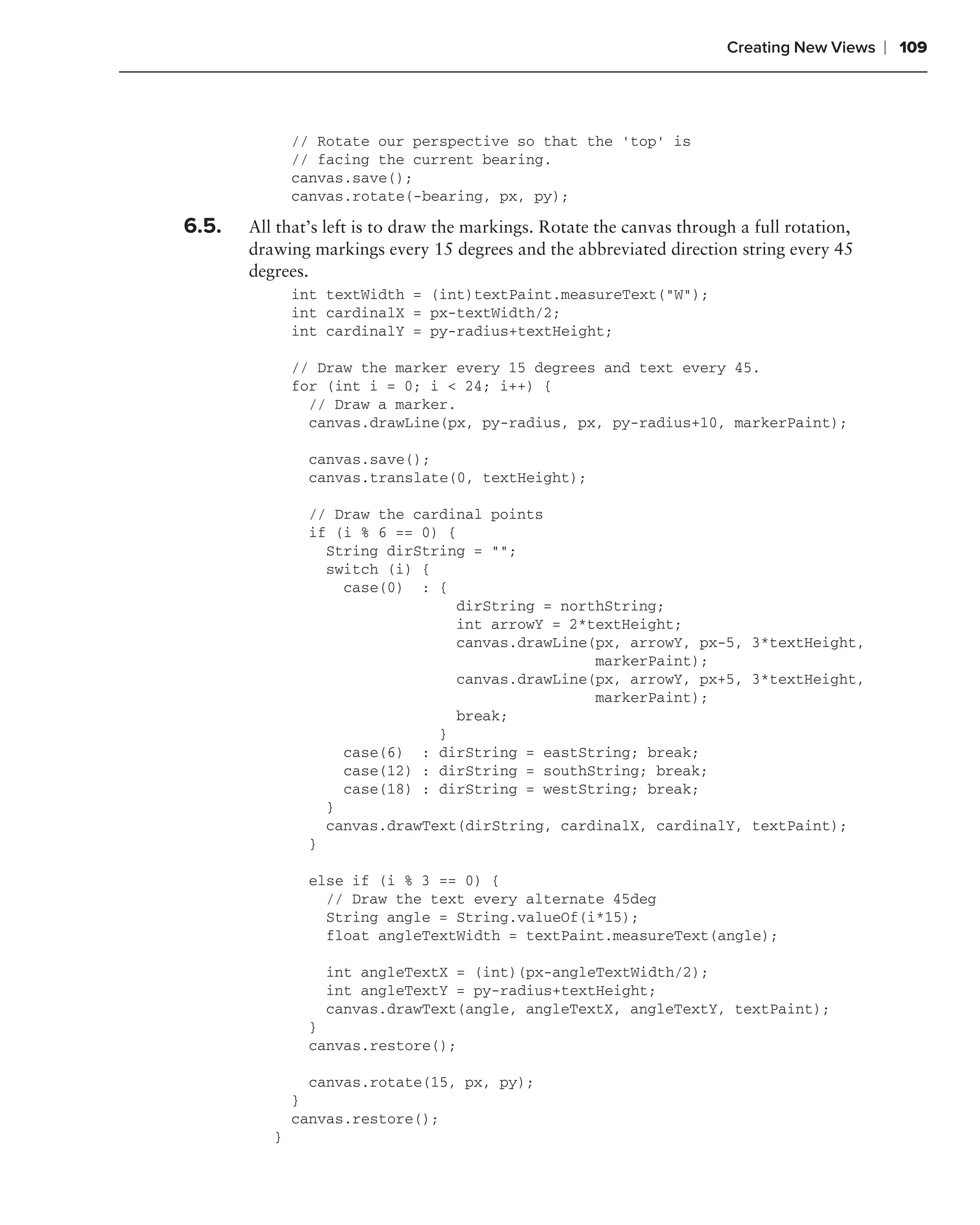 Creating New Views   ❘ 109



              // Rotate our perspective so that the ‘top’ is
              // facing the current bearing.
              canvas.save();
              canvas.rotate(-bearing, px, py);

6.5.   All that’s left is to draw the markings. Rotate the canvas through a full rotation,
       drawing markings every 15 degrees and the abbreviated direction string every 45
       degrees.
              int textWidth = (int)textPaint.measureText("W");
              int cardinalX = px-textWidth/2;
              int cardinalY = py-radius+textHeight;

              // Draw the marker every 15 degrees and text every 45.
              for (int i = 0; i < 24; i++) {
                // Draw a marker.
                canvas.drawLine(px, py-radius, px, py-radius+10, markerPaint);

                canvas.save();
                canvas.translate(0, textHeight);

                // Draw the cardinal points
                if (i % 6 == 0) {
                  String dirString = "";
                  switch (i) {
                    case(0) : {
                                 dirString = northString;
                                 int arrowY = 2*textHeight;
                                 canvas.drawLine(px, arrowY, px-5, 3*textHeight,
                                                 markerPaint);
                                 canvas.drawLine(px, arrowY, px+5, 3*textHeight,
                                                 markerPaint);
                                 break;
                               }
                    case(6) : dirString = eastString; break;
                    case(12) : dirString = southString; break;
                    case(18) : dirString = westString; break;
                  }
                  canvas.drawText(dirString, cardinalX, cardinalY, textPaint);
                }

                else if (i % 3 == 0) {
                  // Draw the text every alternate 45deg
                  String angle = String.valueOf(i*15);
                  float angleTextWidth = textPaint.measureText(angle);

                 int angleTextX = (int)(px-angleTextWidth/2);
                 int angleTextY = py-radius+textHeight;
                 canvas.drawText(angle, angleTextX, angleTextY, textPaint);
                }
                canvas.restore();

                canvas.rotate(15, px, py);
              }
              canvas.restore();
          }
 
