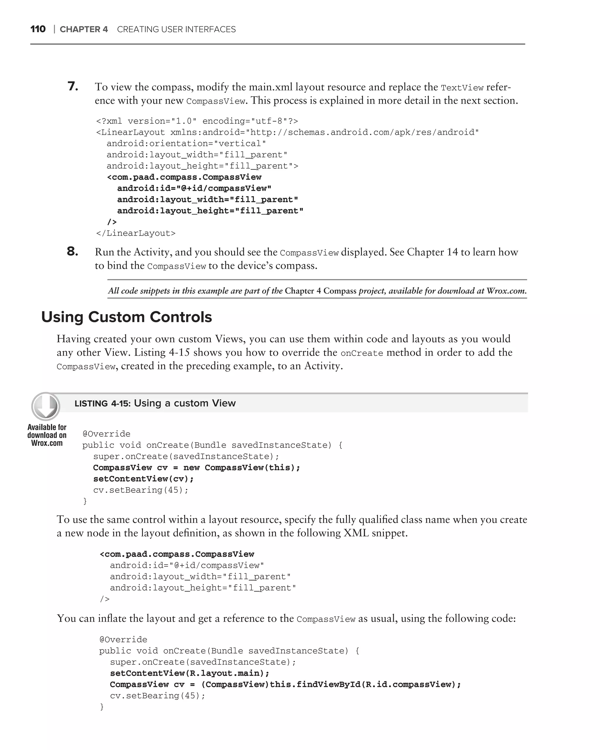 110   ❘   CHAPTER 4 CREATING USER INTERFACES




            7.     To view the compass, modify the main.xml layout resource and replace the TextView refer-
                   ence with your new CompassView. This process is explained in more detail in the next section.
                   <?xml version="1.0" encoding="utf-8"?>
                   <LinearLayout xmlns:android="http://schemas.android.com/apk/res/android"
                     android:orientation="vertical"
                     android:layout_width="fill_parent"
                     android:layout_height="fill_parent">
                     <com.paad.compass.CompassView
                       android:id="@+id/compassView"
                       android:layout_width="fill_parent"
                       android:layout_height="fill_parent"
                     />
                   </LinearLayout>

            8.     Run the Activity, and you should see the CompassView displayed. See Chapter 14 to learn how
                   to bind the CompassView to the device’s compass.

                     All code snippets in this example are part of the Chapter 4 Compass project, available for download at Wrox.com.


  Using Custom Controls
          Having created your own custom Views, you can use them within code and layouts as you would
          any other View. Listing 4-15 shows you how to override the onCreate method in order to add the
          CompassView, created in the preceding example, to an Activity.


             LISTING 4-15: Using a custom View


                 @Override
                 public void onCreate(Bundle savedInstanceState) {
                   super.onCreate(savedInstanceState);
                   CompassView cv = new CompassView(this);
                   setContentView(cv);
                   cv.setBearing(45);
                 }
          To use the same control within a layout resource, specify the fully qualiﬁed class name when you create
          a new node in the layout deﬁnition, as shown in the following XML snippet.
                    <com.paad.compass.CompassView
                       android:id="@+id/compassView"
                       android:layout_width="fill_parent"
                       android:layout_height="fill_parent"
                    />

          You can inﬂate the layout and get a reference to the CompassView as usual, using the following code:
                    @Override
                    public void onCreate(Bundle savedInstanceState) {
                      super.onCreate(savedInstanceState);
                      setContentView(R.layout.main);
                      CompassView cv = (CompassView)this.findViewById(R.id.compassView);
                      cv.setBearing(45);
                    }
 
