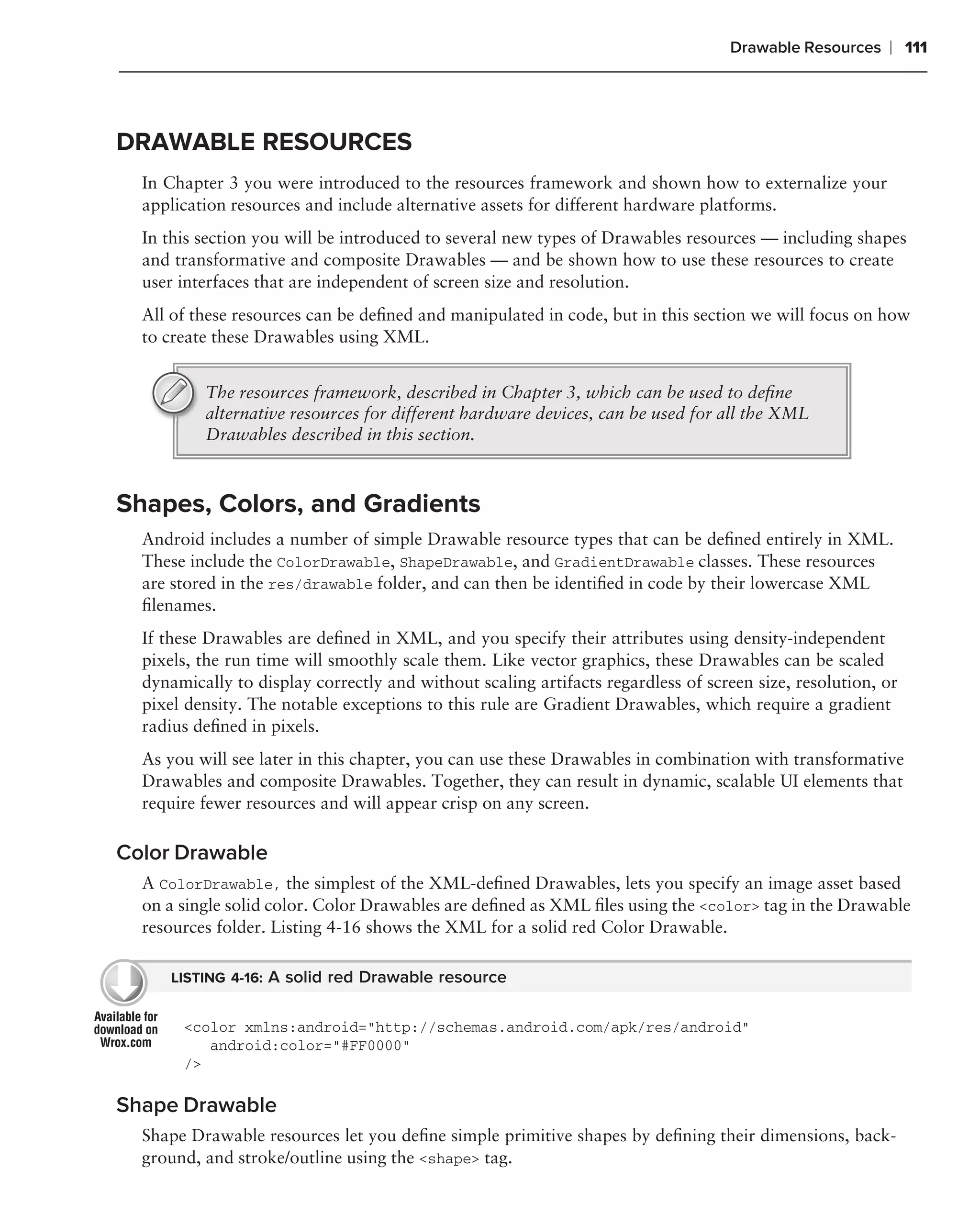 Drawable Resources    ❘ 111



DRAWABLE RESOURCES
  In Chapter 3 you were introduced to the resources framework and shown how to externalize your
  application resources and include alternative assets for different hardware platforms.
  In this section you will be introduced to several new types of Drawables resources — including shapes
  and transformative and composite Drawables — and be shown how to use these resources to create
  user interfaces that are independent of screen size and resolution.
  All of these resources can be deﬁned and manipulated in code, but in this section we will focus on how
  to create these Drawables using XML.


          The resources framework, described in Chapter 3, which can be used to deﬁne
          alternative resources for different hardware devices, can be used for all the XML
          Drawables described in this section.



Shapes, Colors, and Gradients
  Android includes a number of simple Drawable resource types that can be deﬁned entirely in XML.
  These include the ColorDrawable, ShapeDrawable, and GradientDrawable classes. These resources
  are stored in the res/drawable folder, and can then be identiﬁed in code by their lowercase XML
  ﬁlenames.
  If these Drawables are deﬁned in XML, and you specify their attributes using density-independent
  pixels, the run time will smoothly scale them. Like vector graphics, these Drawables can be scaled
  dynamically to display correctly and without scaling artifacts regardless of screen size, resolution, or
  pixel density. The notable exceptions to this rule are Gradient Drawables, which require a gradient
  radius deﬁned in pixels.
  As you will see later in this chapter, you can use these Drawables in combination with transformative
  Drawables and composite Drawables. Together, they can result in dynamic, scalable UI elements that
  require fewer resources and will appear crisp on any screen.

Color Drawable
  A ColorDrawable, the simplest of the XML-deﬁned Drawables, lets you specify an image asset based
  on a single solid color. Color Drawables are deﬁned as XML ﬁles using the <color> tag in the Drawable
  resources folder. Listing 4-16 shows the XML for a solid red Color Drawable.

      LISTING 4-16: A solid red Drawable resource


       <color xmlns:android="http://schemas.android.com/apk/res/android"
          android:color="#FF0000"
       />

Shape Drawable
  Shape Drawable resources let you deﬁne simple primitive shapes by deﬁning their dimensions, back-
  ground, and stroke/outline using the <shape> tag.
 