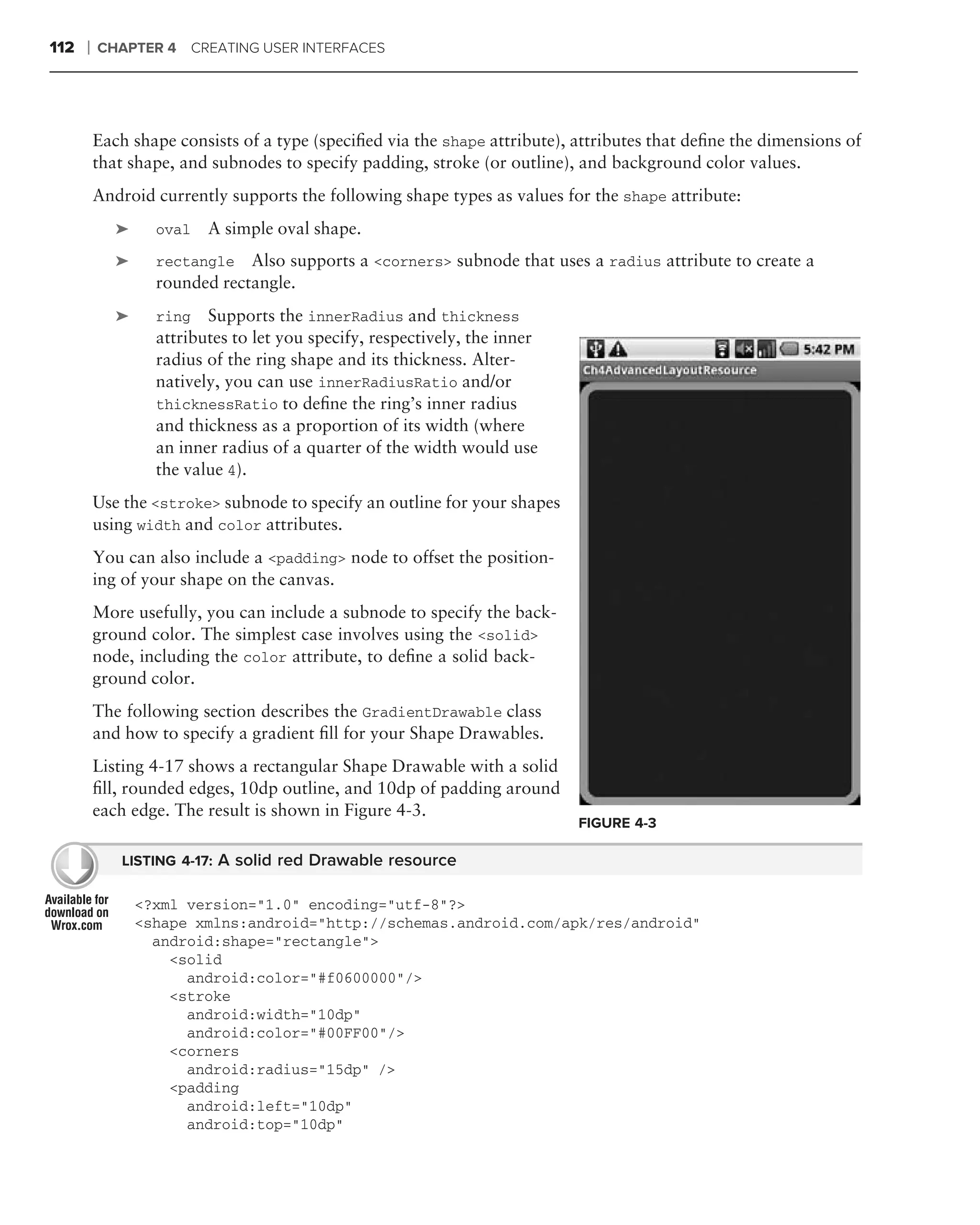 112   ❘   CHAPTER 4 CREATING USER INTERFACES




          Each shape consists of a type (speciﬁed via the shape attribute), attributes that deﬁne the dimensions of
          that shape, and subnodes to specify padding, stroke (or outline), and background color values.
          Android currently supports the following shape types as values for the shape attribute:
              ➤     oval   A simple oval shape.
              ➤     rectangle   Also supports a <corners> subnode that uses a radius attribute to create a
                    rounded rectangle.
          .
              ➤     ring   Supports the innerRadius and thickness
                    attributes to let you specify, respectively, the inner
                    radius of the ring shape and its thickness. Alter-
                    natively, you can use innerRadiusRatio and/or
                    thicknessRatio to deﬁne the ring’s inner radius
                    and thickness as a proportion of its width (where
                    an inner radius of a quarter of the width would use
                    the value 4).
          Use the <stroke> subnode to specify an outline for your shapes
          using width and color attributes.
          You can also include a <padding> node to offset the position-
          ing of your shape on the canvas.
          More usefully, you can include a subnode to specify the back-
          ground color. The simplest case involves using the <solid>
          node, including the color attribute, to deﬁne a solid back-
          ground color.
          The following section describes the GradientDrawable class
          and how to specify a gradient ﬁll for your Shape Drawables.
          Listing 4-17 shows a rectangular Shape Drawable with a solid
          ﬁll, rounded edges, 10dp outline, and 10dp of padding around
          each edge. The result is shown in Figure 4-3.
                                                                             FIGURE 4-3

              LISTING 4-17: A solid red Drawable resource

                  <?xml version="1.0" encoding="utf-8"?>
                  <shape xmlns:android="http://schemas.android.com/apk/res/android"
                    android:shape="rectangle">
                      <solid
                        android:color="#f0600000"/>
                      <stroke
                        android:width="10dp"
                        android:color="#00FF00"/>
                      <corners
                        android:radius="15dp" />
                      <padding
                        android:left="10dp"
                        android:top="10dp"
 