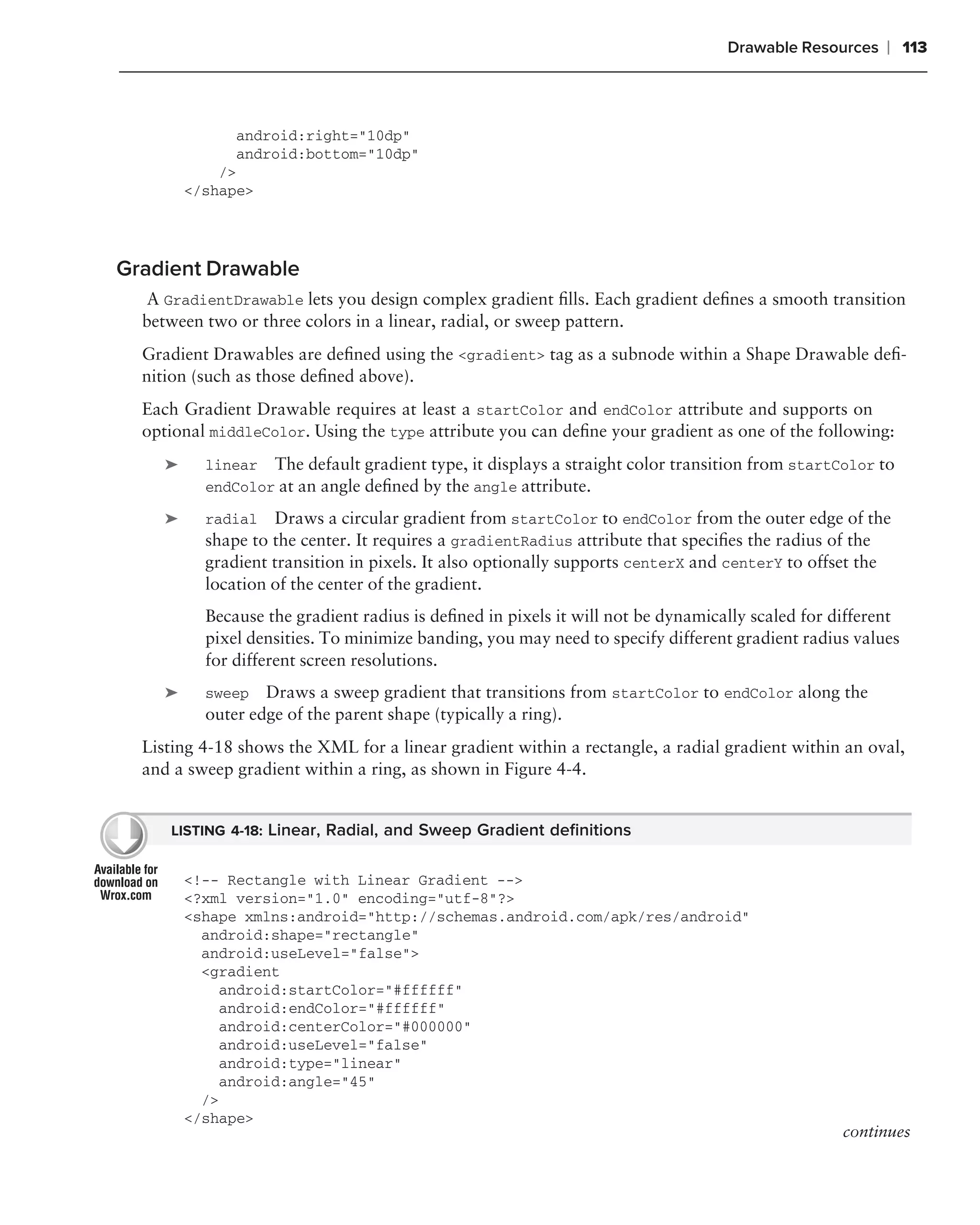 Drawable Resources    ❘ 113



               android:right="10dp"
               android:bottom="10dp"
             />
         </shape>




Gradient Drawable
   A GradientDrawable lets you design complex gradient ﬁlls. Each gradient deﬁnes a smooth transition
  between two or three colors in a linear, radial, or sweep pattern.
  Gradient Drawables are deﬁned using the <gradient> tag as a subnode within a Shape Drawable deﬁ-
  nition (such as those deﬁned above).
  Each Gradient Drawable requires at least a startColor and endColor attribute and supports on
  optional middleColor. Using the type attribute you can deﬁne your gradient as one of the following:
     ➤     linear The default gradient type, it displays a straight color transition from startColor to
           endColor at an angle deﬁned by the angle attribute.

     ➤     radial Draws a circular gradient from startColor to endColor from the outer edge of the
           shape to the center. It requires a gradientRadius attribute that speciﬁes the radius of the
           gradient transition in pixels. It also optionally supports centerX and centerY to offset the
           location of the center of the gradient.
           Because the gradient radius is deﬁned in pixels it will not be dynamically scaled for different
           pixel densities. To minimize banding, you may need to specify different gradient radius values
           for different screen resolutions.
     ➤     sweep   Draws a sweep gradient that transitions from startColor to endColor along the
           outer edge of the parent shape (typically a ring).
  Listing 4-18 shows the XML for a linear gradient within a rectangle, a radial gradient within an oval,
  and a sweep gradient within a ring, as shown in Figure 4-4.


     LISTING 4-18: Linear, Radial, and Sweep Gradient deﬁnitions


         <!-- Rectangle with Linear Gradient -->
         <?xml version="1.0" encoding="utf-8"?>
         <shape xmlns:android="http://schemas.android.com/apk/res/android"
           android:shape="rectangle"
           android:useLevel="false">
           <gradient
              android:startColor="#ffffff"
              android:endColor="#ffffff"
              android:centerColor="#000000"
              android:useLevel="false"
              android:type="linear"
              android:angle="45"
           />
         </shape>
                                                                                                  continues
 