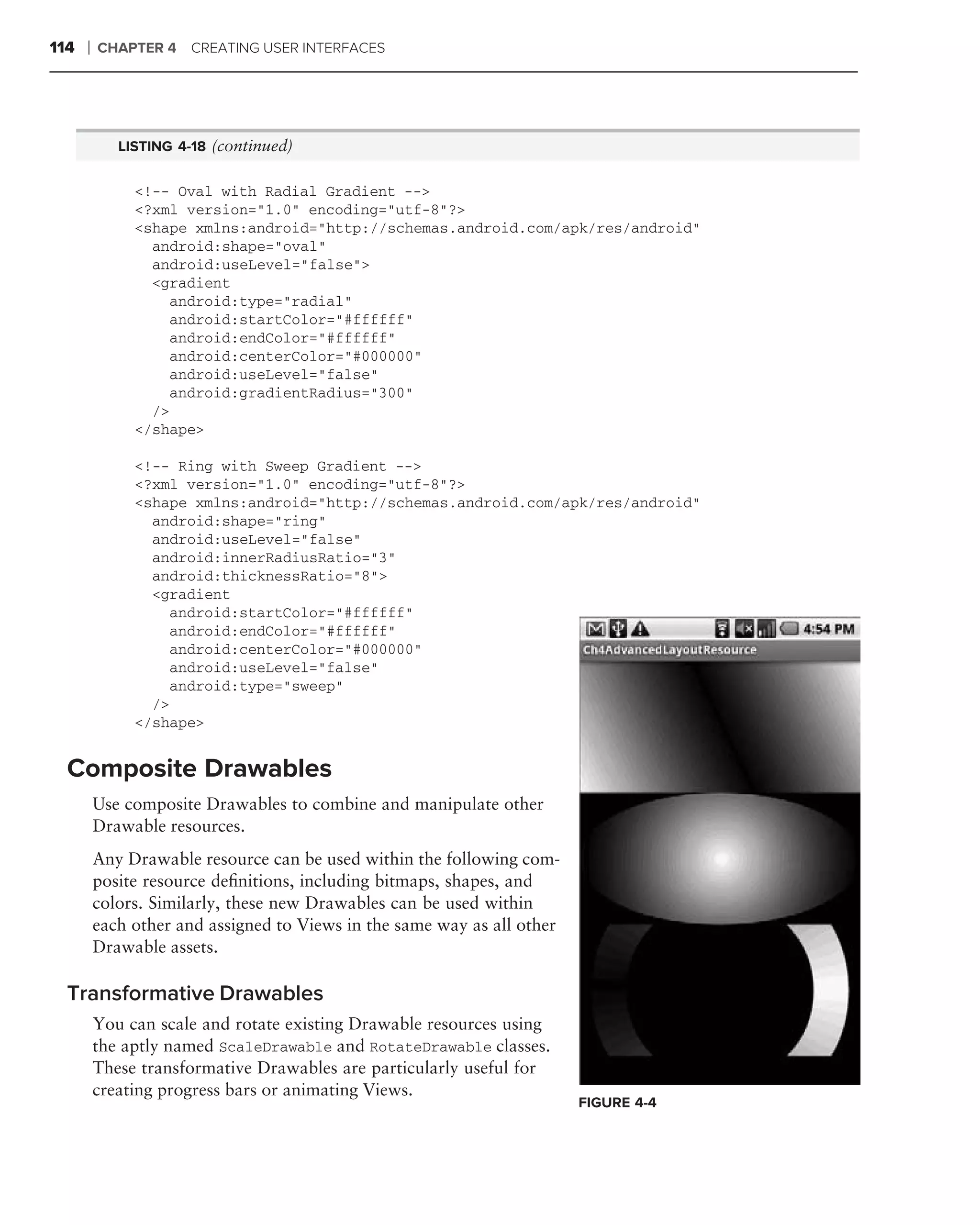 114   ❘   CHAPTER 4 CREATING USER INTERFACES




             LISTING 4-18 (continued)


               <!-- Oval with Radial Gradient -->
               <?xml version="1.0" encoding="utf-8"?>
               <shape xmlns:android="http://schemas.android.com/apk/res/android"
                 android:shape="oval"
                 android:useLevel="false">
                 <gradient
                   android:type="radial"
                   android:startColor="#ffffff"
                   android:endColor="#ffffff"
                   android:centerColor="#000000"
                   android:useLevel="false"
                   android:gradientRadius="300"
                 />
               </shape>

               <!-- Ring with Sweep Gradient -->
               <?xml version="1.0" encoding="utf-8"?>
               <shape xmlns:android="http://schemas.android.com/apk/res/android"
                 android:shape="ring"
                 android:useLevel="false"
                 android:innerRadiusRatio="3"
                 android:thicknessRatio="8">
                 <gradient
                   android:startColor="#ffffff"
                   android:endColor="#ffffff"
                   android:centerColor="#000000"
                   android:useLevel="false"
                   android:type="sweep"
                 />
               </shape>


  Composite Drawables
          Use composite Drawables to combine and manipulate other
          Drawable resources.
          Any Drawable resource can be used within the following com-
          posite resource deﬁnitions, including bitmaps, shapes, and
          colors. Similarly, these new Drawables can be used within
          each other and assigned to Views in the same way as all other
          Drawable assets.

  Transformative Drawables
          You can scale and rotate existing Drawable resources using
          the aptly named ScaleDrawable and RotateDrawable classes.
          These transformative Drawables are particularly useful for
          creating progress bars or animating Views.
                                                                          FIGURE 4-4
 