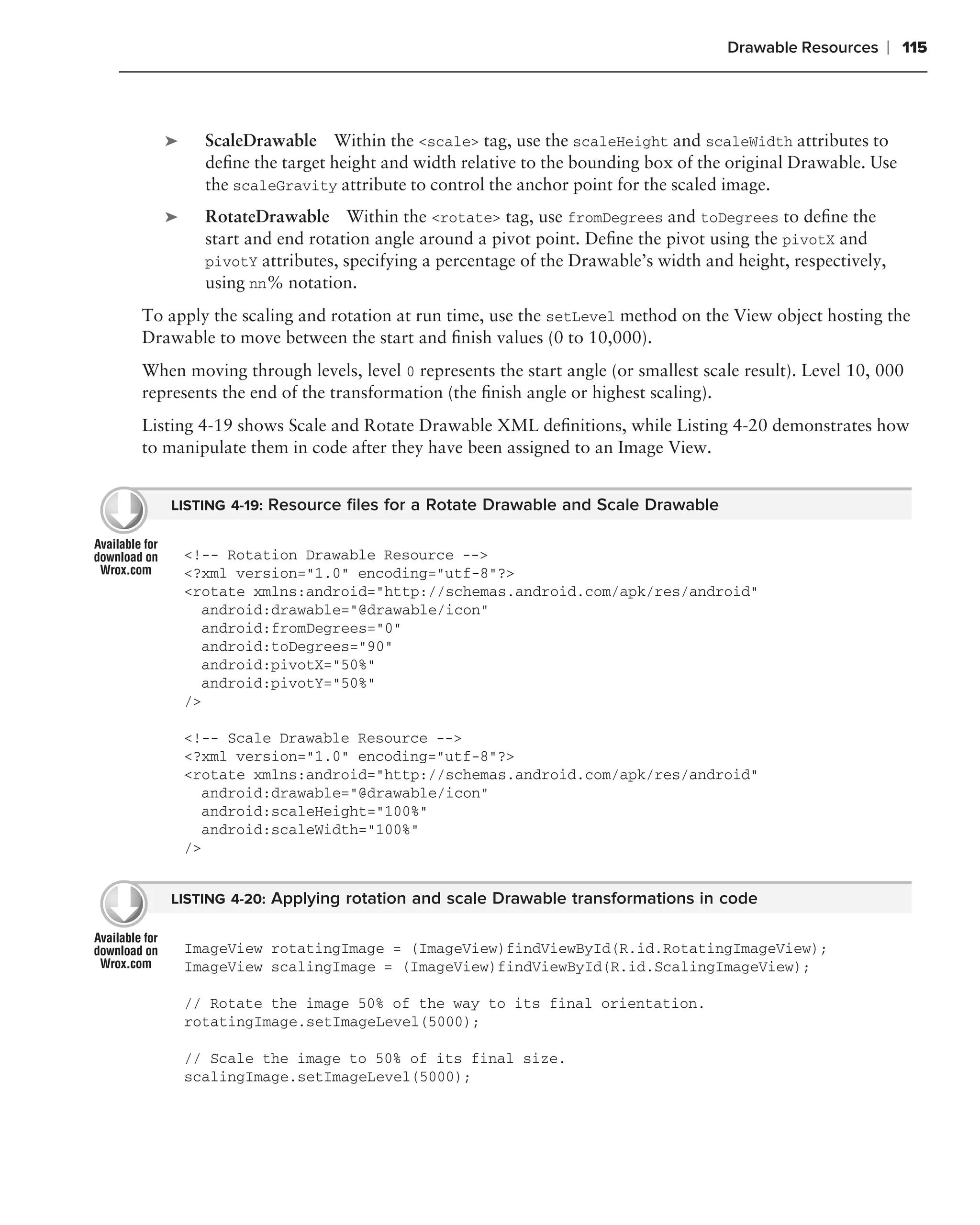 Drawable Resources       ❘ 115



   ➤     ScaleDrawable Within the <scale> tag, use the scaleHeight and scaleWidth attributes to
         deﬁne the target height and width relative to the bounding box of the original Drawable. Use
         the scaleGravity attribute to control the anchor point for the scaled image.
   ➤     RotateDrawable Within the <rotate> tag, use fromDegrees and toDegrees to deﬁne the
         start and end rotation angle around a pivot point. Deﬁne the pivot using the pivotX and
         pivotY attributes, specifying a percentage of the Drawable’s width and height, respectively,
         using nn% notation.
To apply the scaling and rotation at run time, use the setLevel method on the View object hosting the
Drawable to move between the start and ﬁnish values (0 to 10,000).
When moving through levels, level 0 represents the start angle (or smallest scale result). Level 10, 000
represents the end of the transformation (the ﬁnish angle or highest scaling).
Listing 4-19 shows Scale and Rotate Drawable XML deﬁnitions, while Listing 4-20 demonstrates how
to manipulate them in code after they have been assigned to an Image View.


    LISTING 4-19: Resource ﬁles for a Rotate Drawable and Scale Drawable


       <!-- Rotation Drawable Resource -->
       <?xml version="1.0" encoding="utf-8"?>
       <rotate xmlns:android="http://schemas.android.com/apk/res/android"
         android:drawable="@drawable/icon"
         android:fromDegrees="0"
         android:toDegrees="90"
         android:pivotX="50%"
         android:pivotY="50%"
       />

       <!-- Scale Drawable Resource -->
       <?xml version="1.0" encoding="utf-8"?>
       <rotate xmlns:android="http://schemas.android.com/apk/res/android"
         android:drawable="@drawable/icon"
         android:scaleHeight="100%"
         android:scaleWidth="100%"
       />


    LISTING 4-20: Applying rotation and scale Drawable transformations in code


       ImageView rotatingImage = (ImageView)findViewById(R.id.RotatingImageView);
       ImageView scalingImage = (ImageView)findViewById(R.id.ScalingImageView);

       // Rotate the image 50% of the way to its final orientation.
       rotatingImage.setImageLevel(5000);

       // Scale the image to 50% of its final size.
       scalingImage.setImageLevel(5000);
 