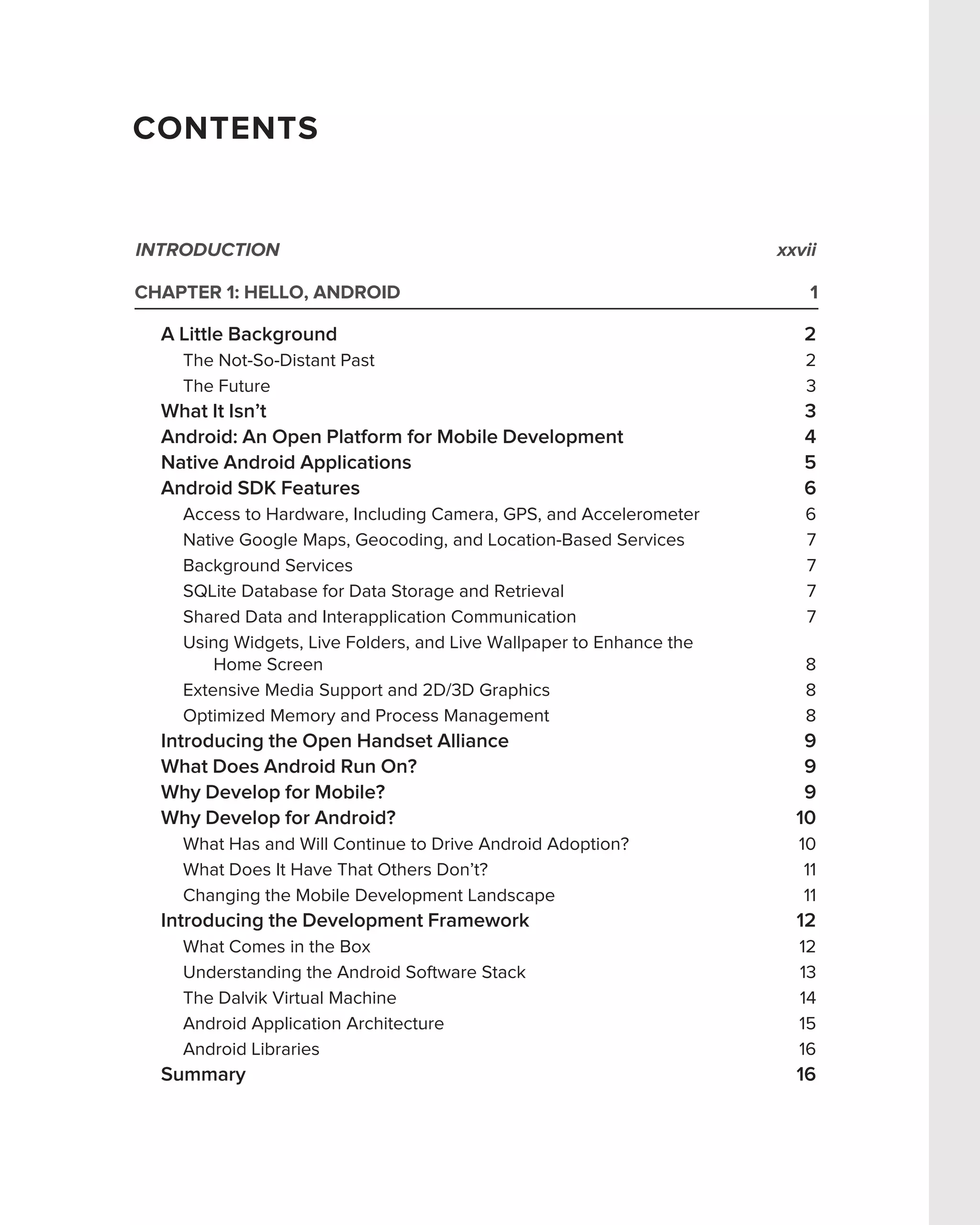 CONTENTS


INTRODUCTION                                                         xxvii

CHAPTER 1: HELLO, ANDROID                                                1

  A Little Background                                                   2
    The Not-So-Distant Past                                             2
    The Future                                                          3
  What It Isn’t                                                         3
  Android: An Open Platform for Mobile Development                      4
  Native Android Applications                                           5
  Android SDK Features                                                  6
    Access to Hardware, Including Camera, GPS, and Accelerometer        6
    Native Google Maps, Geocoding, and Location-Based Services          7
    Background Services                                                 7
    SQLite Database for Data Storage and Retrieval                      7
    Shared Data and Interapplication Communication                      7
    Using Widgets, Live Folders, and Live Wallpaper to Enhance the
        Home Screen                                                     8
    Extensive Media Support and 2D/3D Graphics                          8
    Optimized Memory and Process Management                             8
  Introducing the Open Handset Alliance                                 9
  What Does Android Run On?                                             9
  Why Develop for Mobile?                                               9
  Why Develop for Android?                                             10
    What Has and Will Continue to Drive Android Adoption?              10
    What Does It Have That Others Don’t?                                11
    Changing the Mobile Development Landscape                           11
  Introducing the Development Framework                                12
    What Comes in the Box                                              12
    Understanding the Android Software Stack                           13
    The Dalvik Virtual Machine                                         14
    Android Application Architecture                                   15
    Android Libraries                                                  16
  Summary                                                              16
 