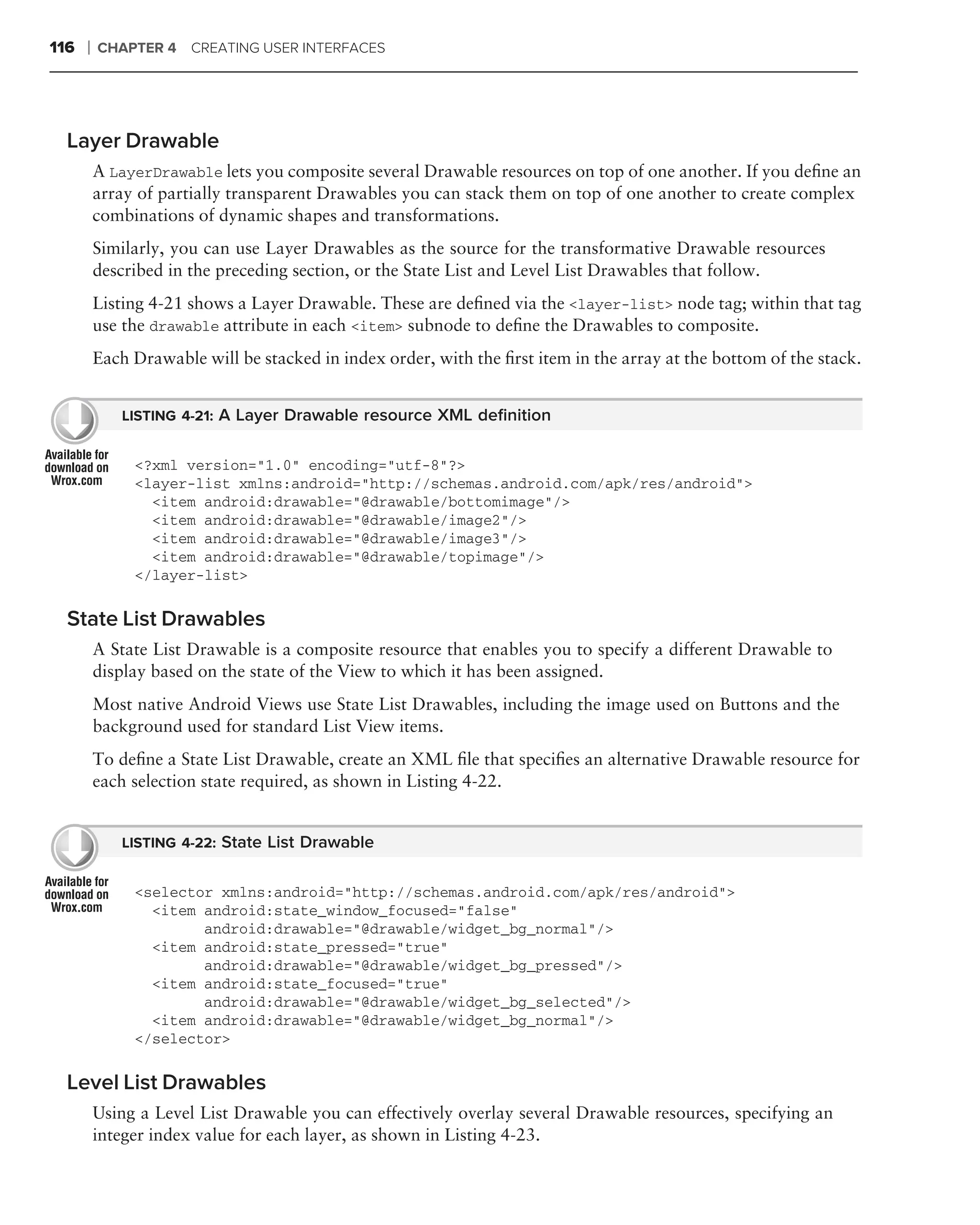 116   ❘   CHAPTER 4 CREATING USER INTERFACES




  Layer Drawable
          A LayerDrawable lets you composite several Drawable resources on top of one another. If you deﬁne an
          array of partially transparent Drawables you can stack them on top of one another to create complex
          combinations of dynamic shapes and transformations.
          Similarly, you can use Layer Drawables as the source for the transformative Drawable resources
          described in the preceding section, or the State List and Level List Drawables that follow.
          Listing 4-21 shows a Layer Drawable. These are deﬁned via the <layer-list> node tag; within that tag
          use the drawable attribute in each <item> subnode to deﬁne the Drawables to composite.
          Each Drawable will be stacked in index order, with the ﬁrst item in the array at the bottom of the stack.


              LISTING 4-21: A Layer Drawable resource XML deﬁnition


               <?xml version="1.0" encoding="utf-8"?>
               <layer-list xmlns:android="http://schemas.android.com/apk/res/android">
                 <item android:drawable="@drawable/bottomimage"/>
                 <item android:drawable="@drawable/image2"/>
                 <item android:drawable="@drawable/image3"/>
                 <item android:drawable="@drawable/topimage"/>
               </layer-list>

  State List Drawables
          A State List Drawable is a composite resource that enables you to specify a different Drawable to
          display based on the state of the View to which it has been assigned.
          Most native Android Views use State List Drawables, including the image used on Buttons and the
          background used for standard List View items.
          To deﬁne a State List Drawable, create an XML ﬁle that speciﬁes an alternative Drawable resource for
          each selection state required, as shown in Listing 4-22.


              LISTING 4-22: State List Drawable


               <selector xmlns:android="http://schemas.android.com/apk/res/android">
                 <item android:state_window_focused="false"
                       android:drawable="@drawable/widget_bg_normal"/>
                 <item android:state_pressed="true"
                       android:drawable="@drawable/widget_bg_pressed"/>
                 <item android:state_focused="true"
                       android:drawable="@drawable/widget_bg_selected"/>
                 <item android:drawable="@drawable/widget_bg_normal"/>
               </selector>

  Level List Drawables
          Using a Level List Drawable you can effectively overlay several Drawable resources, specifying an
          integer index value for each layer, as shown in Listing 4-23.
 