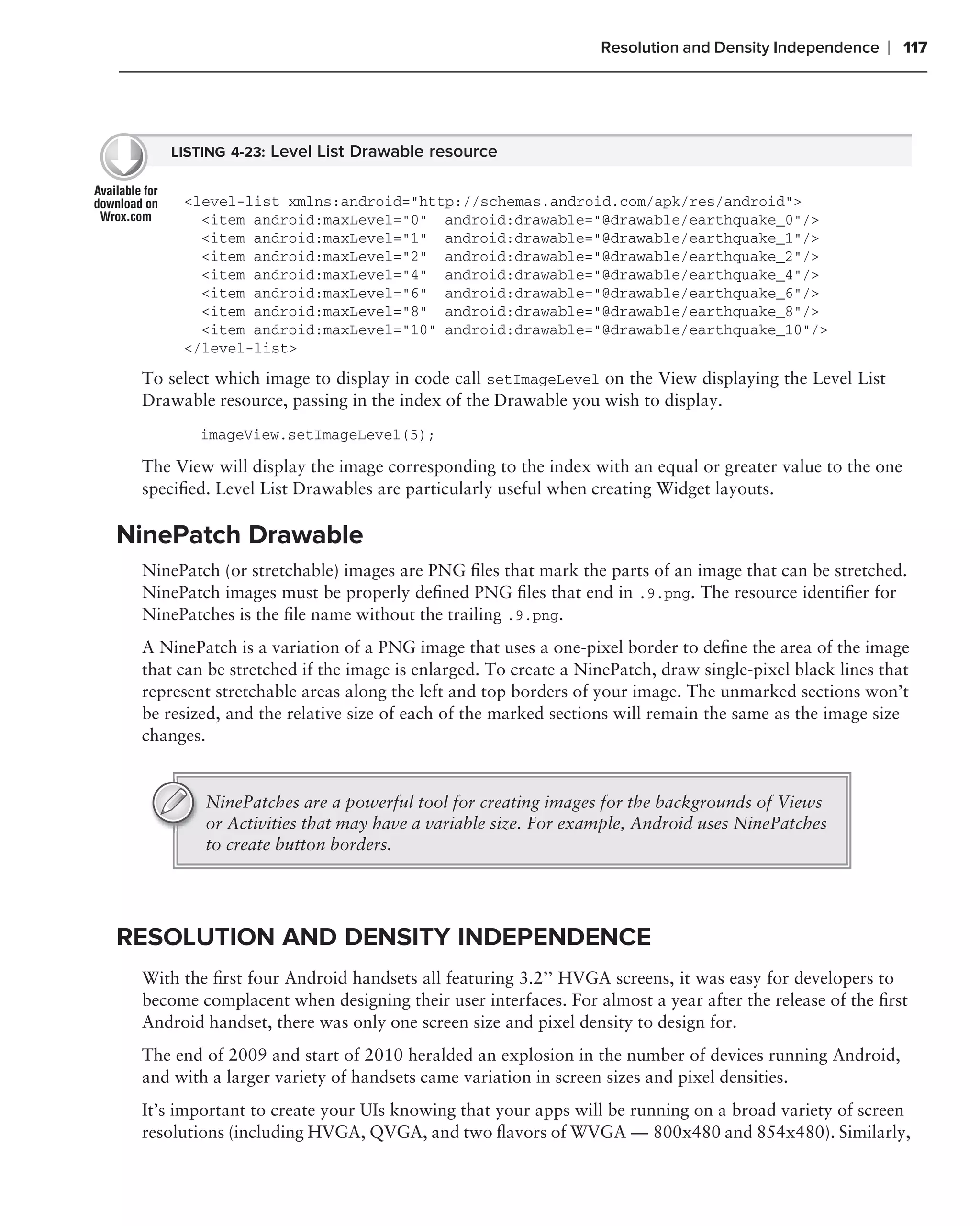 Resolution and Density Independence     ❘ 117




     LISTING 4-23: Level List Drawable resource


      <level-list xmlns:android="http://schemas.android.com/apk/res/android">
        <item android:maxLevel="0" android:drawable="@drawable/earthquake_0"/>
        <item android:maxLevel="1" android:drawable="@drawable/earthquake_1"/>
        <item android:maxLevel="2" android:drawable="@drawable/earthquake_2"/>
        <item android:maxLevel="4" android:drawable="@drawable/earthquake_4"/>
        <item android:maxLevel="6" android:drawable="@drawable/earthquake_6"/>
        <item android:maxLevel="8" android:drawable="@drawable/earthquake_8"/>
        <item android:maxLevel="10" android:drawable="@drawable/earthquake_10"/>
      </level-list>

 To select which image to display in code call setImageLevel on the View displaying the Level List
 Drawable resource, passing in the index of the Drawable you wish to display.
         imageView.setImageLevel(5);

 The View will display the image corresponding to the index with an equal or greater value to the one
 speciﬁed. Level List Drawables are particularly useful when creating Widget layouts.

NinePatch Drawable
 NinePatch (or stretchable) images are PNG ﬁles that mark the parts of an image that can be stretched.
 NinePatch images must be properly deﬁned PNG ﬁles that end in .9.png. The resource identiﬁer for
 NinePatches is the ﬁle name without the trailing .9.png.
 A NinePatch is a variation of a PNG image that uses a one-pixel border to deﬁne the area of the image
 that can be stretched if the image is enlarged. To create a NinePatch, draw single-pixel black lines that
 represent stretchable areas along the left and top borders of your image. The unmarked sections won’t
 be resized, and the relative size of each of the marked sections will remain the same as the image size
 changes.


         NinePatches are a powerful tool for creating images for the backgrounds of Views
         or Activities that may have a variable size. For example, Android uses NinePatches
         to create button borders.




RESOLUTION AND DENSITY INDEPENDENCE
 With the ﬁrst four Android handsets all featuring 3.2’’ HVGA screens, it was easy for developers to
 become complacent when designing their user interfaces. For almost a year after the release of the ﬁrst
 Android handset, there was only one screen size and pixel density to design for.
 The end of 2009 and start of 2010 heralded an explosion in the number of devices running Android,
 and with a larger variety of handsets came variation in screen sizes and pixel densities.
 It’s important to create your UIs knowing that your apps will be running on a broad variety of screen
 resolutions (including HVGA, QVGA, and two ﬂavors of WVGA — 800x480 and 854x480). Similarly,
 