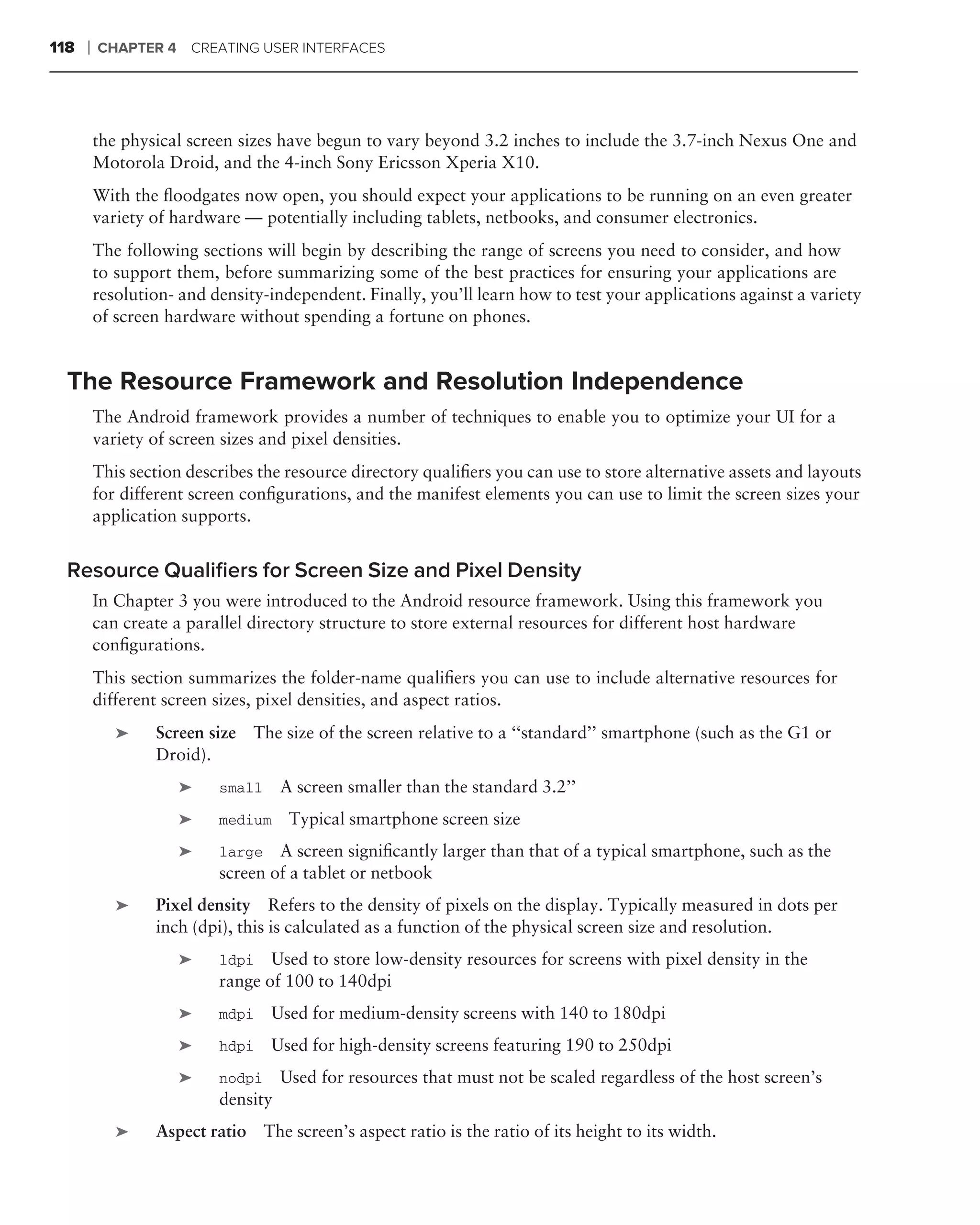 118   ❘   CHAPTER 4 CREATING USER INTERFACES




          the physical screen sizes have begun to vary beyond 3.2 inches to include the 3.7-inch Nexus One and
          Motorola Droid, and the 4-inch Sony Ericsson Xperia X10.
          With the ﬂoodgates now open, you should expect your applications to be running on an even greater
          variety of hardware — potentially including tablets, netbooks, and consumer electronics.
          The following sections will begin by describing the range of screens you need to consider, and how
          to support them, before summarizing some of the best practices for ensuring your applications are
          resolution- and density-independent. Finally, you’ll learn how to test your applications against a variety
          of screen hardware without spending a fortune on phones.


  The Resource Framework and Resolution Independence
          The Android framework provides a number of techniques to enable you to optimize your UI for a
          variety of screen sizes and pixel densities.
          This section describes the resource directory qualiﬁers you can use to store alternative assets and layouts
          for different screen conﬁgurations, and the manifest elements you can use to limit the screen sizes your
          application supports.


  Resource Qualiﬁers for Screen Size and Pixel Density
          In Chapter 3 you were introduced to the Android resource framework. Using this framework you
          can create a parallel directory structure to store external resources for different host hardware
          conﬁgurations.
          This section summarizes the folder-name qualiﬁers you can use to include alternative resources for
          different screen sizes, pixel densities, and aspect ratios.
             ➤    Screen size   The size of the screen relative to a ‘‘standard’’ smartphone (such as the G1 or
                  Droid).
                     ➤     small     A screen smaller than the standard 3.2’’
                     ➤     medium     Typical smartphone screen size
                     ➤     large   A screen signiﬁcantly larger than that of a typical smartphone, such as the
                           screen of a tablet or netbook
             ➤    Pixel density Refers to the density of pixels on the display. Typically measured in dots per
                  inch (dpi), this is calculated as a function of the physical screen size and resolution.
                     ➤     ldpi Used to store low-density resources for screens with pixel density in the
                           range of 100 to 140dpi
                     ➤     mdpi    Used for medium-density screens with 140 to 180dpi
                     ➤     hdpi    Used for high-density screens featuring 190 to 250dpi
                     ➤     nodpi     Used for resources that must not be scaled regardless of the host screen’s
                           density
             ➤    Aspect ratio The screen’s aspect ratio is the ratio of its height to its width.
 