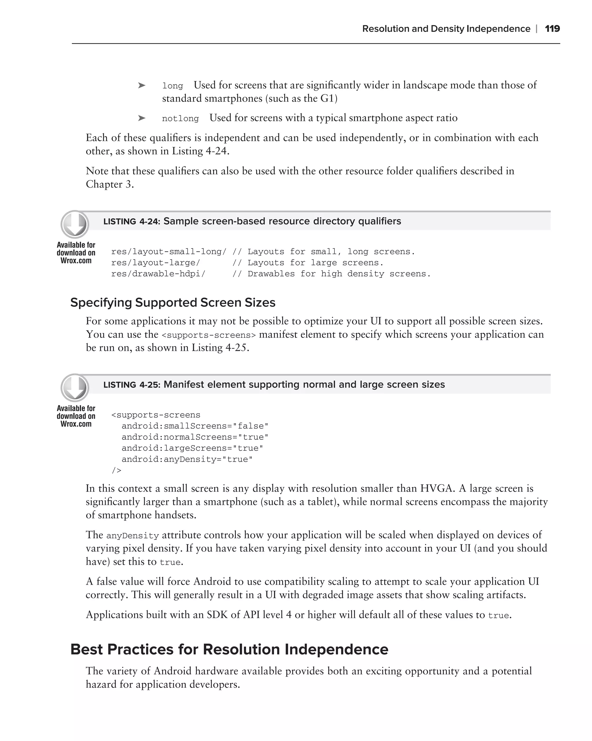 Resolution and Density Independence   ❘ 119



             ➤     long Used for screens that are signiﬁcantly wider in landscape mode than those of
                   standard smartphones (such as the G1)
             ➤     notlong    Used for screens with a typical smartphone aspect ratio
  Each of these qualiﬁers is independent and can be used independently, or in combination with each
  other, as shown in Listing 4-24.
  Note that these qualiﬁers can also be used with the other resource folder qualiﬁers described in
  Chapter 3.


      LISTING 4-24: Sample screen-based resource directory qualiﬁers


       res/layout-small-long/ // Layouts for small, long screens.
       res/layout-large/      // Layouts for large screens.
       res/drawable-hdpi/     // Drawables for high density screens.


Specifying Supported Screen Sizes
  For some applications it may not be possible to optimize your UI to support all possible screen sizes.
  You can use the <supports-screens> manifest element to specify which screens your application can
  be run on, as shown in Listing 4-25.


      LISTING 4-25: Manifest element supporting normal and large screen sizes


       <supports-screens
         android:smallScreens="false"
         android:normalScreens="true"
         android:largeScreens="true"
         android:anyDensity="true"
       />
  In this context a small screen is any display with resolution smaller than HVGA. A large screen is
  signiﬁcantly larger than a smartphone (such as a tablet), while normal screens encompass the majority
  of smartphone handsets.
  The anyDensity attribute controls how your application will be scaled when displayed on devices of
  varying pixel density. If you have taken varying pixel density into account in your UI (and you should
  have) set this to true.
  A false value will force Android to use compatibility scaling to attempt to scale your application UI
  correctly. This will generally result in a UI with degraded image assets that show scaling artifacts.
  Applications built with an SDK of API level 4 or higher will default all of these values to true.


Best Practices for Resolution Independence
  The variety of Android hardware available provides both an exciting opportunity and a potential
  hazard for application developers.
 