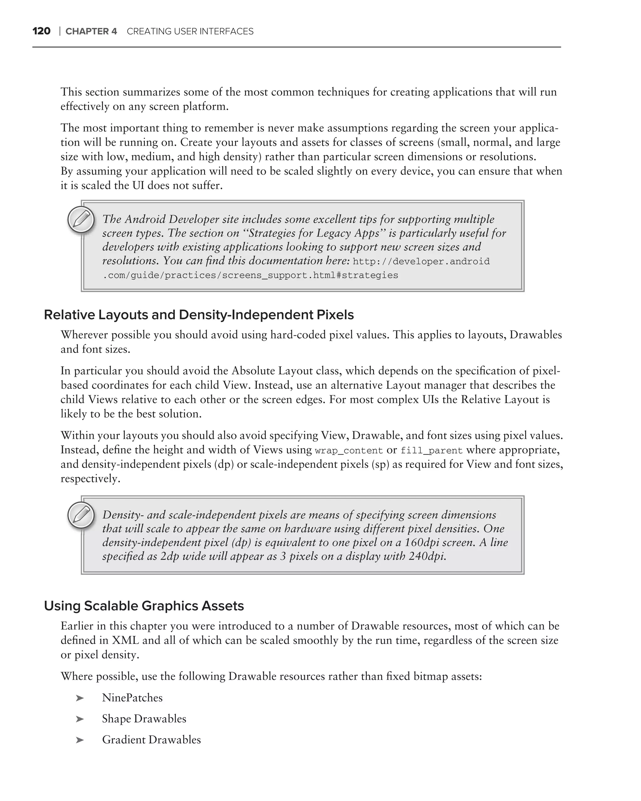 120   ❘   CHAPTER 4 CREATING USER INTERFACES




      This section summarizes some of the most common techniques for creating applications that will run
      effectively on any screen platform.
      The most important thing to remember is never make assumptions regarding the screen your applica-
      tion will be running on. Create your layouts and assets for classes of screens (small, normal, and large
      size with low, medium, and high density) rather than particular screen dimensions or resolutions.
      By assuming your application will need to be scaled slightly on every device, you can ensure that when
      it is scaled the UI does not suffer.

                The Android Developer site includes some excellent tips for supporting multiple
                screen types. The section on ‘‘Strategies for Legacy Apps’’ is particularly useful for
                developers with existing applications looking to support new screen sizes and
                resolutions. You can ﬁnd this documentation here: http://developer.android
                .com/guide/practices/screens_support.html#strategies



 Relative Layouts and Density-Independent Pixels
      Wherever possible you should avoid using hard-coded pixel values. This applies to layouts, Drawables
      and font sizes.
      In particular you should avoid the Absolute Layout class, which depends on the speciﬁcation of pixel-
      based coordinates for each child View. Instead, use an alternative Layout manager that describes the
      child Views relative to each other or the screen edges. For most complex UIs the Relative Layout is
      likely to be the best solution.
      Within your layouts you should also avoid specifying View, Drawable, and font sizes using pixel values.
      Instead, deﬁne the height and width of Views using wrap_content or fill_parent where appropriate,
      and density-independent pixels (dp) or scale-independent pixels (sp) as required for View and font sizes,
      respectively.


                Density- and scale-independent pixels are means of specifying screen dimensions
                that will scale to appear the same on hardware using different pixel densities. One
                density-independent pixel (dp) is equivalent to one pixel on a 160dpi screen. A line
                speciﬁed as 2dp wide will appear as 3 pixels on a display with 240dpi.



 Using Scalable Graphics Assets
      Earlier in this chapter you were introduced to a number of Drawable resources, most of which can be
      deﬁned in XML and all of which can be scaled smoothly by the run time, regardless of the screen size
      or pixel density.
      Where possible, use the following Drawable resources rather than ﬁxed bitmap assets:
           ➤    NinePatches
           ➤    Shape Drawables
           ➤    Gradient Drawables
 