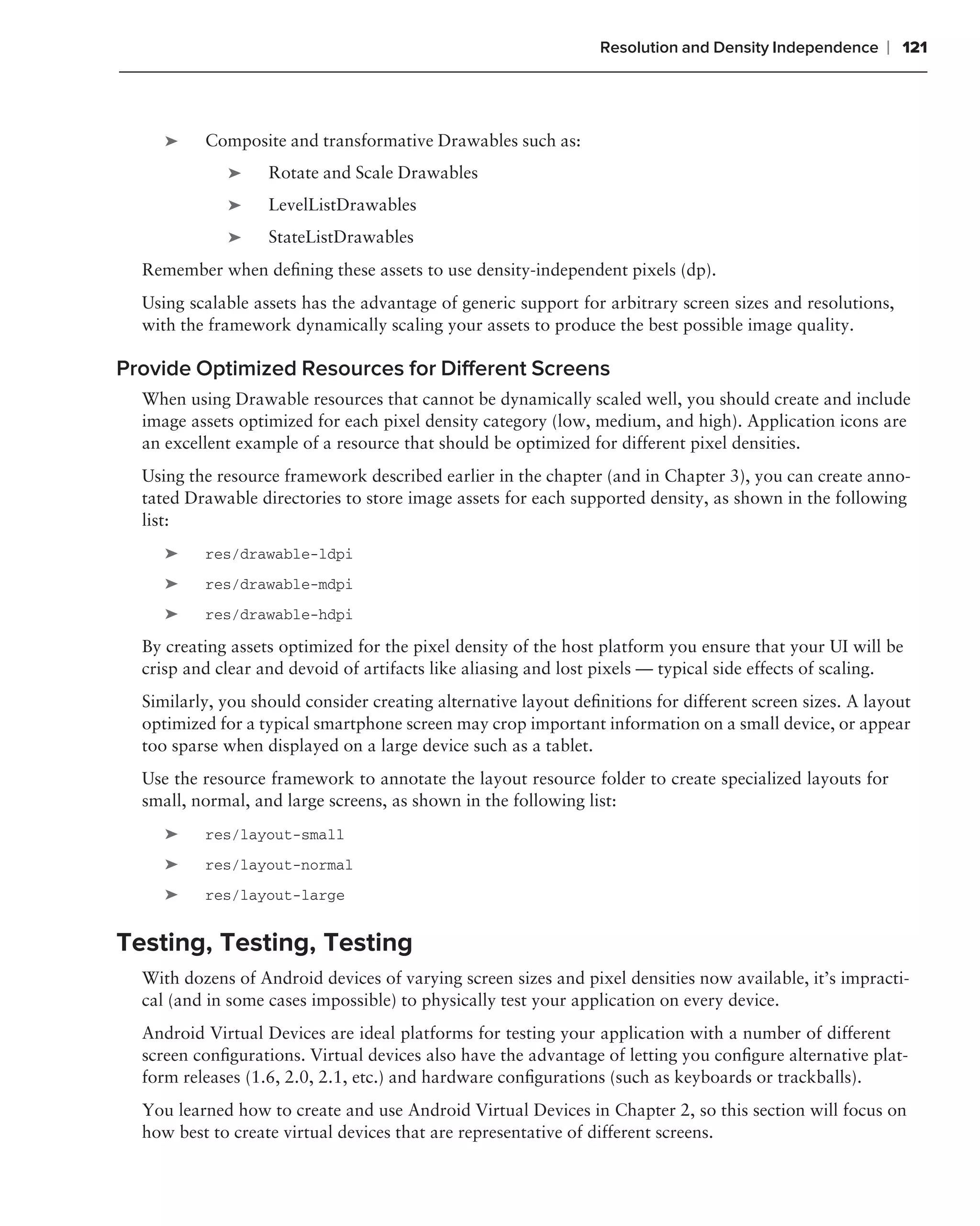 Resolution and Density Independence    ❘ 121



     ➤    Composite and transformative Drawables such as:
             ➤     Rotate and Scale Drawables
             ➤     LevelListDrawables
             ➤     StateListDrawables
  Remember when deﬁning these assets to use density-independent pixels (dp).
  Using scalable assets has the advantage of generic support for arbitrary screen sizes and resolutions,
  with the framework dynamically scaling your assets to produce the best possible image quality.

Provide Optimized Resources for Different Screens
  When using Drawable resources that cannot be dynamically scaled well, you should create and include
  image assets optimized for each pixel density category (low, medium, and high). Application icons are
  an excellent example of a resource that should be optimized for different pixel densities.
  Using the resource framework described earlier in the chapter (and in Chapter 3), you can create anno-
  tated Drawable directories to store image assets for each supported density, as shown in the following
  list:
     ➤    res/drawable-ldpi
     ➤    res/drawable-mdpi
     ➤    res/drawable-hdpi

  By creating assets optimized for the pixel density of the host platform you ensure that your UI will be
  crisp and clear and devoid of artifacts like aliasing and lost pixels — typical side effects of scaling.
  Similarly, you should consider creating alternative layout deﬁnitions for different screen sizes. A layout
  optimized for a typical smartphone screen may crop important information on a small device, or appear
  too sparse when displayed on a large device such as a tablet.
  Use the resource framework to annotate the layout resource folder to create specialized layouts for
  small, normal, and large screens, as shown in the following list:
     ➤    res/layout-small
     ➤    res/layout-normal
     ➤    res/layout-large


Testing, Testing, Testing
  With dozens of Android devices of varying screen sizes and pixel densities now available, it’s impracti-
  cal (and in some cases impossible) to physically test your application on every device.
  Android Virtual Devices are ideal platforms for testing your application with a number of different
  screen conﬁgurations. Virtual devices also have the advantage of letting you conﬁgure alternative plat-
  form releases (1.6, 2.0, 2.1, etc.) and hardware conﬁgurations (such as keyboards or trackballs).
  You learned how to create and use Android Virtual Devices in Chapter 2, so this section will focus on
  how best to create virtual devices that are representative of different screens.
 