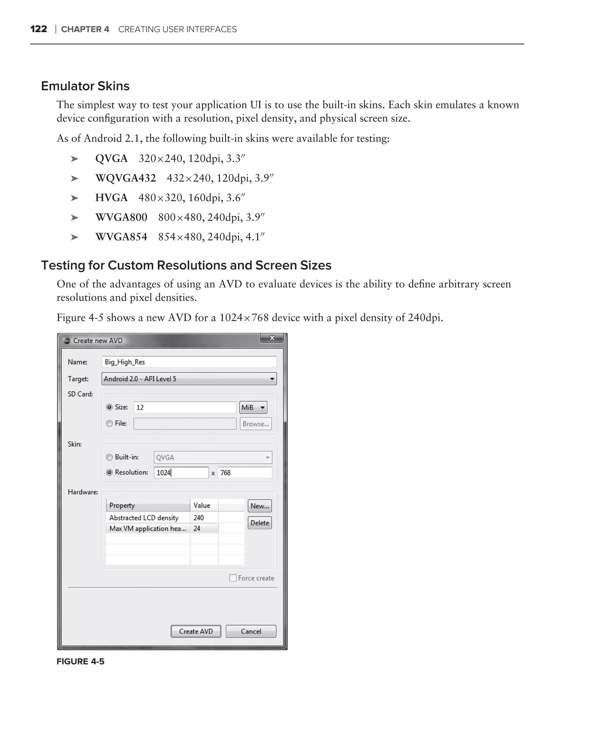 122   ❘   CHAPTER 4 CREATING USER INTERFACES




 Emulator Skins
      The simplest way to test your application UI is to use the built-in skins. Each skin emulates a known
      device conﬁguration with a resolution, pixel density, and physical screen size.
      As of Android 2.1, the following built-in skins were available for testing:
           ➤    QVGA 320×240, 120dpi, 3.3
           ➤    WQVGA432 432×240, 120dpi, 3.9
           ➤    HVGA 480×320, 160dpi, 3.6
           ➤    WVGA800 800×480, 240dpi, 3.9
           ➤    WVGA854 854×480, 240dpi, 4.1

 Testing for Custom Resolutions and Screen Sizes
      One of the advantages of using an AVD to evaluate devices is the ability to deﬁne arbitrary screen
      resolutions and pixel densities.
      Figure 4-5 shows a new AVD for a 1024×768 device with a pixel density of 240dpi.




      FIGURE 4-5
 