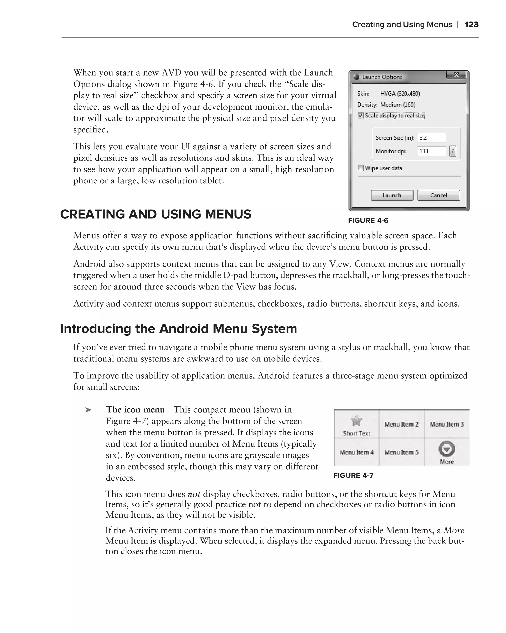 Creating and Using Menus    ❘ 123



 When you start a new AVD you will be presented with the Launch
 Options dialog shown in Figure 4-6. If you check the ‘‘Scale dis-
 play to real size’’ checkbox and specify a screen size for your virtual
 device, as well as the dpi of your development monitor, the emula-
 tor will scale to approximate the physical size and pixel density you
 speciﬁed.
 This lets you evaluate your UI against a variety of screen sizes and
 pixel densities as well as resolutions and skins. This is an ideal way
 to see how your application will appear on a small, high-resolution
 phone or a large, low resolution tablet.


CREATING AND USING MENUS                                                   FIGURE 4-6

 Menus offer a way to expose application functions without sacriﬁcing valuable screen space. Each
 Activity can specify its own menu that’s displayed when the device’s menu button is pressed.
 Android also supports context menus that can be assigned to any View. Context menus are normally
 triggered when a user holds the middle D-pad button, depresses the trackball, or long-presses the touch-
 screen for around three seconds when the View has focus.
 Activity and context menus support submenus, checkboxes, radio buttons, shortcut keys, and icons.

Introducing the Android Menu System
 If you’ve ever tried to navigate a mobile phone menu system using a stylus or trackball, you know that
 traditional menu systems are awkward to use on mobile devices.
 To improve the usability of application menus, Android features a three-stage menu system optimized
 for small screens:
 .
     ➤   The icon menu This compact menu (shown in
         Figure 4-7) appears along the bottom of the screen
         when the menu button is pressed. It displays the icons
         and text for a limited number of Menu Items (typically
         six). By convention, menu icons are grayscale images
         in an embossed style, though this may vary on different
         devices.                                                      FIGURE 4-7
 .
         This icon menu does not display checkboxes, radio buttons, or the shortcut keys for Menu
         Items, so it’s generally good practice not to depend on checkboxes or radio buttons in icon
         Menu Items, as they will not be visible.
         If the Activity menu contains more than the maximum number of visible Menu Items, a More
         Menu Item is displayed. When selected, it displays the expanded menu. Pressing the back but-
         ton closes the icon menu.
 