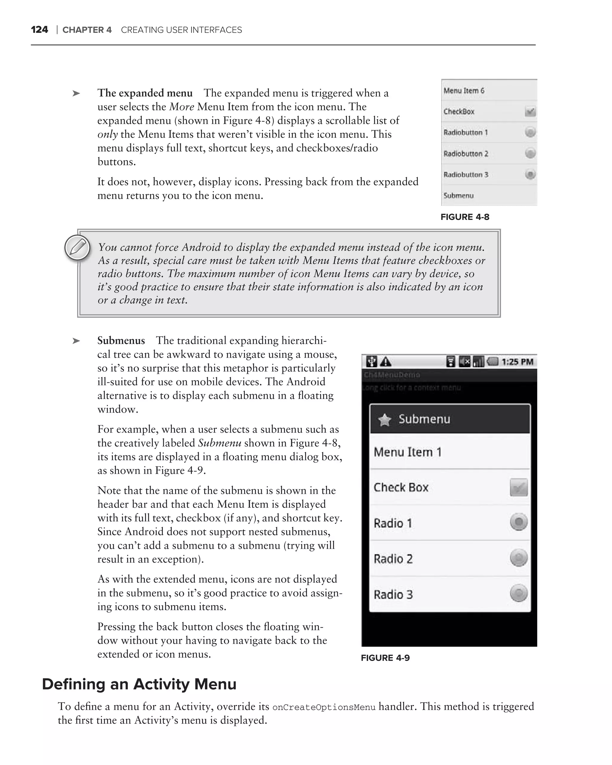 124   ❘   CHAPTER 4 CREATING USER INTERFACES




      .
           ➤    The expanded menu The expanded menu is triggered when a
                user selects the More Menu Item from the icon menu. The
                expanded menu (shown in Figure 4-8) displays a scrollable list of
                only the Menu Items that weren’t visible in the icon menu. This
                menu displays full text, shortcut keys, and checkboxes/radio
                buttons.
                It does not, however, display icons. Pressing back from the expanded
                menu returns you to the icon menu.
                                                                                            FIGURE 4-8


                You cannot force Android to display the expanded menu instead of the icon menu.
                As a result, special care must be taken with Menu Items that feature checkboxes or
                radio buttons. The maximum number of icon Menu Items can vary by device, so
                it’s good practice to ensure that their state information is also indicated by an icon
                or a change in text.


      .
           ➤    Submenus The traditional expanding hierarchi-
                cal tree can be awkward to navigate using a mouse,
                so it’s no surprise that this metaphor is particularly
                ill-suited for use on mobile devices. The Android
                alternative is to display each submenu in a ﬂoating
                window.
                For example, when a user selects a submenu such as
                the creatively labeled Submenu shown in Figure 4-8,
                its items are displayed in a ﬂoating menu dialog box,
                as shown in Figure 4-9.
                Note that the name of the submenu is shown in the
                header bar and that each Menu Item is displayed
                with its full text, checkbox (if any), and shortcut key.
                Since Android does not support nested submenus,
                you can’t add a submenu to a submenu (trying will
                result in an exception).
                As with the extended menu, icons are not displayed
                in the submenu, so it’s good practice to avoid assign-
                ing icons to submenu items.
                Pressing the back button closes the ﬂoating win-
                dow without your having to navigate back to the
                extended or icon menus.                                    FIGURE 4-9


 Deﬁning an Activity Menu
      To deﬁne a menu for an Activity, override its onCreateOptionsMenu handler. This method is triggered
      the ﬁrst time an Activity’s menu is displayed.
 