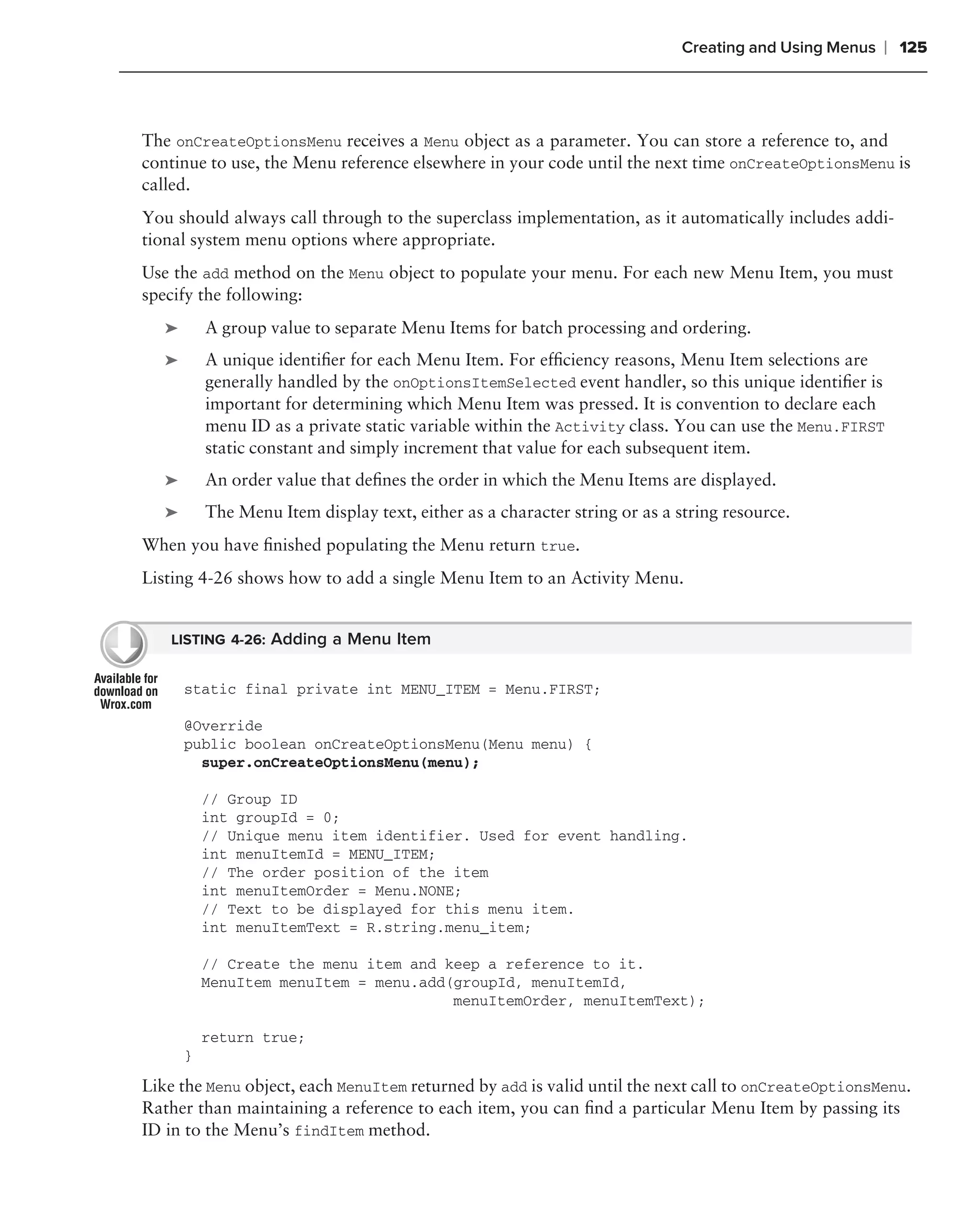 Creating and Using Menus   ❘ 125



The onCreateOptionsMenu receives a Menu object as a parameter. You can store a reference to, and
continue to use, the Menu reference elsewhere in your code until the next time onCreateOptionsMenu is
called.
You should always call through to the superclass implementation, as it automatically includes addi-
tional system menu options where appropriate.
Use the add method on the Menu object to populate your menu. For each new Menu Item, you must
specify the following:
   ➤       A group value to separate Menu Items for batch processing and ordering.
   ➤       A unique identiﬁer for each Menu Item. For efﬁciency reasons, Menu Item selections are
           generally handled by the onOptionsItemSelected event handler, so this unique identiﬁer is
           important for determining which Menu Item was pressed. It is convention to declare each
           menu ID as a private static variable within the Activity class. You can use the Menu.FIRST
           static constant and simply increment that value for each subsequent item.
   ➤       An order value that deﬁnes the order in which the Menu Items are displayed.
   ➤       The Menu Item display text, either as a character string or as a string resource.
When you have ﬁnished populating the Menu return true.
Listing 4-26 shows how to add a single Menu Item to an Activity Menu.


   LISTING 4-26: Adding a Menu Item


       static final private int MENU_ITEM = Menu.FIRST;

       @Override
       public boolean onCreateOptionsMenu(Menu menu) {
         super.onCreateOptionsMenu(menu);

           // Group ID
           int groupId = 0;
           // Unique menu item identifier. Used for event handling.
           int menuItemId = MENU_ITEM;
           // The order position of the item
           int menuItemOrder = Menu.NONE;
           // Text to be displayed for this menu item.
           int menuItemText = R.string.menu_item;

           // Create the menu item and keep a reference to it.
           MenuItem menuItem = menu.add(groupId, menuItemId,
                                        menuItemOrder, menuItemText);

           return true;
       }

Like the Menu object, each MenuItem returned by add is valid until the next call to onCreateOptionsMenu.
Rather than maintaining a reference to each item, you can ﬁnd a particular Menu Item by passing its
ID in to the Menu’s findItem method.
 