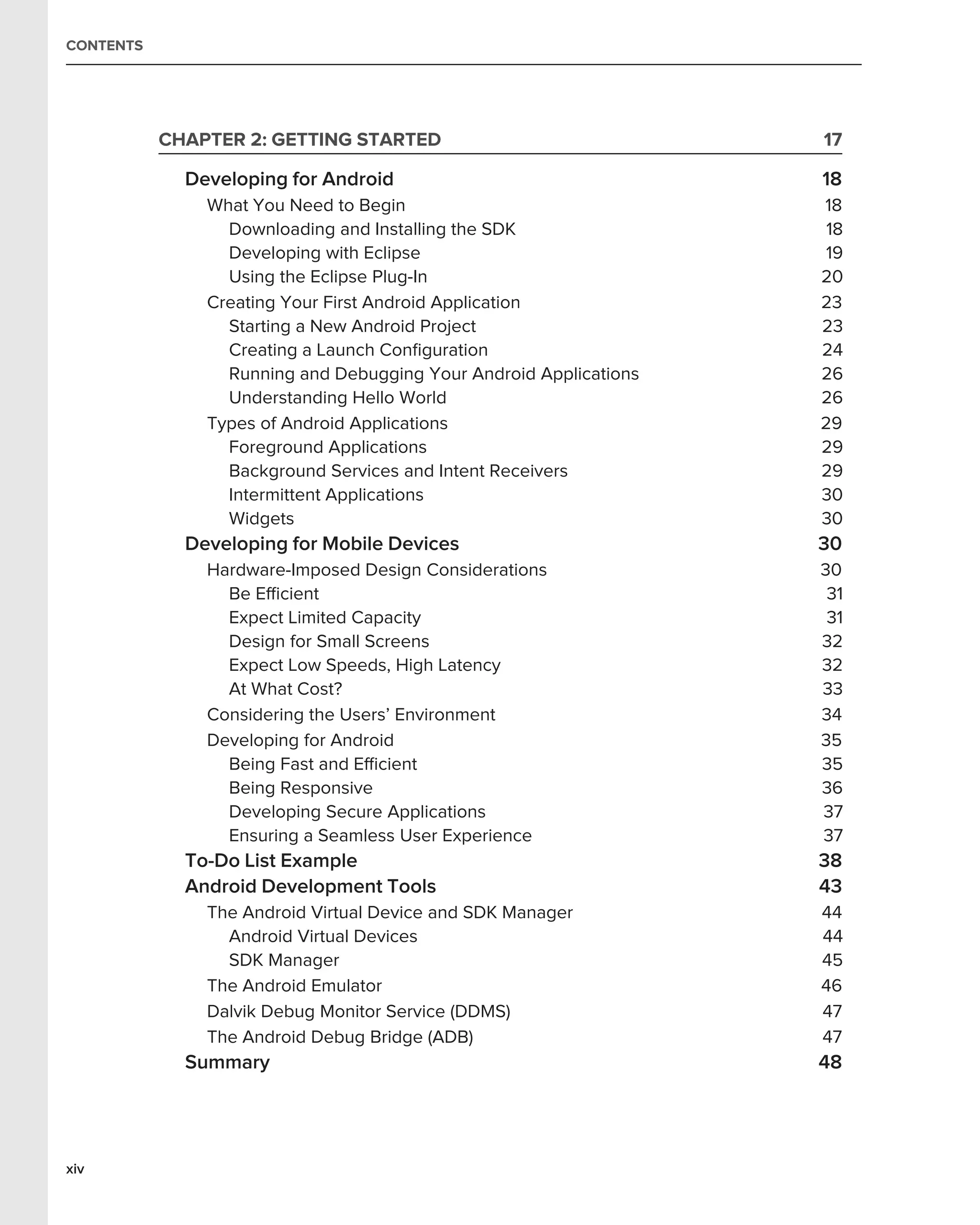 CONTENTS




           CHAPTER 2: GETTING STARTED                              17

             Developing for Android                                18
               What You Need to Begin                              18
                 Downloading and Installing the SDK                 18
                 Developing with Eclipse                            19
                 Using the Eclipse Plug-In                         20
               Creating Your First Android Application             23
                 Starting a New Android Project                    23
                 Creating a Launch Conﬁguration                    24
                 Running and Debugging Your Android Applications   26
                 Understanding Hello World                         26
               Types of Android Applications                       29
                 Foreground Applications                           29
                 Background Services and Intent Receivers          29
                 Intermittent Applications                         30
                 Widgets                                           30
             Developing for Mobile Devices                         30
               Hardware-Imposed Design Considerations              30
                 Be Efﬁcient                                        31
                 Expect Limited Capacity                            31
                 Design for Small Screens                          32
                 Expect Low Speeds, High Latency                   32
                 At What Cost?                                     33
               Considering the Users’ Environment                  34
               Developing for Android                              35
                 Being Fast and Efﬁcient                           35
                 Being Responsive                                  36
                 Developing Secure Applications                    37
                 Ensuring a Seamless User Experience               37
             To-Do List Example                                    38
             Android Development Tools                             43
               The Android Virtual Device and SDK Manager          44
                 Android Virtual Devices                           44
                 SDK Manager                                       45
               The Android Emulator                                46
               Dalvik Debug Monitor Service (DDMS)                 47
               The Android Debug Bridge (ADB)                      47
             Summary                                               48




xiv
 