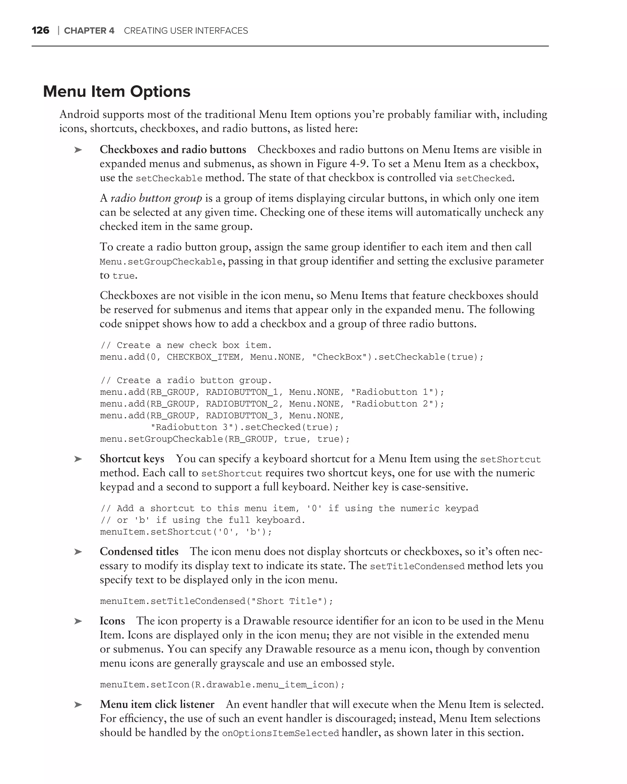 126   ❘   CHAPTER 4 CREATING USER INTERFACES




 Menu Item Options
      Android supports most of the traditional Menu Item options you’re probably familiar with, including
      icons, shortcuts, checkboxes, and radio buttons, as listed here:
           ➤    Checkboxes and radio buttons Checkboxes and radio buttons on Menu Items are visible in
                expanded menus and submenus, as shown in Figure 4-9. To set a Menu Item as a checkbox,
                use the setCheckable method. The state of that checkbox is controlled via setChecked.
                A radio button group is a group of items displaying circular buttons, in which only one item
                can be selected at any given time. Checking one of these items will automatically uncheck any
                checked item in the same group.
                To create a radio button group, assign the same group identiﬁer to each item and then call
                Menu.setGroupCheckable, passing in that group identiﬁer and setting the exclusive parameter
                to true.
                Checkboxes are not visible in the icon menu, so Menu Items that feature checkboxes should
                be reserved for submenus and items that appear only in the expanded menu. The following
                code snippet shows how to add a checkbox and a group of three radio buttons.
                // Create a new check box item.
                menu.add(0, CHECKBOX_ITEM, Menu.NONE, "CheckBox").setCheckable(true);

                // Create a radio button group.
                menu.add(RB_GROUP, RADIOBUTTON_1, Menu.NONE, "Radiobutton 1");
                menu.add(RB_GROUP, RADIOBUTTON_2, Menu.NONE, "Radiobutton 2");
                menu.add(RB_GROUP, RADIOBUTTON_3, Menu.NONE,
                         "Radiobutton 3").setChecked(true);
                menu.setGroupCheckable(RB_GROUP, true, true);

           ➤    Shortcut keys You can specify a keyboard shortcut for a Menu Item using the setShortcut
                method. Each call to setShortcut requires two shortcut keys, one for use with the numeric
                keypad and a second to support a full keyboard. Neither key is case-sensitive.
                // Add a shortcut to this menu item, ‘0’ if using the numeric keypad
                // or ‘b’ if using the full keyboard.
                menuItem.setShortcut(’0’, ‘b’);

           ➤    Condensed titles The icon menu does not display shortcuts or checkboxes, so it’s often nec-
                essary to modify its display text to indicate its state. The setTitleCondensed method lets you
                specify text to be displayed only in the icon menu.
                menuItem.setTitleCondensed("Short Title");

           ➤    Icons The icon property is a Drawable resource identiﬁer for an icon to be used in the Menu
                Item. Icons are displayed only in the icon menu; they are not visible in the extended menu
                or submenus. You can specify any Drawable resource as a menu icon, though by convention
                menu icons are generally grayscale and use an embossed style.
                menuItem.setIcon(R.drawable.menu_item_icon);

           ➤    Menu item click listener An event handler that will execute when the Menu Item is selected.
                For efﬁciency, the use of such an event handler is discouraged; instead, Menu Item selections
                should be handled by the onOptionsItemSelected handler, as shown later in this section.
 