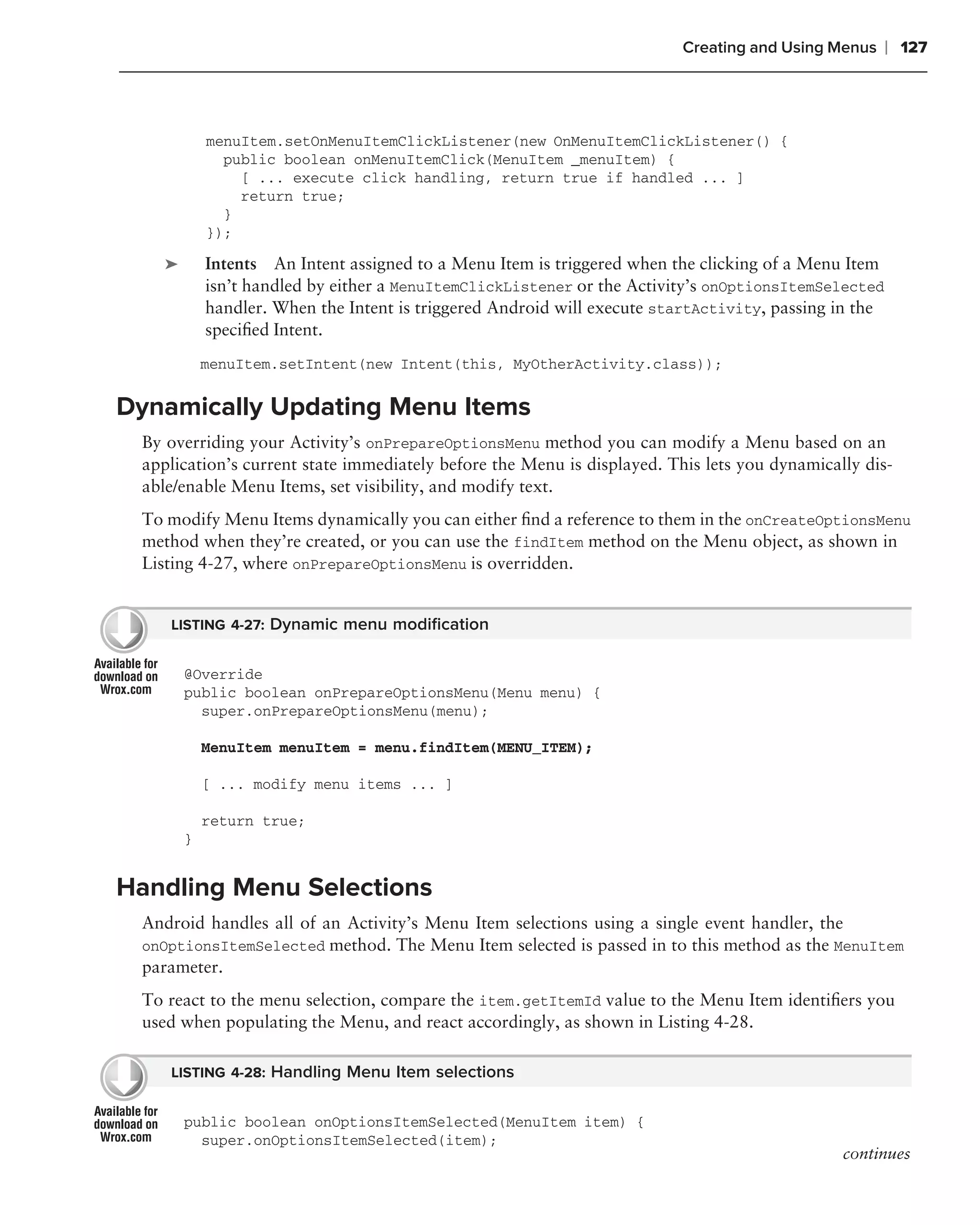 Creating and Using Menus      ❘ 127



            menuItem.setOnMenuItemClickListener(new OnMenuItemClickListener() {
              public boolean onMenuItemClick(MenuItem _menuItem) {
                [ ... execute click handling, return true if handled ... ]
                return true;
              }
            });

    ➤       Intents An Intent assigned to a Menu Item is triggered when the clicking of a Menu Item
            isn’t handled by either a MenuItemClickListener or the Activity’s onOptionsItemSelected
            handler. When the Intent is triggered Android will execute startActivity, passing in the
            speciﬁed Intent.
            menuItem.setIntent(new Intent(this, MyOtherActivity.class));

Dynamically Updating Menu Items
 By overriding your Activity’s onPrepareOptionsMenu method you can modify a Menu based on an
 application’s current state immediately before the Menu is displayed. This lets you dynamically dis-
 able/enable Menu Items, set visibility, and modify text.
 To modify Menu Items dynamically you can either ﬁnd a reference to them in the onCreateOptionsMenu
 method when they’re created, or you can use the findItem method on the Menu object, as shown in
 Listing 4-27, where onPrepareOptionsMenu is overridden.


    LISTING 4-27: Dynamic menu modiﬁcation


        @Override
        public boolean onPrepareOptionsMenu(Menu menu) {
          super.onPrepareOptionsMenu(menu);

            MenuItem menuItem = menu.findItem(MENU_ITEM);

            [ ... modify menu items ... ]

            return true;
        }


Handling Menu Selections
 Android handles all of an Activity’s Menu Item selections using a single event handler, the
 onOptionsItemSelected method. The Menu Item selected is passed in to this method as the MenuItem
 parameter.
 To react to the menu selection, compare the item.getItemId value to the Menu Item identiﬁers you
 used when populating the Menu, and react accordingly, as shown in Listing 4-28.

    LISTING 4-28: Handling Menu Item selections


        public boolean onOptionsItemSelected(MenuItem item) {
          super.onOptionsItemSelected(item);
                                                                                              continues
 