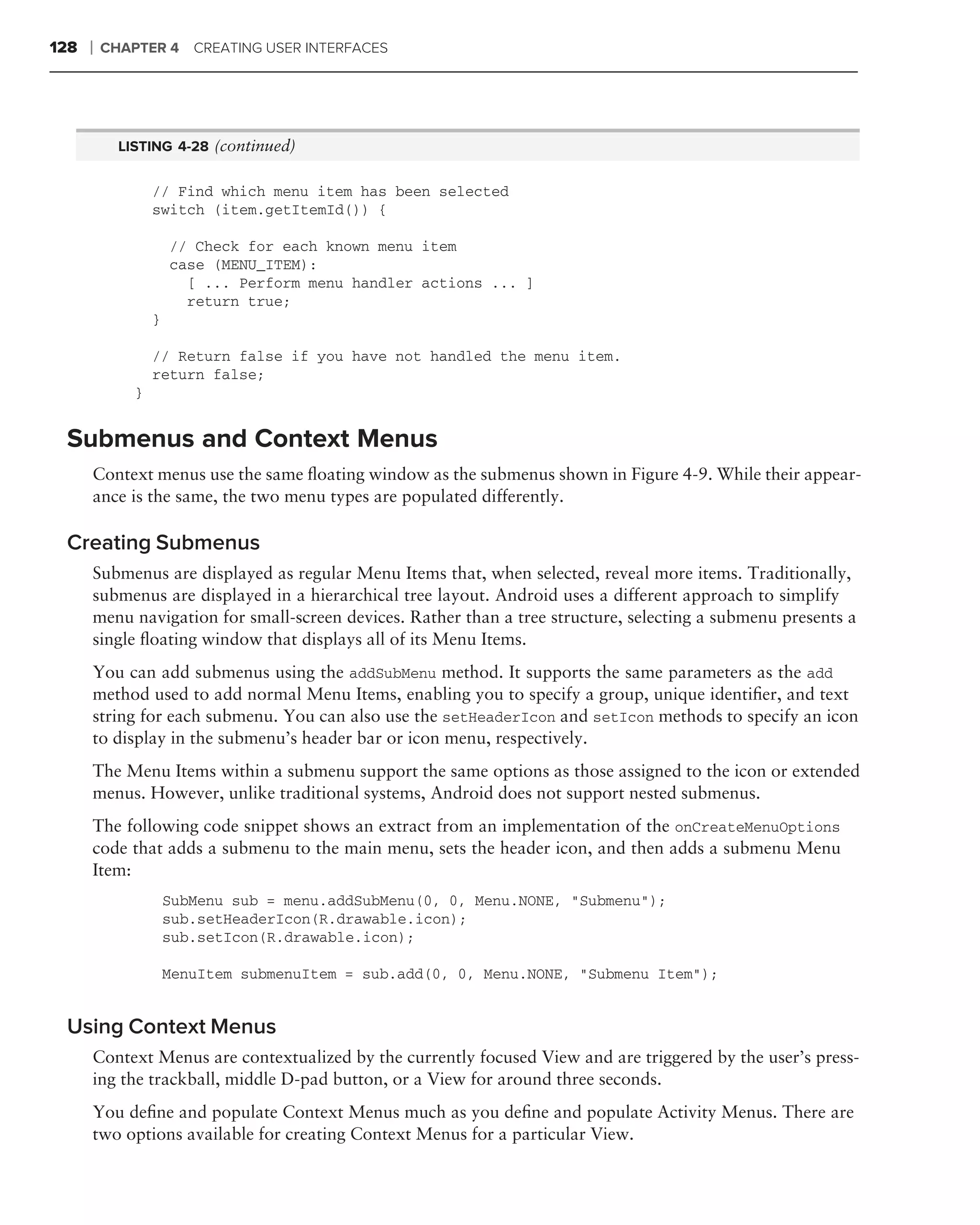 128   ❘   CHAPTER 4 CREATING USER INTERFACES




            LISTING 4-28 (continued)


                  // Find which menu item has been selected
                  switch (item.getItemId()) {

                      // Check for each known menu item
                      case (MENU_ITEM):
                        [ ... Perform menu handler actions ... ]
                        return true;
                  }

                  // Return false if you have not handled the menu item.
                  return false;
              }


 Submenus and Context Menus
      Context menus use the same ﬂoating window as the submenus shown in Figure 4-9. While their appear-
      ance is the same, the two menu types are populated differently.

 Creating Submenus
      Submenus are displayed as regular Menu Items that, when selected, reveal more items. Traditionally,
      submenus are displayed in a hierarchical tree layout. Android uses a different approach to simplify
      menu navigation for small-screen devices. Rather than a tree structure, selecting a submenu presents a
      single ﬂoating window that displays all of its Menu Items.
      You can add submenus using the addSubMenu method. It supports the same parameters as the add
      method used to add normal Menu Items, enabling you to specify a group, unique identiﬁer, and text
      string for each submenu. You can also use the setHeaderIcon and setIcon methods to specify an icon
      to display in the submenu’s header bar or icon menu, respectively.
      The Menu Items within a submenu support the same options as those assigned to the icon or extended
      menus. However, unlike traditional systems, Android does not support nested submenus.
      The following code snippet shows an extract from an implementation of the onCreateMenuOptions
      code that adds a submenu to the main menu, sets the header icon, and then adds a submenu Menu
      Item:
                      SubMenu sub = menu.addSubMenu(0, 0, Menu.NONE, "Submenu");
                      sub.setHeaderIcon(R.drawable.icon);
                      sub.setIcon(R.drawable.icon);

                      MenuItem submenuItem = sub.add(0, 0, Menu.NONE, "Submenu Item");


 Using Context Menus
      Context Menus are contextualized by the currently focused View and are triggered by the user’s press-
      ing the trackball, middle D-pad button, or a View for around three seconds.
      You deﬁne and populate Context Menus much as you deﬁne and populate Activity Menus. There are
      two options available for creating Context Menus for a particular View.
 