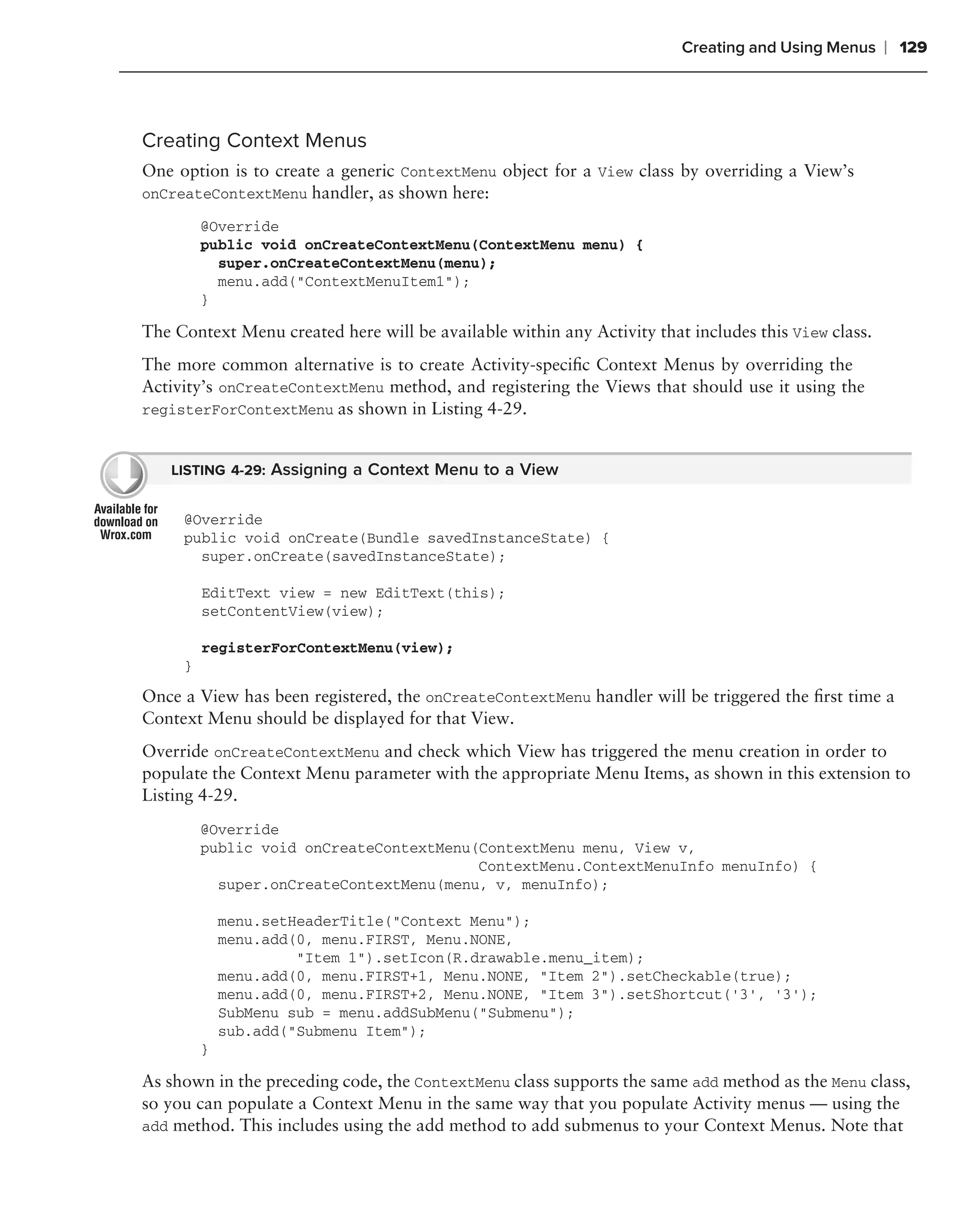 Creating and Using Menus     ❘ 129



Creating Context Menus
One option is to create a generic ContextMenu object for a View class by overriding a View’s
onCreateContextMenu handler, as shown here:

         @Override
         public void onCreateContextMenu(ContextMenu menu) {
           super.onCreateContextMenu(menu);
           menu.add("ContextMenuItem1");
         }

The Context Menu created here will be available within any Activity that includes this View class.
The more common alternative is to create Activity-speciﬁc Context Menus by overriding the
Activity’s onCreateContextMenu method, and registering the Views that should use it using the
registerForContextMenu as shown in Listing 4-29.


   LISTING 4-29: Assigning a Context Menu to a View


     @Override
     public void onCreate(Bundle savedInstanceState) {
       super.onCreate(savedInstanceState);

         EditText view = new EditText(this);
         setContentView(view);

         registerForContextMenu(view);
     }

Once a View has been registered, the onCreateContextMenu handler will be triggered the ﬁrst time a
Context Menu should be displayed for that View.
Override onCreateContextMenu and check which View has triggered the menu creation in order to
populate the Context Menu parameter with the appropriate Menu Items, as shown in this extension to
Listing 4-29.
         @Override
         public void onCreateContextMenu(ContextMenu menu, View v,
                                         ContextMenu.ContextMenuInfo menuInfo) {
           super.onCreateContextMenu(menu, v, menuInfo);

             menu.setHeaderTitle("Context Menu");
             menu.add(0, menu.FIRST, Menu.NONE,
                      "Item 1").setIcon(R.drawable.menu_item);
             menu.add(0, menu.FIRST+1, Menu.NONE, "Item 2").setCheckable(true);
             menu.add(0, menu.FIRST+2, Menu.NONE, "Item 3").setShortcut(’3’, ‘3’);
             SubMenu sub = menu.addSubMenu("Submenu");
             sub.add("Submenu Item");
         }

As shown in the preceding code, the ContextMenu class supports the same add method as the Menu class,
so you can populate a Context Menu in the same way that you populate Activity menus — using the
add method. This includes using the add method to add submenus to your Context Menus. Note that
 