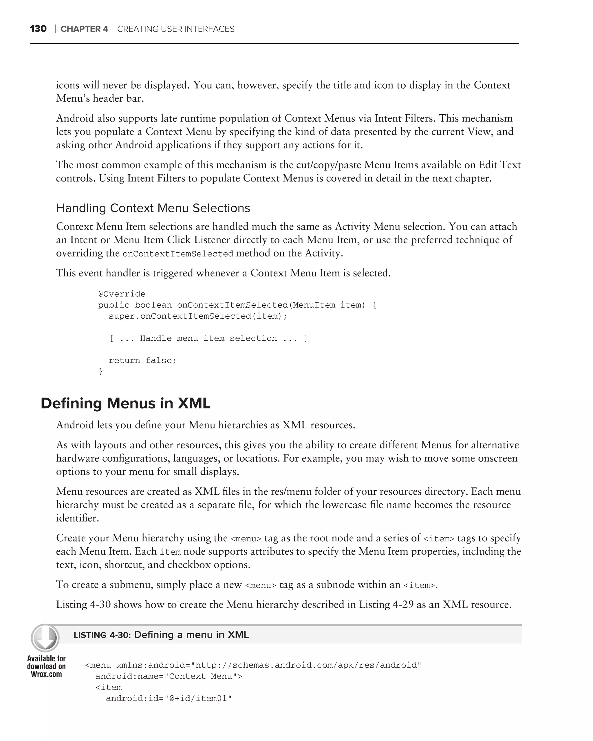 130   ❘   CHAPTER 4 CREATING USER INTERFACES




      icons will never be displayed. You can, however, specify the title and icon to display in the Context
      Menu’s header bar.
      Android also supports late runtime population of Context Menus via Intent Filters. This mechanism
      lets you populate a Context Menu by specifying the kind of data presented by the current View, and
      asking other Android applications if they support any actions for it.
      The most common example of this mechanism is the cut/copy/paste Menu Items available on Edit Text
      controls. Using Intent Filters to populate Context Menus is covered in detail in the next chapter.

      Handling Context Menu Selections
      Context Menu Item selections are handled much the same as Activity Menu selection. You can attach
      an Intent or Menu Item Click Listener directly to each Menu Item, or use the preferred technique of
      overriding the onContextItemSelected method on the Activity.
      This event handler is triggered whenever a Context Menu Item is selected.
                 @Override
                 public boolean onContextItemSelected(MenuItem item) {
                   super.onContextItemSelected(item);

                     [ ... Handle menu item selection ... ]

                     return false;
                 }


 Deﬁning Menus in XML
      Android lets you deﬁne your Menu hierarchies as XML resources.
      As with layouts and other resources, this gives you the ability to create different Menus for alternative
      hardware conﬁgurations, languages, or locations. For example, you may wish to move some onscreen
      options to your menu for small displays.
      Menu resources are created as XML ﬁles in the res/menu folder of your resources directory. Each menu
      hierarchy must be created as a separate ﬁle, for which the lowercase ﬁle name becomes the resource
      identiﬁer.
      Create your Menu hierarchy using the <menu> tag as the root node and a series of <item> tags to specify
      each Menu Item. Each item node supports attributes to specify the Menu Item properties, including the
      text, icon, shortcut, and checkbox options.
      To create a submenu, simply place a new <menu> tag as a subnode within an <item>.
      Listing 4-30 shows how to create the Menu hierarchy described in Listing 4-29 as an XML resource.

            LISTING 4-30: Deﬁning a menu in XML


              <menu xmlns:android="http://schemas.android.com/apk/res/android"
                android:name="Context Menu">
                <item
                  android:id="@+id/item01"
 