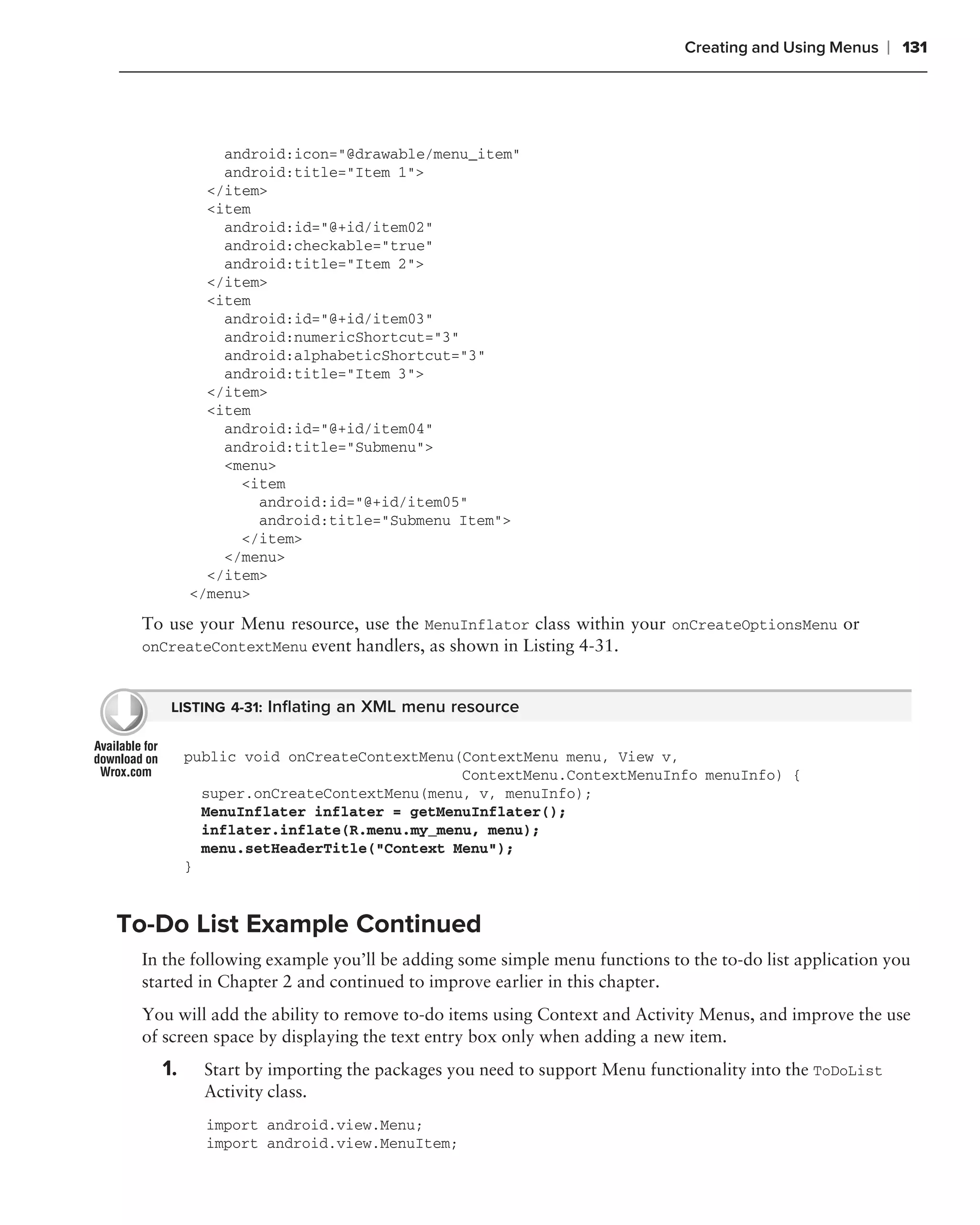 Creating and Using Menus    ❘ 131




            android:icon="@drawable/menu_item"
            android:title="Item 1">
          </item>
          <item
            android:id="@+id/item02"
            android:checkable="true"
            android:title="Item 2">
          </item>
          <item
            android:id="@+id/item03"
            android:numericShortcut="3"
            android:alphabeticShortcut="3"
            android:title="Item 3">
          </item>
          <item
            android:id="@+id/item04"
            android:title="Submenu">
            <menu>
              <item
                android:id="@+id/item05"
                android:title="Submenu Item">
              </item>
            </menu>
          </item>
        </menu>

 To use your Menu resource, use the MenuInflator class within your onCreateOptionsMenu or
 onCreateContextMenu event handlers, as shown in Listing 4-31.


    LISTING 4-31: Inﬂating an XML menu resource


        public void onCreateContextMenu(ContextMenu menu, View v,
                                        ContextMenu.ContextMenuInfo menuInfo) {
          super.onCreateContextMenu(menu, v, menuInfo);
          MenuInflater inflater = getMenuInflater();
          inflater.inflate(R.menu.my_menu, menu);
          menu.setHeaderTitle("Context Menu");
        }


To-Do List Example Continued
 In the following example you’ll be adding some simple menu functions to the to-do list application you
 started in Chapter 2 and continued to improve earlier in this chapter.
 You will add the ability to remove to-do items using Context and Activity Menus, and improve the use
 of screen space by displaying the text entry box only when adding a new item.
   1.     Start by importing the packages you need to support Menu functionality into the ToDoList
          Activity class.
          import android.view.Menu;
          import android.view.MenuItem;
 