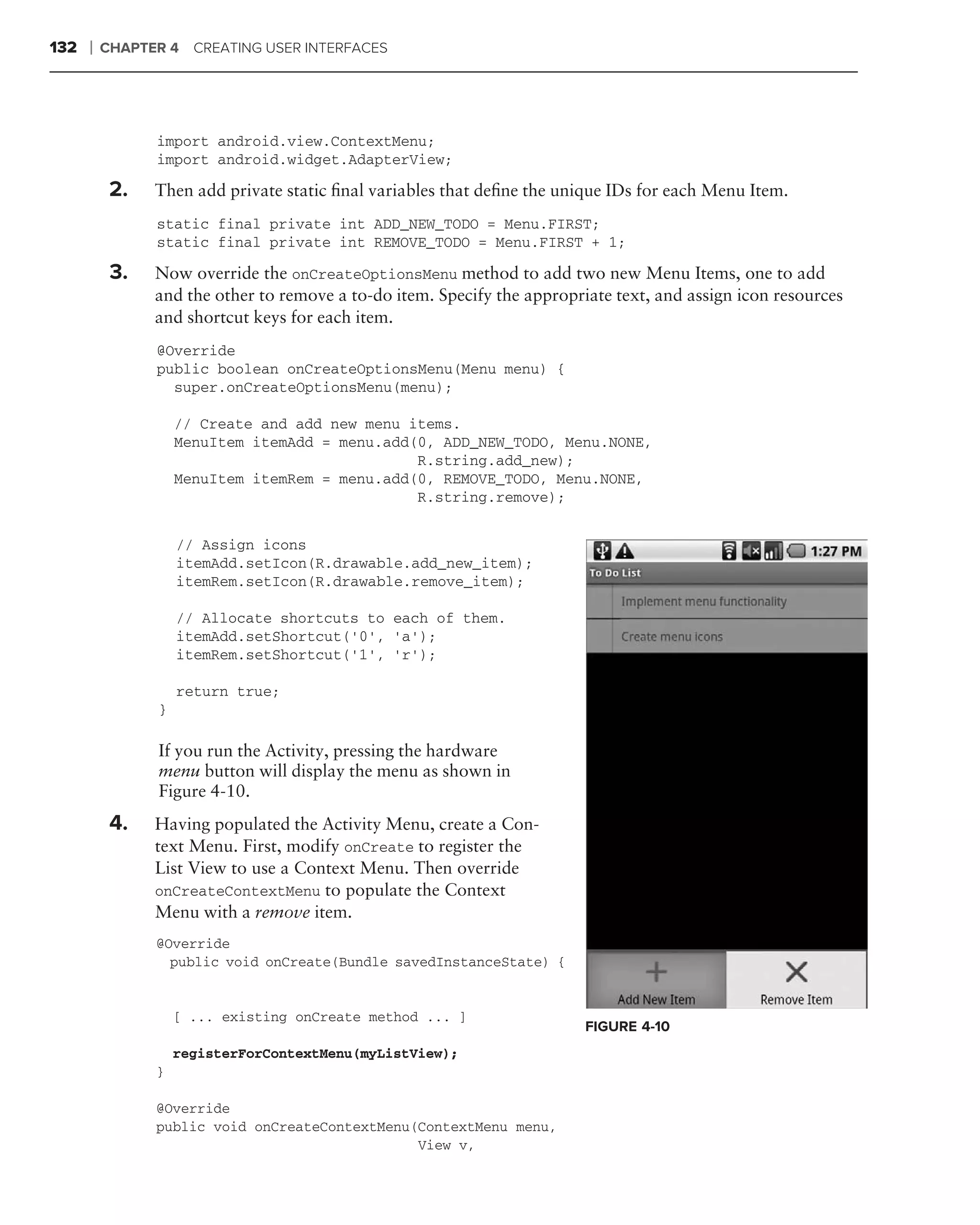 132   ❘   CHAPTER 4 CREATING USER INTERFACES




                import android.view.ContextMenu;
                import android.widget.AdapterView;

           2.   Then add private static ﬁnal variables that deﬁne the unique IDs for each Menu Item.
                static final private int ADD_NEW_TODO = Menu.FIRST;
                static final private int REMOVE_TODO = Menu.FIRST + 1;

           3.   Now override the onCreateOptionsMenu method to add two new Menu Items, one to add
                and the other to remove a to-do item. Specify the appropriate text, and assign icon resources
                and shortcut keys for each item.
                @Override
                public boolean onCreateOptionsMenu(Menu menu) {
                  super.onCreateOptionsMenu(menu);

                    // Create and add new menu items.
                    MenuItem itemAdd = menu.add(0, ADD_NEW_TODO, Menu.NONE,
                                                R.string.add_new);
                    MenuItem itemRem = menu.add(0, REMOVE_TODO, Menu.NONE,
                                                R.string.remove);


                    // Assign icons
                    itemAdd.setIcon(R.drawable.add_new_item);
                    itemRem.setIcon(R.drawable.remove_item);

                    // Allocate shortcuts to each of them.
                    itemAdd.setShortcut(’0’, ‘a’);
                    itemRem.setShortcut(’1’, ‘r’);

                    return true;
                }

      .
                If you run the Activity, pressing the hardware
                menu button will display the menu as shown in
                Figure 4-10.
      .
           4.   Having populated the Activity Menu, create a Con-
                text Menu. First, modify onCreate to register the
                List View to use a Context Menu. Then override
                onCreateContextMenu to populate the Context
                Menu with a remove item.
                @Override
                  public void onCreate(Bundle savedInstanceState) {


                    [ ... existing onCreate method ... ]
                                                                          FIGURE 4-10
                    registerForContextMenu(myListView);
                }

                @Override
                public void onCreateContextMenu(ContextMenu menu,
                                                View v,
 