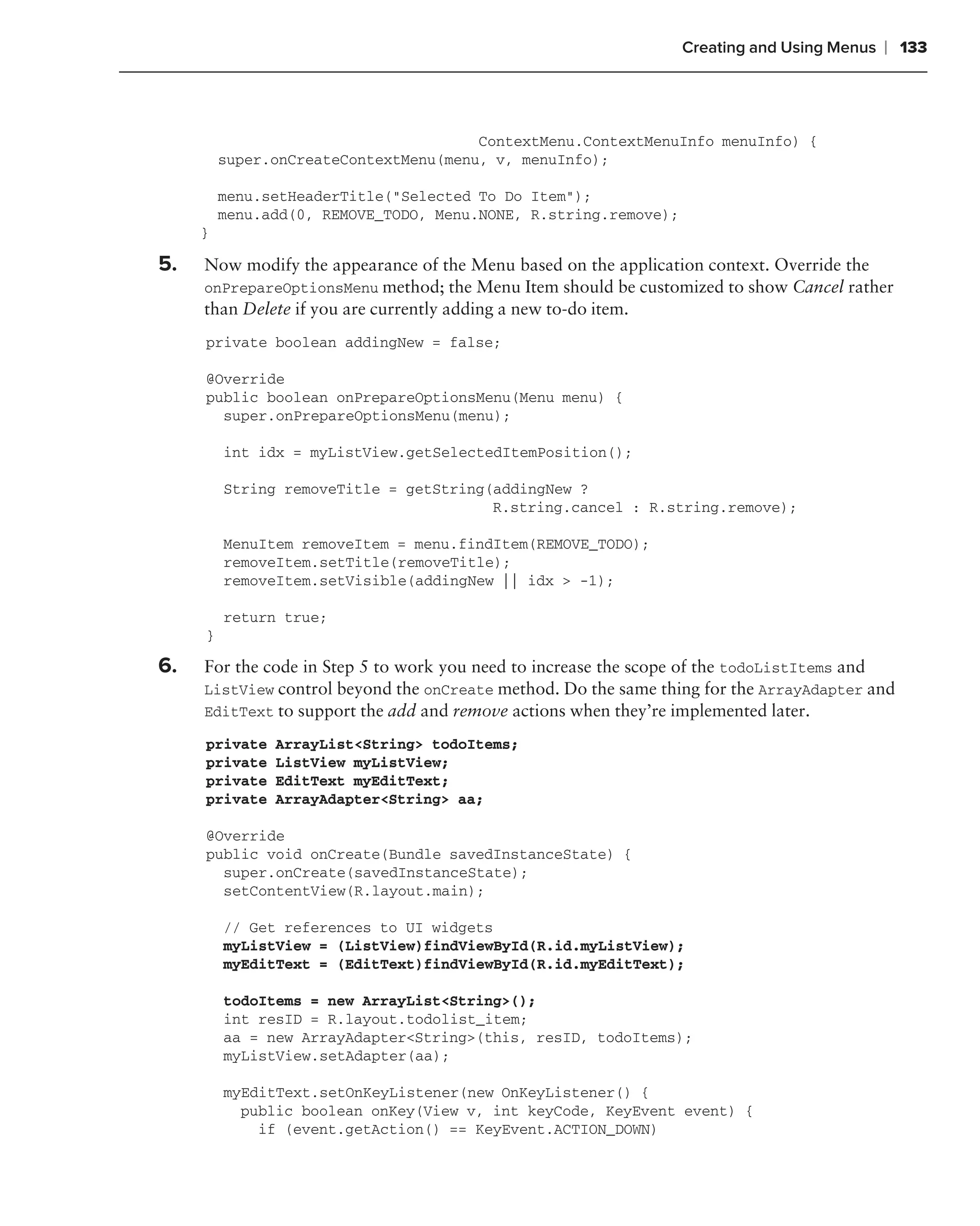 Creating and Using Menus   ❘ 133



                                       ContextMenu.ContextMenuInfo menuInfo) {
         super.onCreateContextMenu(menu, v, menuInfo);

         menu.setHeaderTitle("Selected To Do Item");
         menu.add(0, REMOVE_TODO, Menu.NONE, R.string.remove);
     }

5.   Now modify the appearance of the Menu based on the application context. Override the
     onPrepareOptionsMenu method; the Menu Item should be customized to show Cancel rather
     than Delete if you are currently adding a new to-do item.
     private boolean addingNew = false;

     @Override
     public boolean onPrepareOptionsMenu(Menu menu) {
       super.onPrepareOptionsMenu(menu);

         int idx = myListView.getSelectedItemPosition();

         String removeTitle = getString(addingNew ?
                                        R.string.cancel : R.string.remove);

         MenuItem removeItem = menu.findItem(REMOVE_TODO);
         removeItem.setTitle(removeTitle);
         removeItem.setVisible(addingNew || idx > -1);

         return true;
     }

6.   For the code in Step 5 to work you need to increase the scope of the todoListItems and
     ListView control beyond the onCreate method. Do the same thing for the ArrayAdapter and
     EditText to support the add and remove actions when they’re implemented later.

     private   ArrayList<String> todoItems;
     private   ListView myListView;
     private   EditText myEditText;
     private   ArrayAdapter<String> aa;

     @Override
     public void onCreate(Bundle savedInstanceState) {
       super.onCreate(savedInstanceState);
       setContentView(R.layout.main);

         // Get references to UI widgets
         myListView = (ListView)findViewById(R.id.myListView);
         myEditText = (EditText)findViewById(R.id.myEditText);

         todoItems = new ArrayList<String>();
         int resID = R.layout.todolist_item;
         aa = new ArrayAdapter<String>(this, resID, todoItems);
         myListView.setAdapter(aa);

         myEditText.setOnKeyListener(new OnKeyListener() {
           public boolean onKey(View v, int keyCode, KeyEvent event) {
             if (event.getAction() == KeyEvent.ACTION_DOWN)
 