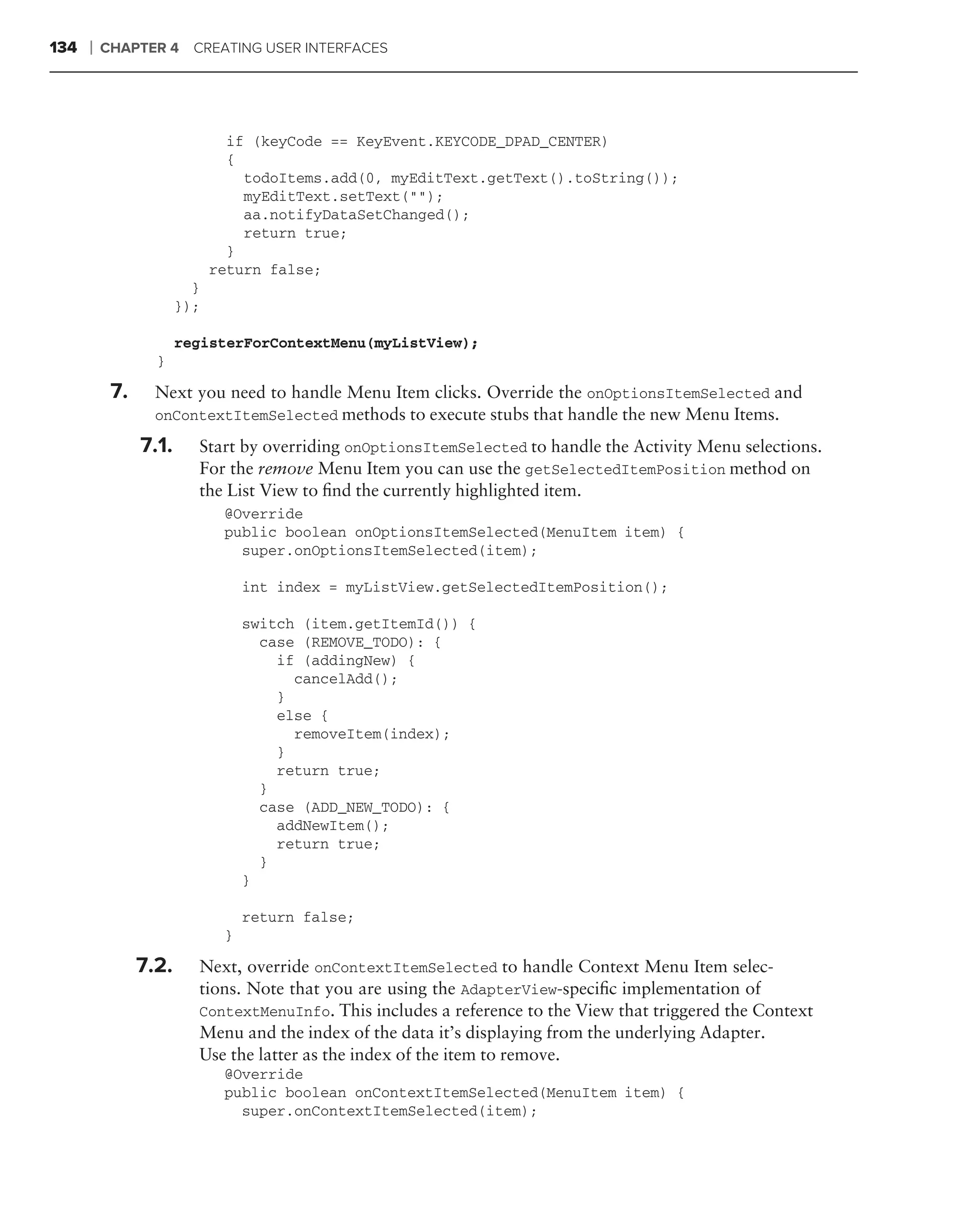 134   ❘   CHAPTER 4 CREATING USER INTERFACES




                               if (keyCode == KeyEvent.KEYCODE_DPAD_CENTER)
                               {
                                 todoItems.add(0, myEditText.getText().toString());
                                 myEditText.setText("");
                                 aa.notifyDataSetChanged();
                                 return true;
                               }
                             return false;
                         }
                       });

                       registerForContextMenu(myListView);
                  }

           7.     Next you need to handle Menu Item clicks. Override the onOptionsItemSelected and
                  onContextItemSelected methods to execute stubs that handle the new Menu Items.

                7.1.     Start by overriding onOptionsItemSelected to handle the Activity Menu selections.
                         For the remove Menu Item you can use the getSelectedItemPosition method on
                         the List View to ﬁnd the currently highlighted item.
                              @Override
                              public boolean onOptionsItemSelected(MenuItem item) {
                                super.onOptionsItemSelected(item);

                                  int index = myListView.getSelectedItemPosition();

                                  switch (item.getItemId()) {
                                    case (REMOVE_TODO): {
                                      if (addingNew) {
                                        cancelAdd();
                                      }
                                      else {
                                        removeItem(index);
                                      }
                                      return true;
                                    }
                                    case (ADD_NEW_TODO): {
                                      addNewItem();
                                      return true;
                                    }
                                  }

                                  return false;
                              }

                7.2.     Next, override onContextItemSelected to handle Context Menu Item selec-
                         tions. Note that you are using the AdapterView-speciﬁc implementation of
                         ContextMenuInfo. This includes a reference to the View that triggered the Context
                         Menu and the index of the data it’s displaying from the underlying Adapter.
                         Use the latter as the index of the item to remove.
                              @Override
                              public boolean onContextItemSelected(MenuItem item) {
                                super.onContextItemSelected(item);
 