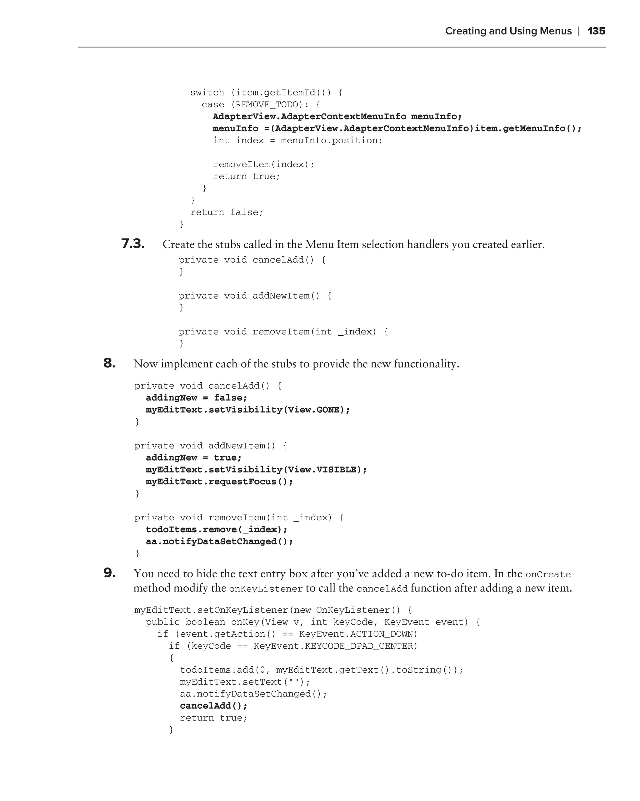 Creating and Using Menus   ❘ 135



                    switch (item.getItemId()) {
                      case (REMOVE_TODO): {
                        AdapterView.AdapterContextMenuInfo menuInfo;
                        menuInfo =(AdapterView.AdapterContextMenuInfo)item.getMenuInfo();
                        int index = menuInfo.position;

                       removeItem(index);
                       return true;
                      }
                    }
                    return false;
                }

     7.3.   Create the stubs called in the Menu Item selection handlers you created earlier.
                private void cancelAdd() {
                }

                private void addNewItem() {
                }

                private void removeItem(int _index) {
                }

8.     Now implement each of the stubs to provide the new functionality.
       private void cancelAdd() {
         addingNew = false;
         myEditText.setVisibility(View.GONE);
       }

       private void addNewItem() {
         addingNew = true;
         myEditText.setVisibility(View.VISIBLE);
         myEditText.requestFocus();
       }

       private void removeItem(int _index) {
         todoItems.remove(_index);
         aa.notifyDataSetChanged();
       }

9.     You need to hide the text entry box after you’ve added a new to-do item. In the onCreate
       method modify the onKeyListener to call the cancelAdd function after adding a new item.
       myEditText.setOnKeyListener(new OnKeyListener() {
         public boolean onKey(View v, int keyCode, KeyEvent event) {
           if (event.getAction() == KeyEvent.ACTION_DOWN)
             if (keyCode == KeyEvent.KEYCODE_DPAD_CENTER)
             {
               todoItems.add(0, myEditText.getText().toString());
               myEditText.setText("");
               aa.notifyDataSetChanged();
               cancelAdd();
               return true;
             }
 