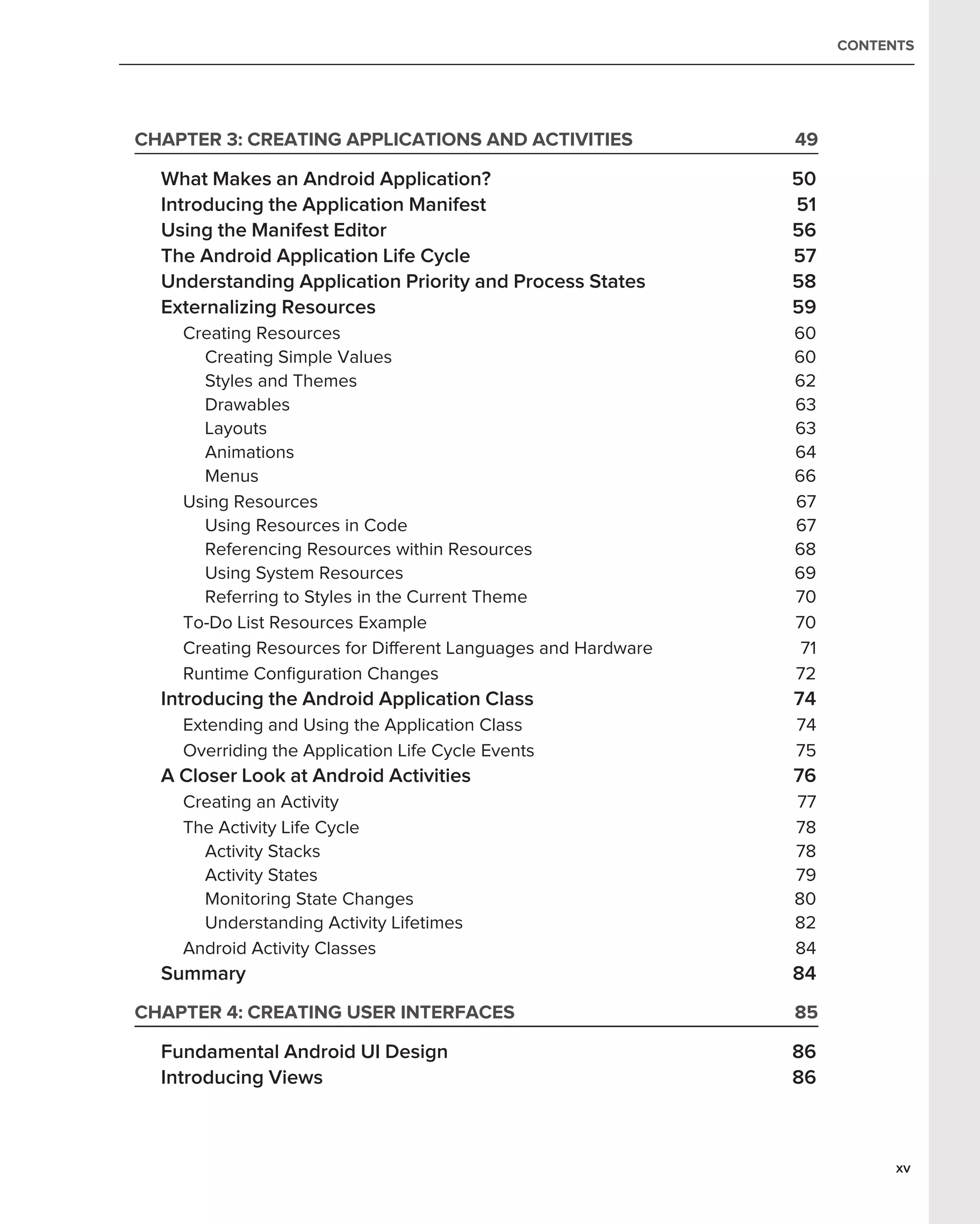 CONTENTS




CHAPTER 3: CREATING APPLICATIONS AND ACTIVITIES               49

  What Makes an Android Application?                          50
  Introducing the Application Manifest                        51
  Using the Manifest Editor                                   56
  The Android Application Life Cycle                          57
  Understanding Application Priority and Process States       58
  Externalizing Resources                                     59
    Creating Resources                                        60
      Creating Simple Values                                  60
      Styles and Themes                                       62
      Drawables                                               63
      Layouts                                                 63
      Animations                                              64
      Menus                                                   66
    Using Resources                                           67
      Using Resources in Code                                 67
      Referencing Resources within Resources                  68
      Using System Resources                                  69
      Referring to Styles in the Current Theme                70
    To-Do List Resources Example                              70
    Creating Resources for Different Languages and Hardware    71
    Runtime Conﬁguration Changes                              72
  Introducing the Android Application Class                   74
    Extending and Using the Application Class                 74
    Overriding the Application Life Cycle Events              75
  A Closer Look at Android Activities                         76
    Creating an Activity                                      77
    The Activity Life Cycle                                   78
      Activity Stacks                                         78
      Activity States                                         79
      Monitoring State Changes                                80
      Understanding Activity Lifetimes                        82
    Android Activity Classes                                  84
  Summary                                                     84
CHAPTER 4: CREATING USER INTERFACES                           85

  Fundamental Android UI Design                               86
  Introducing Views                                           86



                                                                          xv
 