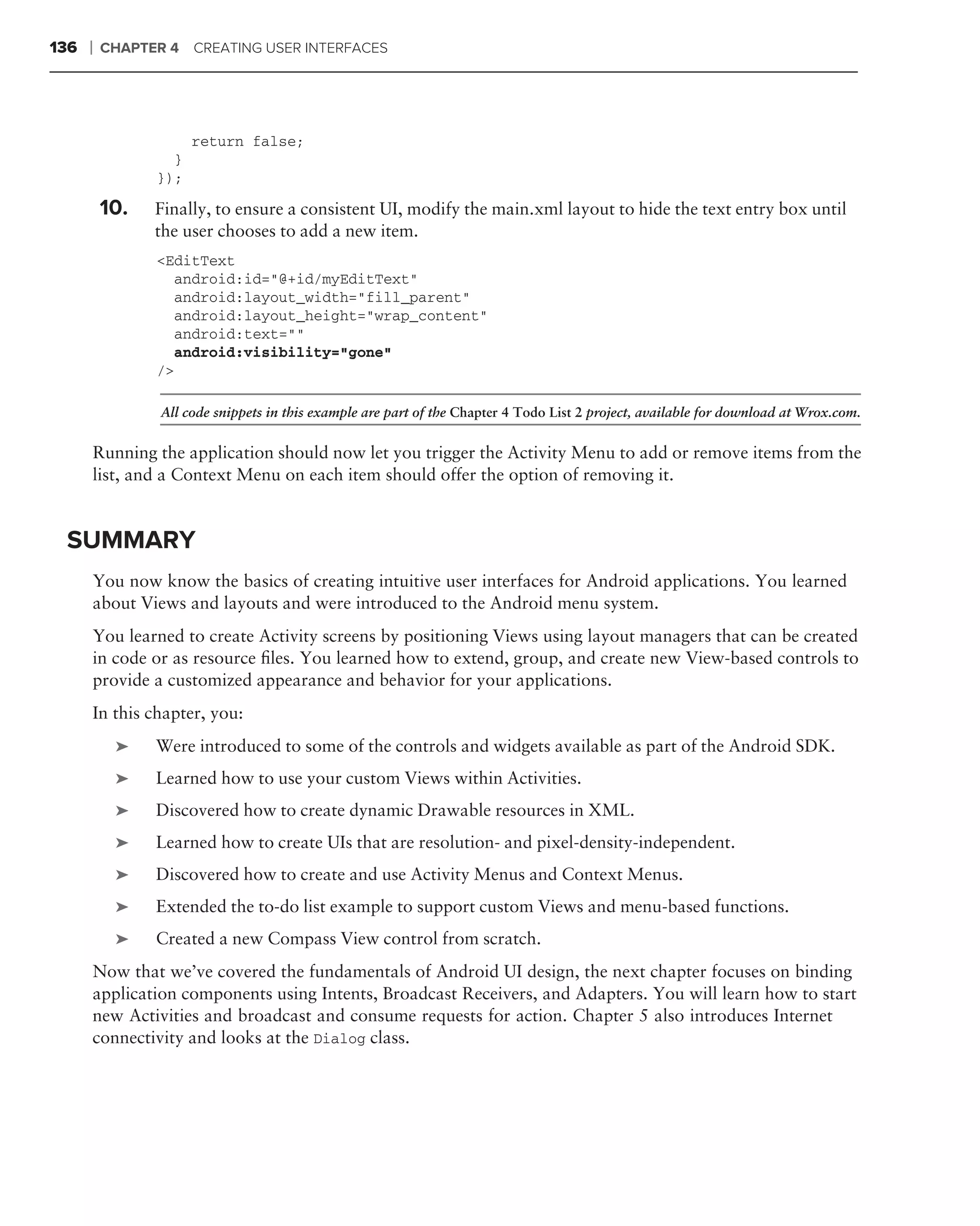 136   ❘   CHAPTER 4 CREATING USER INTERFACES




                      return false;
                  }
                });

          10.   Finally, to ensure a consistent UI, modify the main.xml layout to hide the text entry box until
                the user chooses to add a new item.
                <EditText
                  android:id="@+id/myEditText"
                  android:layout_width="fill_parent"
                  android:layout_height="wrap_content"
                  android:text=""
                  android:visibility="gone"
                />

                 All code snippets in this example are part of the Chapter 4 Todo List 2 project, available for download at Wrox.com.


      Running the application should now let you trigger the Activity Menu to add or remove items from the
      list, and a Context Menu on each item should offer the option of removing it.


 SUMMARY
      You now know the basics of creating intuitive user interfaces for Android applications. You learned
      about Views and layouts and were introduced to the Android menu system.
      You learned to create Activity screens by positioning Views using layout managers that can be created
      in code or as resource ﬁles. You learned how to extend, group, and create new View-based controls to
      provide a customized appearance and behavior for your applications.
      In this chapter, you:
           ➤    Were introduced to some of the controls and widgets available as part of the Android SDK.
           ➤    Learned how to use your custom Views within Activities.
           ➤    Discovered how to create dynamic Drawable resources in XML.
           ➤    Learned how to create UIs that are resolution- and pixel-density-independent.
           ➤    Discovered how to create and use Activity Menus and Context Menus.
           ➤    Extended the to-do list example to support custom Views and menu-based functions.
           ➤    Created a new Compass View control from scratch.
      Now that we’ve covered the fundamentals of Android UI design, the next chapter focuses on binding
      application components using Intents, Broadcast Receivers, and Adapters. You will learn how to start
      new Activities and broadcast and consume requests for action. Chapter 5 also introduces Internet
      connectivity and looks at the Dialog class.
 