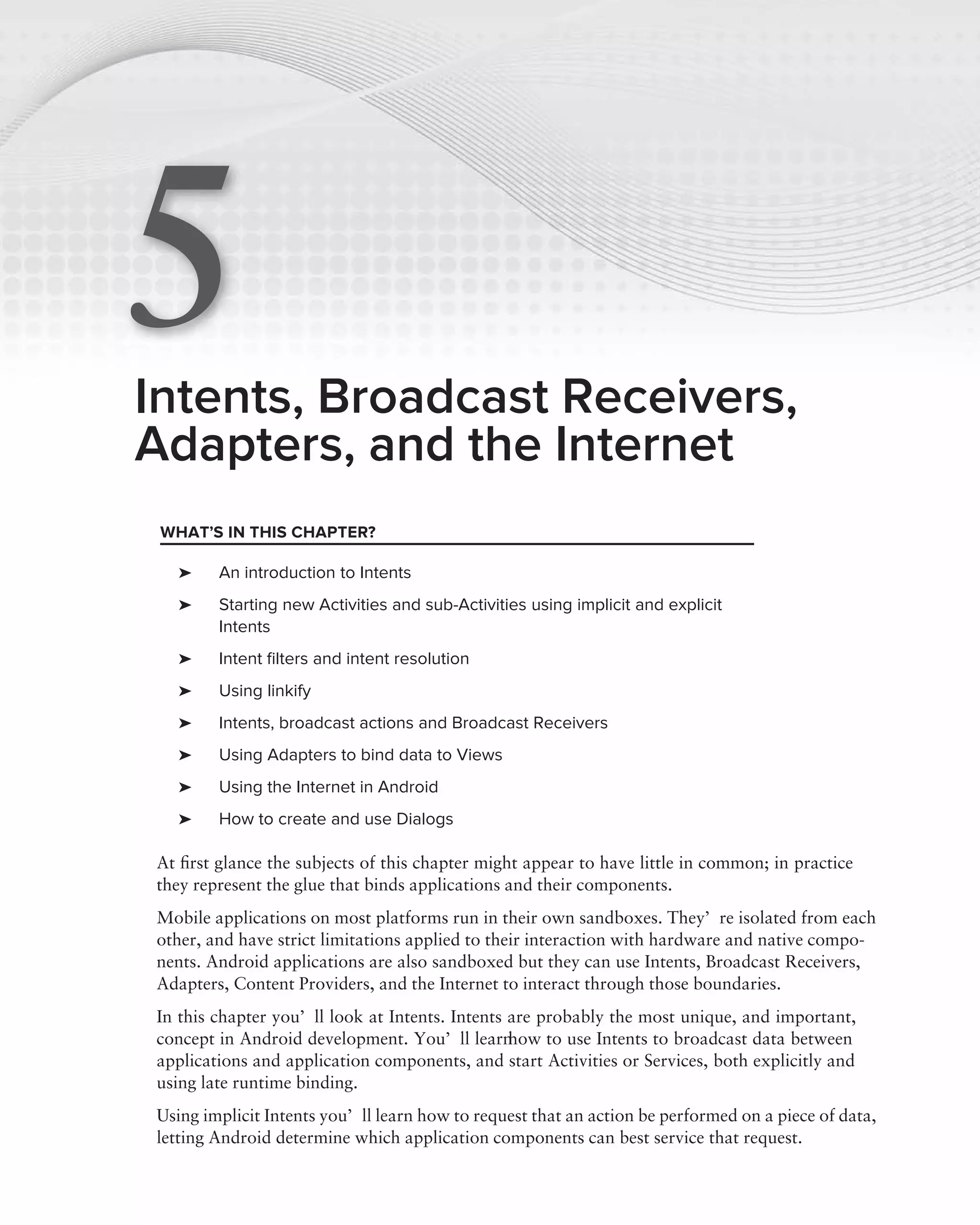 5
Intents, Broadcast Receivers,
Adapters, and the Internet
 WHAT’S IN THIS CHAPTER?

  ➤     An introduction to Intents
  ➤     Starting new Activities and sub-Activities using implicit and explicit
        Intents
  ➤     Intent ﬁlters and intent resolution
  ➤     Using linkify
  ➤     Intents, broadcast actions and Broadcast Receivers
  ➤     Using Adapters to bind data to Views
  ➤     Using the Internet in Android
  ➤     How to create and use Dialogs

At ﬁrst glance the subjects of this chapter might appear to have little in common; in practice
they represent the glue that binds applications and their components.
Mobile applications on most platforms run in their own sandboxes. They’re isolated from each
other, and have strict limitations applied to their interaction with hardware and native compo-
nents. Android applications are also sandboxed but they can use Intents, Broadcast Receivers,
Adapters, Content Providers, and the Internet to interact through those boundaries.
In this chapter you’ll look at Intents. Intents are probably the most unique, and important,
concept in Android development. You’ll learn    how to use Intents to broadcast data between
applications and application components, and start Activities or Services, both explicitly and
using late runtime binding.
Using implicit Intents you’ll learn how to request that an action be performed on a piece of data,
letting Android determine which application components can best service that request.
 